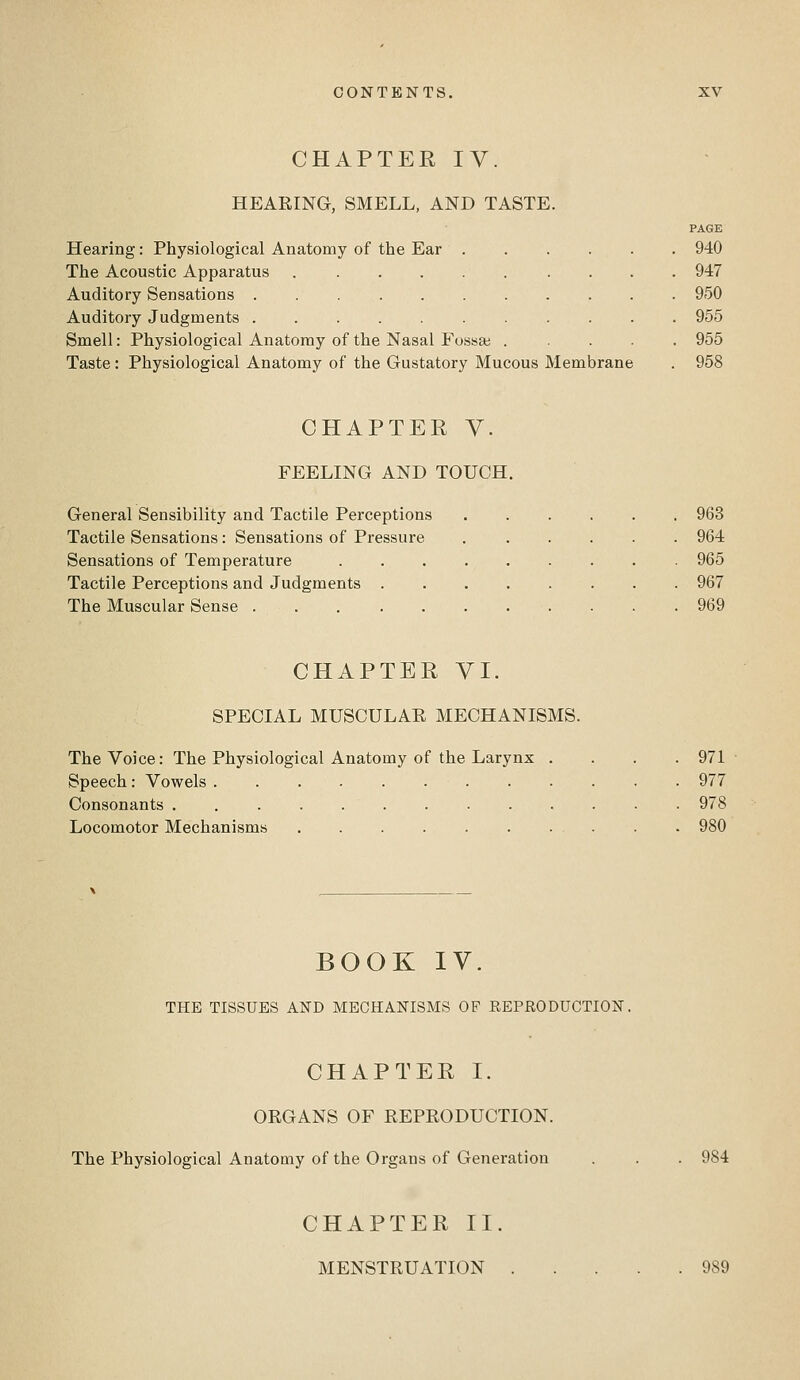 CHAPTER IV. HEARING, SMELL, AND TASTE. Hearing: Physiological Anatomy of the Ear The Acoustic Apparatus .... Auditory Sensations Auditory Judgments ..... Smell: Physiological Anatomy of the Nasal Fossa; Taste: Physiological Anatomy of the Gustatory Mucous Membrane PAGE 940 947 950 955 955 958 CHAPTER V. FEELING AND TOUCH. General Sensibility and Tactile Perceptions Tactile Sensations : Sensations of Pressure Sensations of Temperature Tactile Perceptions and Judgments . The Muscular Sense 963 964 965 967 969 CHAPTER yi. SPECIAL MUSCULAR MECHANISMS. The Voice: The Physiological Anatomy of the Larynx . Speech: Vowels ......... Consonants .......... Locomotor Mechanisms 971 977 978 980 BOOK IV. THE TISSUES AND MECHANISMS OF REPRODUCTION, CHAPTER I. ORGANS OF REPRODUCTION. The Physiological Anatomy of the Organs of Generation 984 CHAPTER II. MENSTRUATION 989