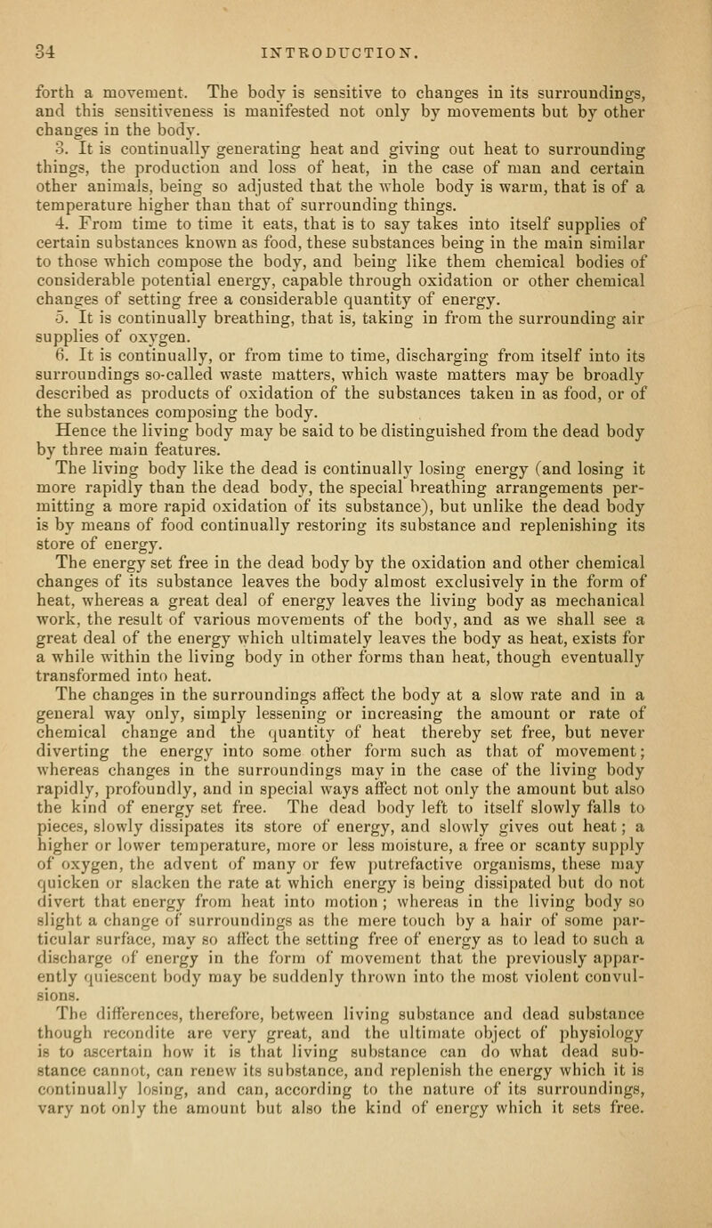 forth a movement. The body is sensitive to changes in its surroundings, and this sensitiveness is manifested not only by movements but by other changes in the body. 3. It is continually generating heat and giving out heat to surrounding things, the production and loss of heat, in the case of man and certain other animals, being so adjusted that the Avhole body is warm, that is of a temperature higher than that of surrounding things. 4. From time to time it eats, that is to say takes into itself supplies of certain substances known as food, these substances being in the main similar to those which compose the body, and being like them chemical bodies of considerable potential energy, capable through oxidation or other chemical changes of setting free a considerable quantity of energy. 5. It is continually breathing, that is, taking in from the surrounding air supplies of oxygen. 6. It is continually, or from time to time, discharging from itself into its surroundings so-called waste matters, which waste matters may be broadly described as products of oxidation of the substances taken in as food, or of the substances composing the body. Hence the living body may be said to be distinguished from the dead body by three main features. The living body like the dead is continually losing energy (and losing it more rapidly than the dead body, the special breathing arrangements per- mitting a more rapid oxidation of its substance), but unlike the dead body is by means of food continually restoring its substance and replenishing its store of energy. The energy set free in the dead body by the oxidation and other chemical changes of its substance leaves the body almost exclusively in the form of heat, whereas a great deal of energy leaves the living body as mechanical work, the result of various movements of the body, and as we shall see a great deal of the energy which ultimately leaves the body as heat, exists for a while within the living body in other forms than heat, though eventually transformed into heat. The changes in the surroundings affect the body at a slow rate and in a general way only, simply lessening or increasing the amount or rate of chemical change and the quantity of heat thereby set free, but never diverting the energy into some other form such as that of movement; whereas changes in the surroundings may in the case of the living body rapidly, profoundly, and in special ways affect not only the amount but also the kind of energy set free. The dead body left to itself slowly falls to pieces, slowly dissipates its store of energy, and slowly gives out heat; a higher or lower temperature, more or less moisture, a free or scanty supply of oxygen, the advent of many or few putrefactive organisms, these may quicken or slacken the rate at which energy is being dissipated but do not divert that energy from heat into motion ; whereas in the living body so slight a change of surroundings as the mere touch by a hair of some par- ticular surface, may so affect the setting free of energy as to lead to such a discharge of energy in the form of movement that the previously appar- ently quiescent body may be suddenly thrown into the most violent convul- sions. The differences, therefore, between living substance and dead substance though recondite are very great, and the ultimate object of physiology is to ascertain how it is that living substance can do what dead sub- stance cannot, can renew its substance, and replenish the energy which it is continually losing, and can, according to the nature of its surroundings, vary not only the amount but also the kind of energy which it sets free.