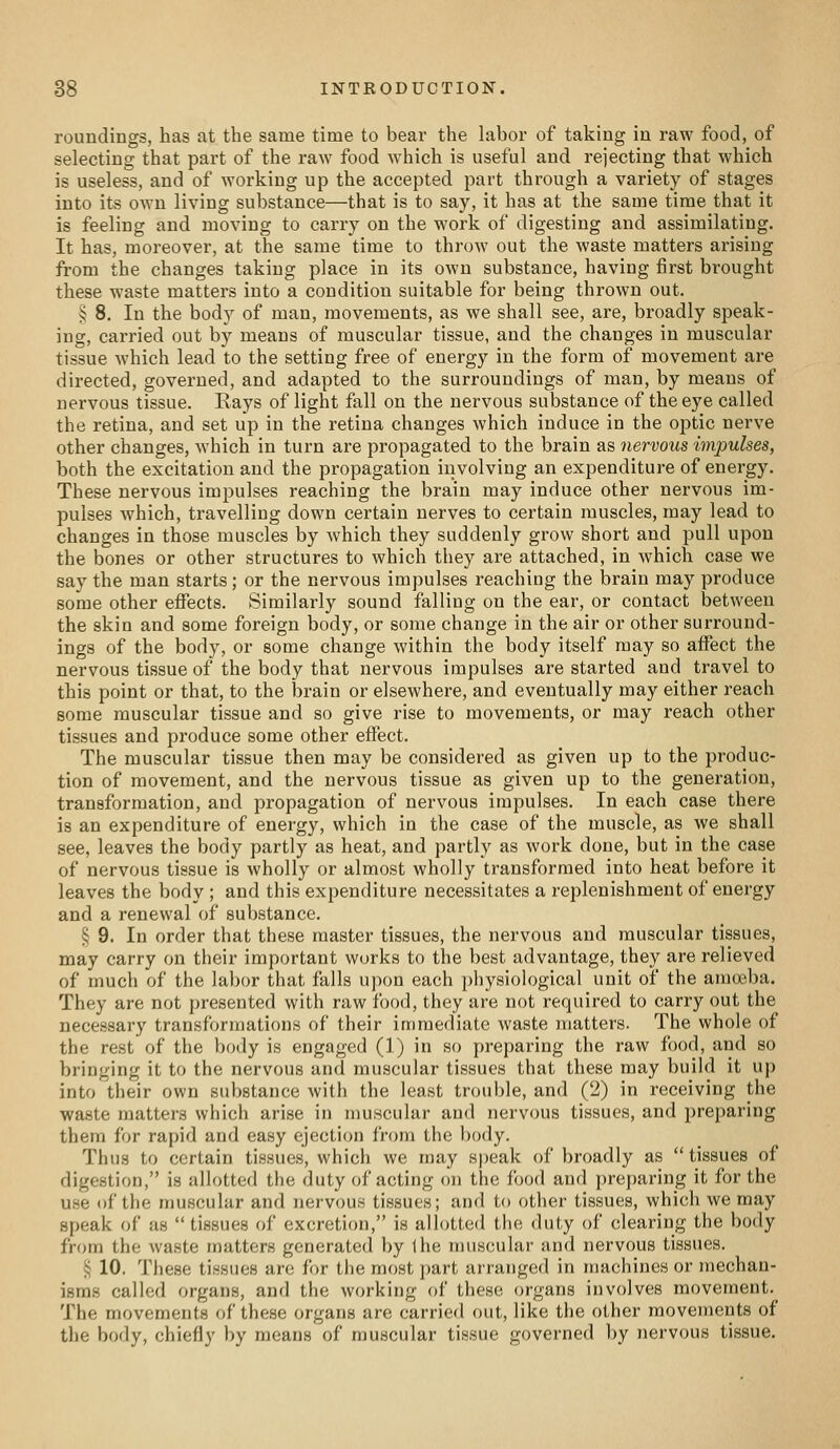 roundings, has at the same time to bear the hibor of taking in raw food, of selecting that part of the raw food w^hich is useful and rejecting that which is useless, and of working up the accepted part through a variety of stages into its own living substance—that is to say, it has at the same time that it is feeling and moving to carry on the work of digesting and assimilating. It has, moreover, at the same time to throw out the waste matters arising from the changes taking place in its own substance, having first brought these waste matters into a condition suitable for being thrown out. § 8. In the body of man, movements, as we shall see, are, broadly speak- ing, carried out by means of muscular tissue, and the changes in muscular tissue which lead to the setting free of energy in the form of movement are directed, governed, and adapted to the surroundings of man, by means of nervous tissue. Kays of light fall on the nervous substance of the eye called the retina, and set up in the retina changes which induce in the optic nerve other changes, which in turn are propagated to the brain as nervous impulses, both the excitation and the propagation involving an expenditure of energy. These nervous impulses reaching the brain may induce other nervous im- pulses which, travelling down certain nerves to certain muscles, may lead to changes in those muscles by which they suddenly grow short and pull upon the bones or other structures to which they are attached, in which case we say the man starts; or the nervous impulses reaching the brain may produce some other effects. Similarly sound falling on the ear, or contact between the skin and some foreign body, or some change in the air or other surround- ings of the body, or some change within the body itself may so affect the nervous tissue of the body that nervous impulses are started and travel to this point or that, to the brain or elsewhere, and eventually may either reach some muscular tissue and so give rise to movements, or may reach other tissues and produce some other effect. The muscular tissue then may be considered as given up to the produc- tion of movement, and the nervous tissue as given up to the generation, transformation, and propagation of nervous impulses. In each case there is an expenditure of energy, which in the case of the muscle, as we shall see, leaves the body partly as heat, and partly as work done, but in the case of nervous tissue is wholly or almost wholly transformed into heat before it leaves the body ; and this expenditure necessitates a replenishment of energy and a renewal of substance. § 9. In order that these master tissues, the nervous and muscular tissues, may carry on their important works to the best advantage, they are relieved of much of the labor that falls upon each physiological unit of the amoeba. They are not presented with raw food, they are not required to carry out the necessary transformations of their immediate waste matters. The whole of the rest of the body is engaged (1) in so preparing the raw food, and so bringing it to the nervous and muscular tissues that these may build it up into their own substance with the least trouble, and (2) in receiving the waste matters which arise in muscular and nervous tissues, and j^reparing them for rapid and easy ejection from the body. Thus to certain tissues, which we may speak of broadly as tissues of digestion, is allotted the duty of acting on the food and preparing it for the use of the muscular and nervous tissues; and to other tissues, which we may speak of as  tissues of excretion, is allotted the duty of clearing the body from the waste matters generated by the muscular and nervous tissues. 5; 10. These tissues are for the most part arranged in machines or mechan- isms called organs, and the working of these organs involves movement. The movements of these organs are carried out, like the other movements of the body, chiefly by means of muscular tissue governed by nervous tissue.