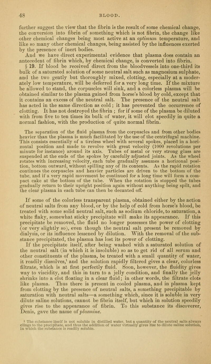 further suggest the view that the fibrin is the result of some chemical change, the conversion into fibrin of something which is not fibrin, the change like other chemical changes being most active at an optimum temperature, and like so many other chemical changes, being assisted by the influences exerted by the presence of inert bodies. And we have direct experimental evidence that plasma does contain an antecedent of fibrin which, by chemical change, is converted into fibrin. § 19. If blood be received direct from the bloodvessels into one-third its bulk of a saturated solution of some neutral salt such as magnesium sulphate, and the two gently but thoroughly mixed, clotting, especially at a moder- ately low temperature, will be deferred for a very long time. If the mixture be allowed to stand, the corpuscles will sink, and a colorless plasma will be obtained similar to the plasma gained from horse's blood by cold, except that it contains an excess of the neutral salt. The presence of the neutral salt has acted in the same direction as cold ; it has prevented the occurrence of clotting. It has not destroyed the fibrin ; for if some of the plasma be diluted with from five to ten times its bulk of water, it will clot speedily in quite a normal fashion, with the production of quite normal fibrin. The separation of the fluid plasma from the corpuscles and from other bodies heavier than the plasma is much facilitated by the use of the centrifugal machine. This consists essentially of a tireless wheel with several spokes, placed in a hori- zontal position and made to revolve with great velocity (1000 revolutions per minute for instance) around its axis. Tubes of metal or very strong glass are suspended at the ends of the spokes by carefully adjusted joints. As the wheel rotates with increasing velocity, each tube gradually assumes a horizonal posi- tion, bottom outward, without spilling any of its contents. As the rapid rotation continues the corpuscles and heavier particles are driven to the bottom of the tube, and if a very rapid movement be continued for a long time will form a com- pact cake at the bottom of the tube. When the rotation is stopped the tubes gradually return to their upright position again without anything being spilt, and the clear plasma in each tube can then be decanted off. If some of the colorless transparent plasma, obtained either by the action of neutral salts from any blood, or by the help of cold from horse's blood, be treated with some solid neutral salt, such as sodium chloride, to saturation, a white flaky, somewhat sticky precipitate will make its appearance. If this precipitate be removed, the fluid no longer possesses the power of clotting (or very slightly so), even though the neutral salt present be removed by dialysis, or its influence lessened by dilution. With the removal of the sub- stance precipitated, the plasma has lost its power of clotting. If the precipitate itself, after being washed with a saturated solution of the neutral salt (in which it is insoluble) so as to get rid of all serum and other constituents of the plasma, be treated with a small quantity of water, it readily dissolves,* and the solution rapidly filtered gives a clear, colorless filtrate, which is at first perfectly fluid. Soon, however, the fluidity gives way to viscidity, and this in turn to a jelly condition, and finally the jelly shrinks into a clot floating in a clear fluid; in other words, the filtrate clots like plasma. Thus there is present in cooled plasma, and in plasma kept from clotting by the presence of neutral salts, a something precipitable by saturation with neutral salts—a something which, since it is soluble in very dilute saline solutions, cannot be fibrin itself, but which in solution speedily gives rise to the appearance of fibrin. To this substance its discoverer, Denis, gave the name ojijdaamine. > The substance itself is not soluble in distilled water, but a ininutity of tha neutral salts always clings to the precipitate, and thus the addition of water virtually gives rise to dilute saline solution, in which the substance is readily soluble.