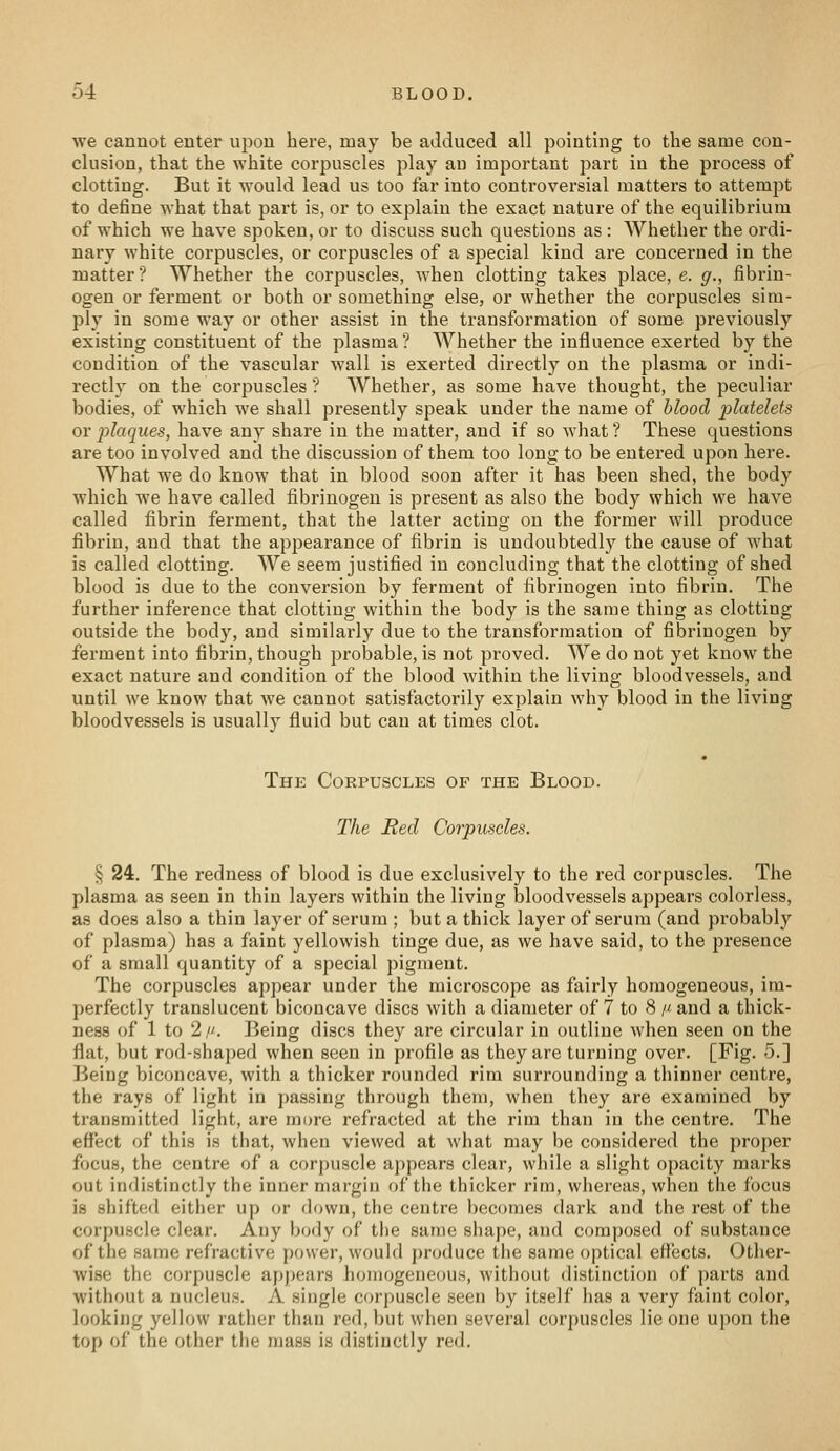 we cannot enter upon here, may be adduced all pointing to the same con- clusion, that the white corpuscles play an important part in the process of clotting. But it would lead us too far into controversial matters to attem23t to define what that part is, or to explain the exact nature of the equilibrium of which we have spoken, or to discuss such questions as : Whether the ordi- nary white corpuscles, or corpuscles of a special kind are concerned in the matter? Whether the corpuscles, when clotting takes place, e. g., fibrin- ogen or ferment or both or something else, or whether the corpuscles sim- ply in some way or other assist in the ti'ansformation of some previously existing constituent of the plasma? Whether the influence exerted by the condition of the vascular wall is exerted directly on the plasma or indi- rectly on the corpuscles ? Whether, as some have thought, the peculiar bodies, of which we shall presently speak under the name of blood platelets or plaques, have any share in the matter, and if so what ? These questions are too involved and the discussion of them too long to be entered upon here. What we do know that in blood soon after it has been shed, the body which we have called fibrinogen is present as also the body which we have called fibrin ferment, that the latter acting on the former will produce fibrin, and that the appearance of fibrin is undoubtedly the cause of what is called clotting. We seem justified in concluding that the clotting of shed blood is due to the conversion by ferment of fibrinogen into fibrin. The further inference that clotting within the body is the same thing as clotting outside the body, and similai'ly due to the transformation of fibrinogen by ferment into fibrin, though probable, is not proved. We do not yet know the exact nature and condition of the blood within the living bloodvessels, and until we know that we cannot satisfactorily explain why blood in the living bloodvessels is usually fluid but can at times clot. The Corpuscles of the Blood. The Red Corpuscles. § 24. The redness of blood is due exclusively to the red corpuscles. The plasma as seen in thin layers within the living bloodvessels appears colorless, as does also a thin layer of serum ; but a thick layer of serum (and probably of plasma) has a faint yellowish tinge due, as we have said, to the presence of a small quantity of a special pigment. The corpuscles appear under the microscope as fairly homogeneous, im- perfectly translucent biconcave discs with a diameter of 7 to 8 /^ and a thick- ness of 1 to 2,. Being discs they are circular in outline when seen on the flat, but rod-shaped when seen in profile as they are turning over. [Fig. 5.] Being biconcave, with a thicker rounded rim surrounding a thinner centre, the rays of light in passing through them, when they are examined by transmitted light, are more refracted at the rim than in the centre. The effect of this is that, when viewed at what may be considered the proper focus, the centre of a corpuscle appears clear, while a slight opacity marks out indistinctly the inner margin of the thicker rim, whereas, when the focus is shifted either up or down, the centre becomes dark and the rest of the corpuscle clear. Any body of the same shape, and composed of substance of the same refractive power, would produce the same optical effects. Other- wise the corpuscle appears homogeneous, without distinction of parts and without a nucleus. A single corpuscle seen by itself has a very faint color, looking yellow rather than red, but when several corpuscles lie one upon the top of the other the mass is distinctly red.