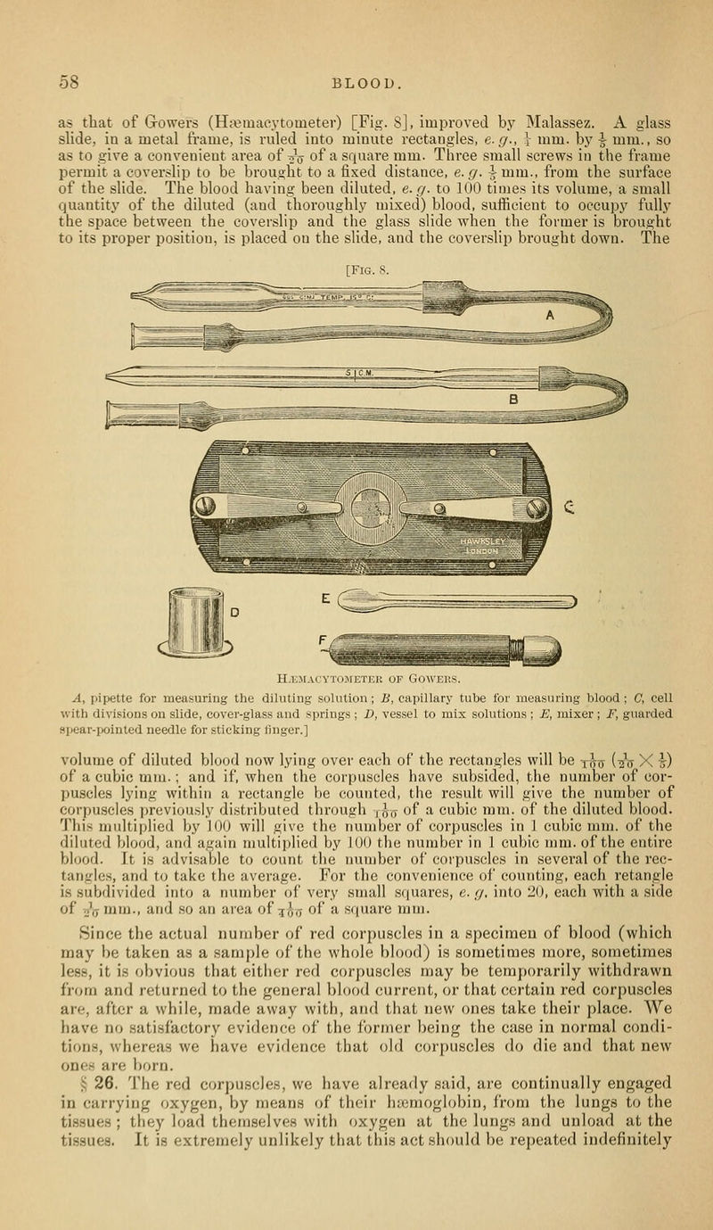 as that of Growers (H;^iuacytometer) [Fig. 8], improved by Malassez. A glass slide, in a metal frame, is ruled into minute rectangles, e.g., \ mm. by \ mm., so as to give a convenient area of tjV of a squar-e mm. Three small screws in the frame permit a coverslip to be brought to a fixed distance, e.g. -5-mm., from the surface of the slide. The blood having been diluted, 6.17. to 100 times its volume, a small quantity of the diluted (and thoroughly mixed) blood, sufficient to occupy fully the space between the coverslip and the glass slide when the former is brought to its proper position, is placed on the slide, and the coverslip brought down. The [Fig. 8. H.IO.MACYTOMETER OF GOWEKS. A, pipette for measuring the diluting solution; B, capillary tube for measuring blood; C, cell with divisions on slide, cover-glass and springs ; D, vessel to mix solutions ; E, mixer; F, guarded spear-pointed needle for sticking finger.] volume of diluted blood now lying over each of the rectangles will be xhis (^V X \) of a cubic mm.; and if, when the corpuscles have subsided, the number of cor- puscles lying within a rectangle be counted, the result will give the number of corpuscles previously distributed through ,017 of a cubic mm. of the diluted blood. This midtiplied by 100 will give the number of corpuscles in 1 cubic mm. of the dilated blood, and again multiplied by 100 the number in 1 cubic mm. of the entire blood. It is advisable to count the number of corpuscles in several of the rec- tangles, and to take the average. For the convenience of counting, each retangle is subdivided into a number of very snuill squares, e. g, into 20, each with a side of vjV mm., and so an area of 50,7 of ^ square mm. Since the actual number of red corpuscles iu a speciraeu of blood (which may be taken as a sample of the whole blood) is sometimes more, sometimes less, it is obvious that either red corpuscles may be temporarily withdrawn from and returned to the general blood current, or that certain red corpuscles are, after a while, made away with, and that new ones take their place. We have no satisfactory evidence of the former being the case in normal condi- tions, whereas we have evidence that old corpuscles do die and that new ones are born. >; 26. The red corpuscles, we have already said, are continually engaged in carrying oxygen, by means of their hiemoglobin, from the lungs to the tissues ; they load themselves with oxygen at the lungs and unload at the tissues. It is extremely unlikely that this act should be repeated indefinitely