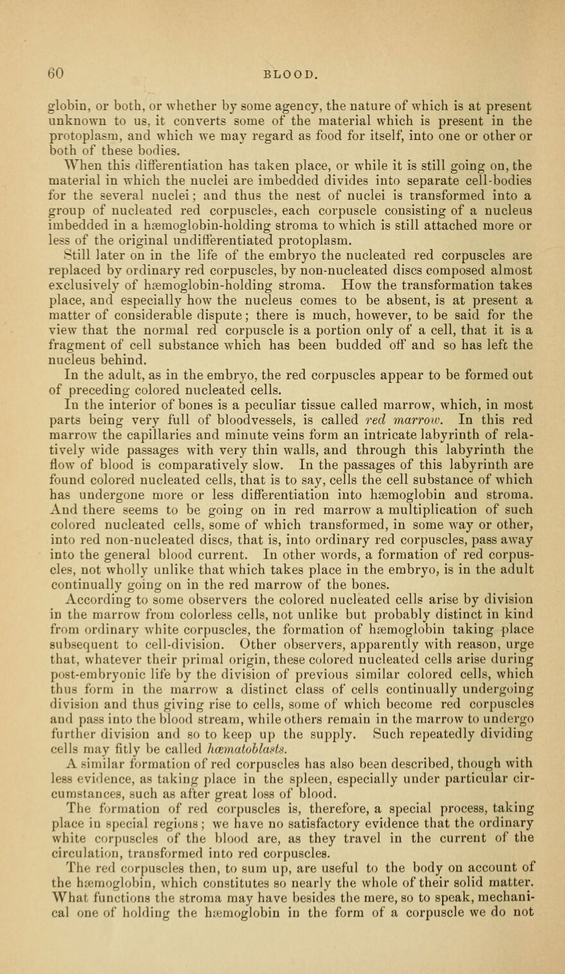 globin, or both, or whether by some agency, the nature of which is at present unknown to us, it converts some of the material which is present in the protoplasm, and which we may regard as food for itself, into one or other or both of these bodies. When this differentiation has taken place, or while it is still going on, the material in which the nuclei are imbedded divides into separate cell-bodies for the several nuclei; and thus the nest of nuclei is transformed into a group of nucleated red corpuscles, each corpuscle consisting of a nucleus imbedded in a haemoglobin-holding stroma to which is still attached more or less of the original undifferentiated protoplasm. Still later on in the life of the embryo the nucleated red corpuscles are replaced by ordinary red corpuscles, by non-nucleated discs composed almost exclusively of hremoglobin-holding stroma. How the transformation takes place, and especially how the nucleus comes to be absent, is at present a matter of considerable dispute; there is much, however, to be said for the view that the normal red corpuscle is a portion only of a cell, that it is a fragment of cell substance w^hich has been budded off and so has left the nucleus behind. In the adult, as in the embryo, the red corpuscles appear to be formed out of preceding colored nucleated cells. In the interior of bones is a peculiar tissue called marrow, which, in most parts being very full of bloodvessels, is called red marrow. In this red marrow the capillaries and minute veins form an intricate labyrinth of rela- tively wide passages with very thin walls, and through this labyrinth the flow of blood is comparatively slow. In the passages of this labyrinth are found colored nucleated cells, that is to say, cells the cell substance of which has undergone more or less differentiation into haemoglobin and stroma. And there seems to be going on in red marrow a multiplication of such colored nucleated cells, some of which transformed, in some way or other, into red non-nucleated discs, that is, into ordinary red corpuscles, pass away into the general blood current. In other words, a formation of red corpus- cles, not wholly unlike that which takes place in the embryo, is in the adult continually going on in the red marrow of the bones. According to some observers the colored nucleated cells arise by division in the marrow from colorless cells, not unlike but probably distinct in kind from ordinary white corpuscles, the formation of haemoglobin taking place subsequent to cell-division. Other observers, apparently with reason, urge that, whatever their primal origin, these colored nucleated cells arise during post-embryonic life by the division of previous similar colored cells, which thus form in the marrow a distinct class of cells continually undergoing division and thus giving rise to cells, some of which become red corpuscles and pass into the blood stream, while others remain in the marrow to undergo further division and so to keep up the supply. Such repeatedly dividing cells may fitly be called iKzinatohlads. A similar formation of red corpuscles has also been described, though with less evidence, as taking place in the spleen, especially under particular cir- cumstances, such as after great loss of blood. The formation of red corpuscles is, therefore, a special process, taking place in special regions; we have no satisfactory evidence that the ordinary white corpuscles of the blood are, as they travel in the current of the circulation, transfornied into red corpuscles. The red corpuscles then, to sum up, are useful to the body on account of the htemoglobin, which constitutes so nearly the whole of their solid matter. What functions the stroma may have besides the mere, so to speak, mechani- cal one of holding the haemoglobin in the form of a corpuscle we do not