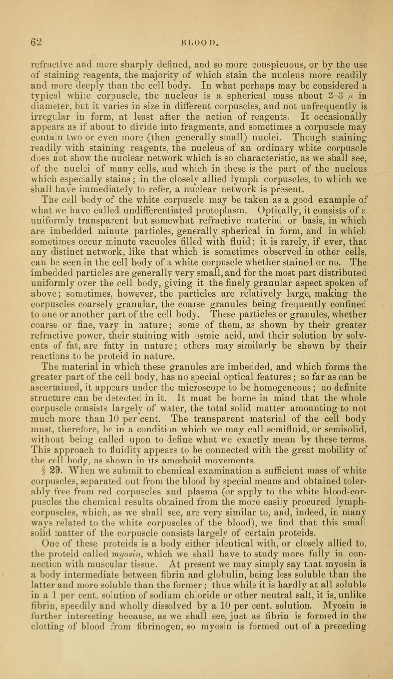 refractive and more sharply defined, and so more conspicuous, or by the use of staining reagents, the majority of which stain the nucleus more readily and more deeply than the cell body. In what perhaps may be considered a typical white corpuscle, the nucleus is a spherical mass about 2-3 ,« in diameter, but it varies in size in diflierent corpuscles, and not unfrequently is irregular in form, at least after the action of reagents. It occasionally appears as if about to divide into fragments, and sometimes a corpuscle may contain two or even more (then generally small) nuclei. Though staining readily with staining reagents, the nucleus of an ordinary white corpuscle does not show the nuclear network which is so characteristic, as we shall see, of the nuclei of many cells, and which in these is the part of the nucleus which especially stains; in the closely allied lymph corpuscles, to which we shall have immediately to refer, a nuclear network is present. The cell body of the white corpuscle may be taken as a good example of what we have called undifferentiated protoplasm. Optically, it consists of a uniformly transparent but somewhat refractive material or basis, in which are imbedded minute particles, generally spherical in form, and in which sometimes occur minute vacuoles filled with fluid; it is rarely, if ever, that any distinct network, like that which is sometimes observed in other cells, can be seen in the cell body of a white corpuscle whether stained or no. The imbedded particles are generally very small, and for the most part distributed uniformly over the cell body, giving it the finely granular aspect spoken of above; sometimes, however, the particles are relatively large, making the corpuscles coarsely granular, the coarse granules being frequently confined to one or another part of the cell body. These particles or granules, whether coarse or fine, vary in nature; some of them, as shown by their greater refractive power, their staining with osmic acid, and their solution by solv- ents of fat, are fatty in nature; others may similarly be shown by their reactions to be proteid in nature. The material in which these granules are imbedded, and which forms the greater part of the cell body, has no special optical features ; so far as can be ascertained, it appears under the microscope to be homogeneous; qo definite structure can be detected in it. It must be borne in mind that the whole corpuscle consists largely of water, the total solid matter amounting to not much more than 10 per cent. The transparent material of the cell body must, therefore, be in a condition which we may call semifluid, or semisolid, without being called upon to define what we exactly mean by these terms. This approach to fluidity appears to be connected with the great mobility of the cell body, as shown in its amoeboid movements. i; 29. When Ave submit to chemical examination a suflficient mass of white corpuscles, separated out from the blood by special means and obtained toler- ably free from red corpuscles and plasma (or apply to the white blood-cor- puscles the chemical results obtained from the more easily procured lymph- corpuscles, which, as we shall see, are very similar to, and, indeed, in many ways related to the white corpuscles of the blood), we find that this small solid matter of the corf)U8cle consists largely of certain proteids. One of these proteids is a body either identical witli, or closely allied to, the proteid called myosin, which we shall have to study more fully in con- nection with muscular tissue. At present we may simply say that myosin is a body intermediate between fibrin and globulin, being less soluble than the latter and more soluble than the former ; thus while it is hardly at all soluble in a 1 per cent, solution of sodium chloride or other neutral salt, it is, unlike fibrin, speedily and wholly dissolved by a 10 per cent, solution. Myosin is further interesting because, as we shall see, just as fibrin is formed in the clotting of blood from fibrinogen, so myosin is formed out of a preceding