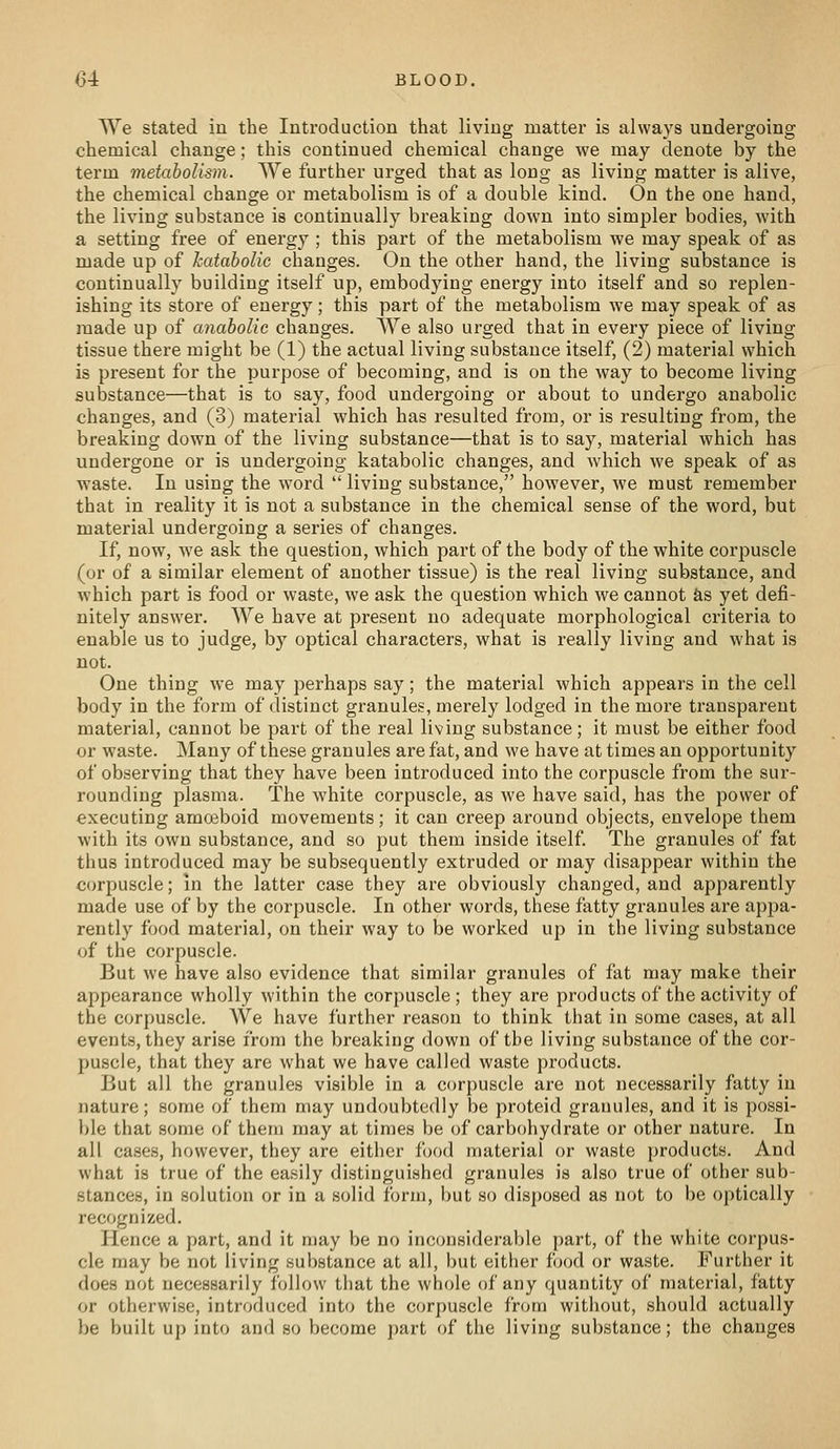 We stated in the Introduction that living matter is always undergoing chemical change; this continued chemical change we may denote by the term metabolism. We further urged that as long as living matter is alive, the chemical change or metabolism is of a double kind. On the one hand, the living substance is continually breaking down into simpler bodies, with a setting free of energy ; this part of the metabolism we may speak of as made up of kataholic changes. On the other hand, the living substance is continually building itself up, embodying energy into itself and so replen- ishing its store of energy; this part of the metabolism we may speak of as made up of anabolic changes. We also urged that in every piece of living tissue there might be (1) the actual living substance itself, (2) material which is present for the purpose of becoming, and is on the way to become living substance—that is to say, food undergoing or about to undergo anabolic changes, and (3) material which has resulted from, or is resulting from, the breaking down of the living substance—that is to say, material which has undergone or is undergoing katabolic changes, and which we speak of as waste. In using the w^ord  living substance, however, we must remember that in reality it is not a substance in the chemical sense of the word, but material undergoing a series of changes. If, now, we ask the question, which part of the body of the white corpuscle (or of a similar element of another tissue) is the real living substance, and which part is food or waste, we ask the question which we cannot &s yet defi- nitely answer. We have at present no adequate morphological criteria to enable us to judge, by optical characters, what is really living and what is not. One thing we may perhaps say; the material which appears in the cell body in the form of distinct granules, merely lodged in the more ti'ansparent material, cannot be part of the real living substance; it must be either food or waste. Many of these granules are fat, and we have at times an opportunity of observing that they have been introduced into the corpuscle from the sur- rounding plasma. The white corpuscle, as we have said, has the power of executing amojboid movements; it can creep around objects, envelope them with its own substance, and so put them inside itself The granules of fat thus introduced may be subsequently extruded or may disappear within the corpuscle; in the latter case they are obviously changed, and apparently made use of by the corpuscle. In other words, these fatty granules are appa- rently food material, on their way to be worked up in the living substance of the corpuscle. But we have also evidence that similar granules of fat may make their appearance wholly within the corpuscle ; they are products of the activity of the corpuscle. We have further reason to think that in some cases, at all events, they arise from the breaking down of the living substance of the cor- puscle, that they are what we have called waste products. But all the granules visible in a corpuscle are not necessarily fatty in nature; some of them may undoubtedly be proteid granules, and it is possi- l)le that some of them may at times be of carbohydrate or other nature. In all cases, however, they are either food material or waste products. And what is true of the easily distinguished granules is also true of other sub- stances, in solution or in a solid form, but so disposed as not to be optically recognized. Hence a part, and it may be no inconsiderable part, of the white corpus- cle may be not living substance at all, but either food or waste. Further it does not necessarily follow that the whole of any quantity of material, fatty or otherwise, introduced into the corpuscle from without, should actually be built up into and so become part of the living substance; the changes