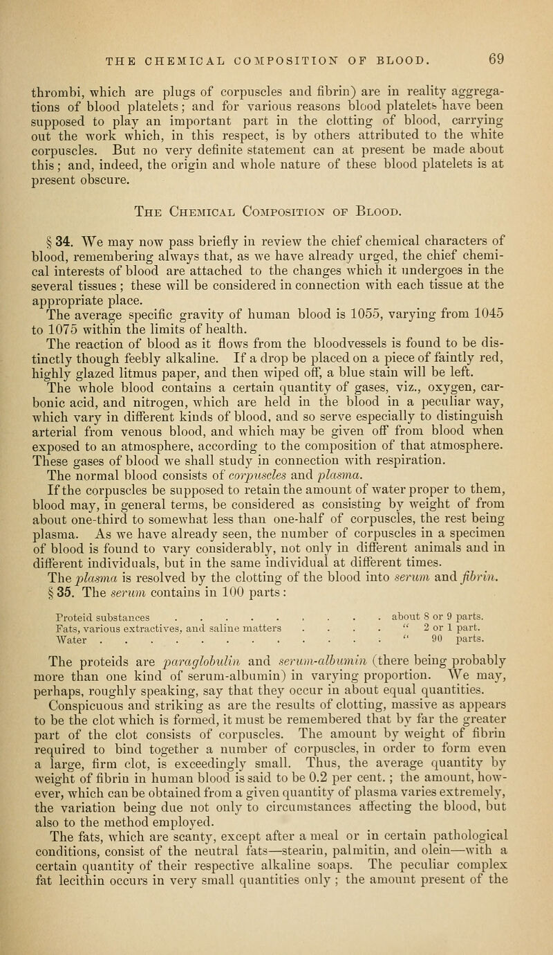 thrombi, which are plugs of corpuscles and fibrin) are in reality aggrega- tions of blood platelets; and for various reasons blood platelets have been supposed to play an important part in the clotting of blood, carrying out the work which, in this respect, is by others attributed to the white corpuscles. But no very definite statement can at present be made about this; and, indeed, the origin and whole nature of these blood platelets is at present obscure. The Chemical Composition of Blood. § 34. We may now pass briefly in review the chief chemical characters of blood, remembering always that, as we have already urged, the chief chemi- cal interests of blood are attached to the changes which it undergoes in the several tissues ; these will be considered in connection with each tissue at the appropriate place. The average specific gravity of human blood is 1055, varying from 1045 to 1075 within the limits of health. The reaction of blood as it flows from the bloodvessels is found to be dis- tinctly though feebly alkaline. If a drop be placed on a piece of faintly red, highly glazed litmus paper, and then wiped ofi, a blue stain will be left. The whole blood contains a certain quantity of gases, viz., oxygen, car- bonic acid, and nitrogen, which are held in the blood in a peculiar way, which vary in difierent kinds of blood, and so serve especially to distinguish arterial from venous blood, and which may be given oif from blood when exposed to an atmosphere, according to the composition of that atmosphere. These gases of blood we shall study in connection with respiration. The normal blood consists of corpuscles and plasma. If the corpuscles be supposed to retain the amount of water proper to them, blood may, in general terms, be considered as consisting by weight of from about one-third to somewhat less than one-half of corpuscles, the rest being plasma. As we have already seen, the number of corpuscles in a specimen of blood is found to vary considerably, not only in different animals and in different individuals, but in the same individual at diflTerent times. The plasma is resolved by the clotting of the blood into serum and fibrin. § 35. The serum contains in 100 parts : Proteid substances about 8 or 9 parts. Fats, various extractives, and saline matters . . . .  2 or 1 part. Water  90 parts. The proteids are paraglohulin and serum-albumin (there being probably more than one kind of serum-albumin) in vaiying proportion. We may, perhaps, roughly speaking, say that they occur in about equal quantities. Conspicuous and striking as are the results of clotting, massive as appears to be the clot which is formed, it must be remembered that by far the greater part of the clot consists of corpuscles. The amount by weight of fibrin required to bind together a number of corpuscles, in order to form even a large, firm clot, is exceedingly small. Thus, the average quantity by weight of fibrin in human blood is said to be 0.2 per cent.; the amount, how- ever, which can be obtained from a given quantity of plasma varies extremely, the variation being due not only to circumstances aff^ecting the blood, but also to the method employed. The fats, which are scanty, except after a meal or in certain pathological conditions, consist of the neutral fats—stearin, palmitin, and olein—with a certain quantity of their respective alkaline soaps. The peculiar complex fat lecithin occurs in very small quantities only ; the amount present of the