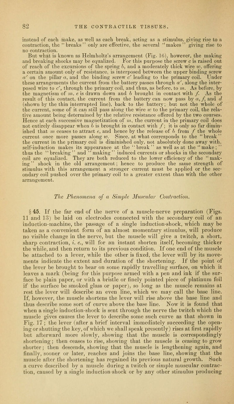 instead of each make, as well as each break, acting as a stimulus, giving rise to a contraction, the breaks only are effective, the several ''makes giving rise to no contraction. But what is known as Helmholtz's arrangement (Fig. 16), however, the making and breaking shocks maj' be equalized. For this purpose the screw c is raised out of reach of the excursions of the spring h, and a moderately thick wire to, offering a certain amount only of resistance, is interposed between the upper binding screw a' on the pillar o, and the binding screw c' leading to the primary coil. Under these arrangements the current from the battery passes through a/, along the inter- posed wire to c', through the primary coil, and thus, as before, to m. As before, by the magnetism of m, e is drawn down and h brought in contact with /. As the result of this contact, the current from the battery can now pass by a, /, and d (shown by the thin interrupted line), back to the battery; but not the whole of the current, some of it can still pass along the wire lo to the primary coil, the rela- tive amount being determined by the relative resistance offered by the two courses. Hence at each successive magnetization of 7», the current in the primary coil does not entirely disappear when h is brought in contact with /; it is only so far dimin- ished that in ceases to attract e, and hence by the release of h from / the whole current once more passes along w. Since, at what corresponds to the break the current in the primary coil is diminished only, not absolutely done away with, self-induction makes its appearance at the break as well as at the ''make;  thus the  breaking  and  making  induced currents or shocks in the secondary coil are equalized. They are both reduced to the lower efficiency of the mak- ing shock in the old arrangement; hence to produce the same strength of stimulus with this arrangement a stronger current must be applied or the sec- ondary coil pushed over the primary coil to a greater extent than with the other arrangement. The Phenomena of a Simjole Muscular Contraction. § 45. If the far end of the nerve of a muscle-nerve preparation (Figs. 11 and ].3) be laid on electrodes connected with the secondary coil of an induction-machine, the passage of a single induction-shock, which may be taken as a convenient form of an almost momentary stimulus, will produce no visible change in the nerve, but the muscle will give a twitch, a short, sharp contraction, i. e., will for an instant shorten itself, becoming thicker the while, and then return to its previous condition. If one end of the muscle be attached to a lever, while the other is fixed, the lever will by its move- ments indicate the extent and duration of the shortening. If the })oint of the lever be brought to bear on some rapidly travelling surface, on which it leaves a mark (being for this purpose armed with a pen and ink if the sur- face be plain paper, or with a bristle or finely pointed piece of platinum foil if the surface be smoked glass or paper), so long as the muscle remains at rest the lever will describe an even line, which we may call the base line. If, however, the muscle shortens the lever will rise above the base line and thus describe .some sort of curve above the base line. Now it is found that when a single induction-shock is sent through the nerve the twitch which the muscle gives causes the lever to describe some such curve as that shown in Fig. 17 ; the lever (after a brief interval immediately succeeding the open- ing or shutting the key, of which we shall speak presently) rises at first rapidly but afterward more slowly, showing that the muscle is correspondingly shortening; then ceases to rise, showing that the muscle is ceasing to grow shorter; then descends, showing that the muscle is lengthening again, and finally, sooner or later, reaches and joins the base line, showing that the muscle after the shortening has regained its previous natural growth. Such a curve described by a muscle during a twitch or simple muscular contrac- tion, caused by a single induction shock or by any other stimulus producing