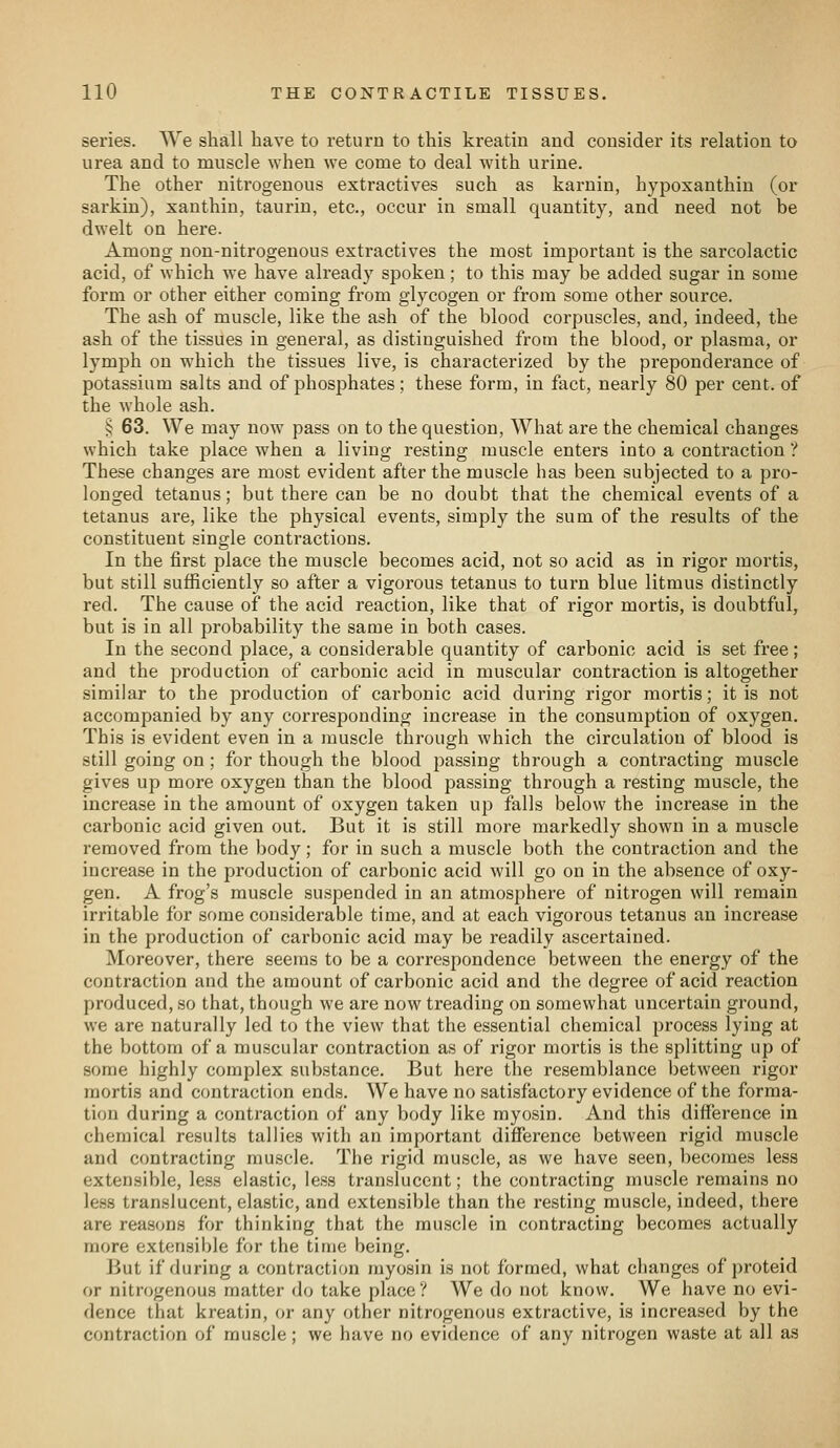 series. We shall have to return to this kreatin and consider its relation to urea and to muscle when we come to deal with urine. The other nitrogenous extractives such as karnin, hypoxanthin (or sarkin), xauthin, taurin, etc., occur in small quantity, and need not be dwelt on here. Among non-nitrogenous extractives the most important is the sareolactic acid, of which we have already spoken; to this may be added sugar in some form or other either coming from glycogen or from some other source. The ash of muscle, like the ash of the blood corpuscles, and, indeed, the ash of the tissues in general, as distinguished from the blood, or plasma, or lymph on which the tissues live, is characterized by the preponderance of potassium salts and of phosphates; these form, in fact, nearly 80 per cent, of the whole ash. ij 63. We may now pass on to the question. What are the chemical changes which take place when a living resting muscle enters into a contraction ? These changes are most evident after the muscle has been subjected to a pro- longed tetanus; but there can be no doubt that the chemical events of a tetanus are, like the physical events, simply the sum of the results of the constituent single contractions. In the first place the muscle becomes acid, not so acid as in rigor mortis, but still sufficiently so after a vigorous tetanus to turn blue litmus distinctly red. The cause of the acid reaction, like that of rigor mortis, is doubtful, but is in all probability the same in both cases. In the second place, a considerable quantity of carbonic acid is set free; and the production of carbonic acid in muscular contraction is altogether similar to the production of cai-bonic acid during rigor mortis; it is not accompanied by any corresponding increase in the consumption of oxygen. This is evident even in a muscle through which the circulation of blood is still going on ; for though the blood passing through a contracting muscle gives up more oxygen than the blood passing through a resting muscle, the increase in the amount of oxygen taken up falls below the increase in the carbonic acid given out. But it is still more markedly shown in a muscle removed from the body; for in such a muscle both the contraction and the increase in the production of carbonic acid will go on in the absence of oxy- gen. A frog's muscle suspended in an atmosphere of nitrogen will remain irritable for some considerable time, and at each vigorous tetanus an increase in the production of carbonic acid may be readily ascertained. Moreover, there seems to be a correspondence between the energy of the contraction and the amount of carbonic acid and the degree of acid reaction produced, so that, though we are now treading on somewhat uncertain ground, we are naturally led to the view that the essential chemical process lying at the bottom of a muscular contraction as of rigor mortis is the splitting up of some highly complex substance. But here the resemblance between rigor mortis and contraction ends. We have no satisfactory evidence of the forma- tion during a contraction of any body like myosin. And this difference in chemical results tallies with an important difference between rigid muscle and contracting muscle. The rigid muscle, as we have seen, becomes less extensible, less elastic, less translucent; the contracting muscle remains no less translucent, elastic, and extensible than the resting muscle, indeed, there are reasons for thinking that the muscle in contracting becomes actually more extensible for the time being. But if during a contraction myosin is not formed, what changes of proteid or nitrogenous matter do take place? We do not know. We have no evi- dence that kreatin, or any other nitrogenous extractive, is increased by the contraction of muscle; we have no evidence of any nitrogen waste at all as