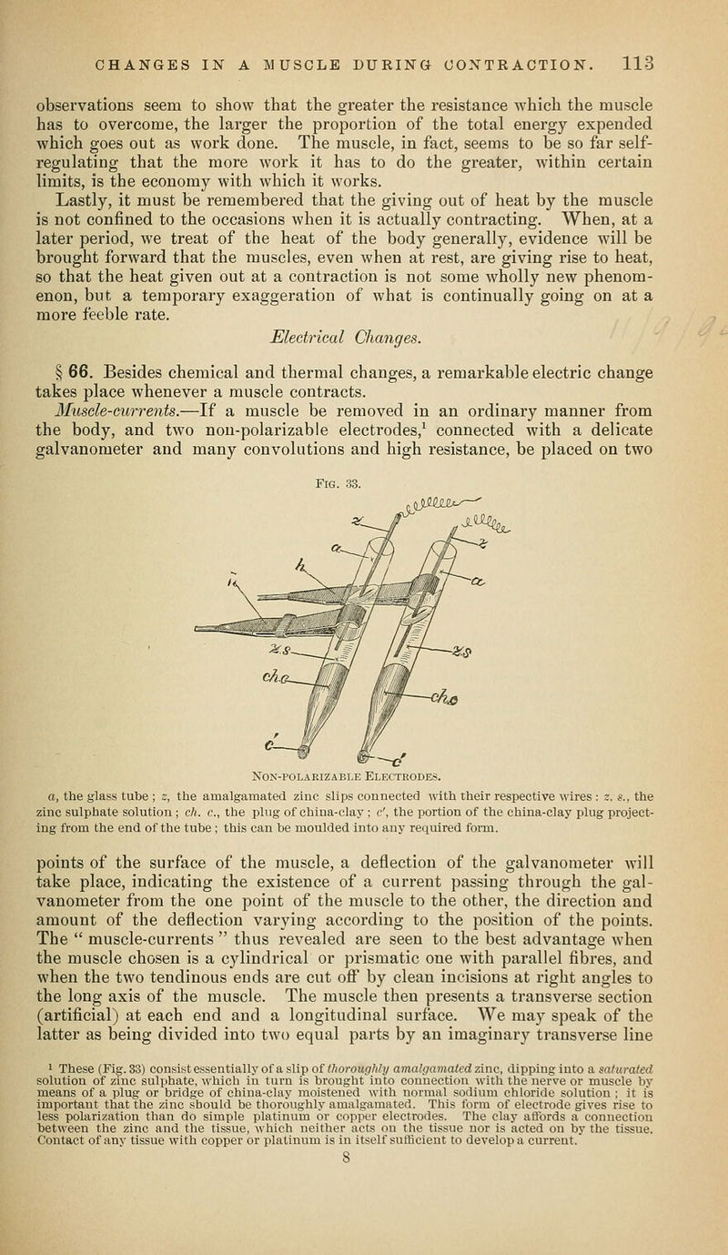 observations seem to show that the greater the resistance which the muscle has to overcome, the larger the proportion of the total energy expended which goes out as work done. The muscle, in fact, seems to be so far self- regulating that the more work it has to do the greater, within certain limits, is the economy with which it works. Lastly, it must be remembered that the giving out of heat by the muscle is not confined to the occasions when it is actually contracting. When, at a later period, we treat of the heat of the body generally, evidence will be brought forward that the muscles, even when at rest, are giving rise to heat, so that the heat given out at a contraction is not some wholly new phenom- enon, but a temporary exaggeration of what is continually going on at a more feeble rate. Electrical Changes. § 66. Besides chemical and thermal changes, a remarkable electric change takes place whenever a muscle contracts. Muscle-currents.—If a muscle be removed in an ordinary manner from the body, and two non-polarizab!e electrodes,^ connected with a delicate galvanometer and many convolutions and high resistance, be placed on two Fig. 33. c NoN-POLAEizABLE Electrodes. a, the glass tube ; s, the amalgamated zinc slips connected with their respective wires : z. s.. the zinc sulphate solution; ch. c, the plug of china-clay ; c', the portion of the china-clay plug project- ing from the end of the tube ; this can be moulded into any required form. points of the surface of the muscle, a deflection of the galvanometer will take place, indicating the existence of a current passing through the gal- vanometer from the one point of the muscle to the other, the direction and amount of the deflection varying according to the position of the points. The  muscle-currents  thus revealed are seen to the best advantage when the muscle chosen is a cylindrical or prismatic one with parallel fibres, and when the two tendinous ends are cut off* by clean incisions at right angles to the long axis of the muscle. The muscle then presents a transverse section (artificial) at each end and a longitudinal surface. We may speak of the latter as being divided into two equal parts by an imaginary transverse line 1 These (Fig. 33) consistessentially of aslip of/7)oroM<7/)/2/ amalgamated zinc, dipping into a saturated solution of zinc sulphate, which in turn is brought into connection with the nerve or muscle by means of a plug or bridge of china-clay moistened with normal sodium chloride solution ; it is important that the zinc should be thoroughly amalgamated. This form of electrode gives rise to less polarization than do simple platinum or copper electrodes. The clay aftbrds a connection between the zinc and the tissue, which neither acts on the tissue nor is acted on by the tissue. Contact of any tissue with copper or platinum is in itself sufticieut to develop a current.