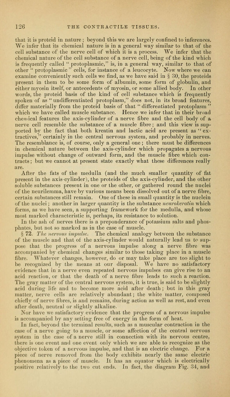 that it is proteid in nature ; beyond this we are largely confined to inferences. We infer that its chemical nature is in a general way similar to that of the cell substance of the nerve cell of which it is a process. We infer that the chemical nature of the cell substance of a nerve cell, being of the kind which is frequently called  protoplasmic, is, in a general way, similar to that of other  protoplasmic  cells, for instance of a leucocyte. Now where we can examine conveniently such cells we find, as we have said in § 30, the proteids present in them to be some form of albumin, some form of globulin, and either myosin itself, or antecedents of myosin, or some allied body. In other words, the proteid basis of the kind of cell substance which is frequently spoken of as undifferentiated protoplasm, does not, in its broad features, difi^er materially from the proteid basis of that  differentiated protoplasm  which we have called muscle substance. Hence we infer that in their broad chetiiical features the axis-cylinder of a nerve fibre and the cell body of a nerve cell resemble the substance of a muscle fibre; and this view is sup- ported by the fact that both kreatin and lactic acid are present as ex- tractives, certainly in the central nervous system, and probably in nerves. The resemblance is, of course, only a general one; there must be differences in chemical nature between the axis-cylinder which propagates a nervous impulse without change of outward form, and the muscle fibre which con- tracts ; but we cannot at present state exactly what these differences really are. After the fats of the medulla (and the much smaller quantity of fat present in the axis-cylinder), the proteids of the axis-cylinder, and the other soluble substances present in one or the other, or gathered round the nuclei of the neurilemma, have by various means been dissolved out of a nerve fibre, certain substances still remain. One of these in small quantity is the nuclein of the nuclei; another in larger quantity is the substance neurokeratin which forms, as we have seen, a supporting framework for the medulla, and whose most marked characteristic is, perhaps, its resistance to solution. In the ash of nerves there is a preponderance of potassium salts and phos- phates, but not so marked as in the case of muscle. § 72. TJie nervous impulse. The chemical analogy between the substance of the muscle and that of the axis-cylinder would naturally lead us to sup- pose that the progress of a nervous impulse along a nerve fibre was accompanied by chemical changes similar to those taking place in a muscle fibre. Whatever changes, however, do or may take place are too slight to be recognized by the means at our disposal. We have no satisfactory evidence that in a nerve even repeated nervous impulses can give rise to an acid reaction, or that the death of a nerve fibre leads to such a reaction. The gray matter of the central nervous system, it is true, is said to be slightly acid during life and to become more acid after death ; but in this gray matter, nerve cells are relatively abundant; the white matter, composed chiefly of nerve fibres, is and remains, during action as well as rest, and even after death, neutral or slightly alkaline. Nor have we satisfactory evidence that the progress of a nervous impulse is accompanied by any setting free of energy in the form of heat. In fact, beyond the terminal results, such as a muscular contraction in the case of a nerve going to a muscle, or some affection of the central nervous system in the case of a nerve still in connection with its nervous centre, there is one event and one event only which we are able to recognize as the objective token of a nervous impulse, and that is an electric change. For a piece of nerve removed from the body exhibits nearly the same electric phenomena as a piece of muscle. It has an equator which is electrically positive relatively to the two cut ends. In fact, the diagram Fig. 34, and