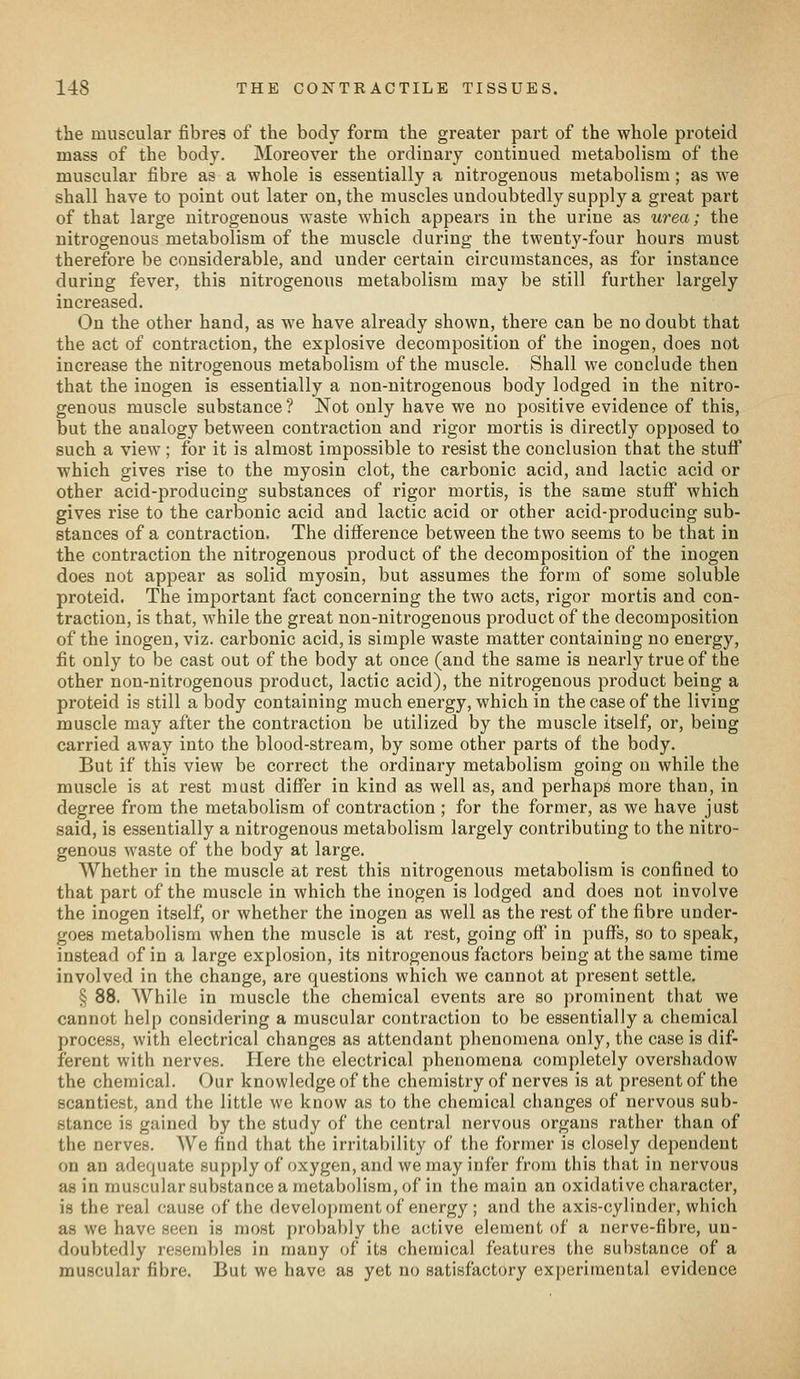 the muscular fibres of the body form the greater part of the whole proteid mass of the body. Moreover the ordinary continued metabolism of the muscular fibre as a whole is essentially a nitrogenous metabolism ; as we shall have to point out later on, the muscles undoubtedly supply a great part of that large nitrogenous waste which appears in the urine as urea; the nitrogenous metabolism of the muscle during the twenty-four hours must therefore be considerable, and under certain circumstances, as for instance during fever, this nitrogenous metabolism may be still further largely increased. On the other hand, as we have already shown, there can be no doubt that the act of contraction, the explosive decomposition of the inogen, does not increase the nitrogenous metabolism of the muscle. Shall we conclude then that the inogen is essentially a non-nitrogenous body lodged in the nitro- genous muscle substance ? Not only have we no positive evidence of this, but the analogy between contraction and rigor mortis is directly opposed to such a view ; for it is almost impossible to resist the conclusion that the stuff which gives rise to the myosin clot, the carbonic acid, and lactic acid or other acid-producing substances of rigor mortis, is the same stuflf which gives rise to the carbonic acid and lactic acid or other acid-producing sub- stances of a contraction. The difi^erence between the two seems to be that in the contraction the nitrogenous product of the decomposition of the inogen does not appear as solid myosin, but assumes the form of some soluble proteid. The important fact concerning the two acts, rigor mortis and con- traction, is that, while the great non-nitrogenous product of the decomposition of the inogen, viz. carbonic acid, is simple waste matter containing no energy, fit only to be cast out of the body at once (and the same is nearly true of the other non-nitrogenous product, lactic acid), the nitrogenous product being a proteid is still a body containing much energy, which in the case of the living muscle may after the contraction be utilized by the muscle itself, or, being carried away into the blood-stream, by some other parts of the body. But if this view be correct the ordinary metabolism going on while the muscle is at rest must differ in kind as well as, and perhaps more than, in degree from the metabolism of contraction; for the former, as we have just said, is essentially a nitrogenous metabolism largely contributing to the nitro- genous waste of the body at large. Whether in the muscle at rest this nitrogenous metabolism is confined to that part of the muscle in which the inogen is lodged and does not involve the inogen itself, or whether the inogen as well as the rest of the fibre under- goes metabolism when the muscle is at rest, going off in puflfs, so to speak, instead of in a large explosion, its nitrogenous factors being at the same time involved in the change, are questions which we cannot at present settle. § 88. While in muscle the chemical events are so prominent that we cannot help considering a muscular contraction to be essentially a chemical process, with electrical changes as attendant phenomena only, the case is dif- ferent with nerves. Here the electrical phenomena completely overshadow the chemical. Our knowledge of the chemistry of nerves is at present of the scantiest, and the little we know as to the chemical changes of nervous sub- stance is gained by the study of the central nervous organs rather than of the nerves. We find that the irritability of the former is closely dependent on an adequate supply of oxygen, and we may infer from this that in nervous as in muscular substance a metabolism, of in the main an oxidative character, is the real cau.se of the development of energy ; and the axis-cylinder, which as we have seen is most probably the active element of a nerve-fibre, un- doubtedly resembles in many of its chemical features the substance of a muscular fibre. But we have as yet no satisfactory experimental evidence