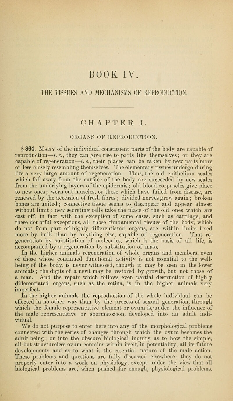 BOOK IV. THE TISSUES AND MECHANISMS OF REPRODUCTION. CHAP TEE I. ORGANS OF REPRODUCTION. § 864. Many of the individual constituent parts of the body are capable of reproduction—i. e., they can give rise to parts like themselves; or they are capable of regeneration—i. e., their places can be taken by new parts more or less closely resembling themselves. The elementary tissues undergo during life a very large amount of regeneration. Thus, the old epithelium scales which fall away from the surface of the body are succeeded by new scales from the underlying layers of the epidermis; old blood-corpuscles give place to new ones; worn-out muscles, or those which have failed from disease, are renewed by the accession of fresh fibres ; divided nerves grow again ; broken bones are united ; connective tissue seems to disappear and appear almost without limit; new secreting cells take the place of the old ones which are cast off; in fact, with the exception of some cases, such as cartilage, and these doubtful exceptions, all those fundamental tissues of the body, which do not form part of highly differentiated organs, are, within limits fixed more by bulk than by anything else, capable of regeneration. That re- generation by substitution of molecules, which is the basis of all life, is accompanied by a regeneration by substitution of mass. In the higher animals regeneration of whole organs and members, even of those whose continued functional activity is not essential to the well- being of the body, is never witnessed, though it may be seen in the lower animals; the digits of a newt may be restored by growth, but not those of a man. And the repair which follows even partial destruction of highly differentiated organs, such as the retina, is in the higher animals very imperfect. In the higher animals the reproduction of the whole individual can be effected in no other way than by the process of sexual generation, through which the female representative element or ovum is,uuder the infl.uence of the male representative or spermatozoon, developed into an adult indi- vidual. We do not purpose to enter here into any of the morphological problems connected with the series of changes through which the ovum becomes the adult being; or into the obscure biological inquiry as to how the simple, all-but-structureless ovum contains within itself, in potentiality, all its future developments, and as to what is the essential nature of the male action. These problems and questions are fully discussed elsewhere; they do not properly enter into a work on physiology, except under the view that all biological problems are, when pushed far enough, physiological problems.