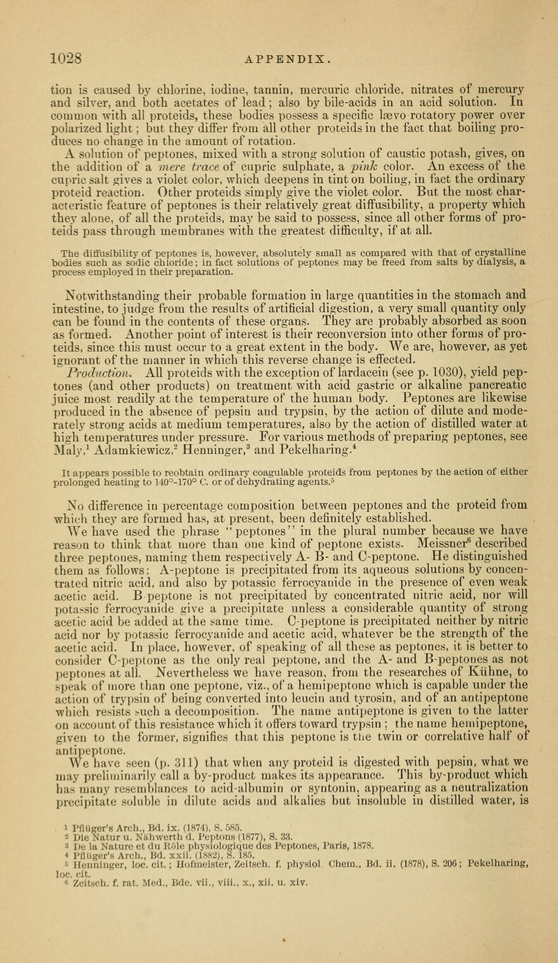 tion is caused b}^ chlorine, iodine, tannin, mercuric chloride, nitrates of mercury and silver, and both acetates of lead; also by bile-acids in an acid solution. In common with all proteids, these bodies possess a specific Ifevo rotatory power over polarized light; but they differ from all other proteids in the fact that boiling pro- duces no change in the amount of rotation. A solution of pejitones, mixed with a strong solution of caustic potash, gives, on the addition of a mere trace of cupric sulphate, a pink color. An excess of the cupric salt gives a violet color, which deepens in tint on boiling, in fact the ordinary proteid reaction. Other proteids simply give the violet color. But the most char- acteristic feature of peptones is their relatively great diffusibility, a property which they alone, of all the proteids, may be said to possess, since all other forms of pro- teids pass thi'ough membranes with the greatest difficulty, if at all. The diflusibility of peptones is, however, absolutely small as compared with that of crystalline bodies such as sddic chloride; in fact solutions of peptones may be freed from salts by dialysis, a process employed in their preparation. Notwithstanding their probable formation in large quantities in the stomach and intestine, to judge from the results of artificial digestion, a very small quantity only can be found in the contents of these organs. They are probably absorbed as soon as formed. Another point of interest is their reconversion into other forms of pro- teids, since this must occur to a great extent in the body. We are, however, as yet ignorant of the manner in which this reverse change is eifected. Production. All proteids with the exception of lardacein (see p. 1030), yield pep- tones (and other products) on treatment with acid gastric or alkaline pancreatic juice most readily at the temperature of the human body. _ Peptones are likewise produced in the absence of pepsin and trypsin, by the action of dilute and mode- rately strong acids at medium temperatures, also by the action of distilled water at high temperatures under pressure. For various methods of preparing peptones, see Maly,' Adamkiewicz,^ Henninger,* and Pekelharing.* It appears possible to reobtain ordinary coagulable proteids from peptones by the action of either prolonged heating to 140°-170° C. or of dehydrating agents. No difference in percentage composition between peptones and the proteid from which they are formed has, at present, been definitely established. We have used the phrase peptones in the plural number because we have reason to think that more than one kind of peptone exists. Meissner*^ described three peptones, naming them respectively A- B- and C-peptone. He distinguished them as follows: A-peptone is precipitated from its aqueous solutions by concen- trated nitric acid, and also by potassic ferrocyanide in the presence of even weak acetic acid. B peptone is not precipitated by concentrated nitric acid, nor will potassic ferrocyanide give a precipitate unless a considerable quantity of strong acetic acid be added at the same time. C-peptone is precipitated neither by nitric acid nor by potassic ferrocyanide and acetic acid, whatever be the strength of the acetic acid. In place, however, of speaking of all those as peptones, it is better to consider C-peptone as the only real peptone, and the A- and B-peptones as not peptones at all. Nevertheless we have reason, from the researches of Kiihne, to speak of more than one peptone, viz., of a hemipeptone which is capable under the action of trypsin of being converted into leucin and tyrosin, and of an autipeptone which resists ^uch a decomposition. The name antipeptone is given to the latter on account of this resistance which it offers toward trypsin ; the name hemipeptone, given to the former, signifies that tliis peptone is tlie twin or correlative half of antipeptone. We have seen (p. 311) that when any proteid is digested with pepsin, what we may preliminarily call a by-product makes its appearance. This by-product which has many resemblances to acid-albumin or syntonin, appearing as a neutralization precipitate soluble in dilute acids and alkalies but insoluble in distilled water, is 1 PflUger'8 Arch., Bd. ix. (1874). S. 585. - Die Natur u. NUhwerth d. Pcptnns (1877), S. 33. 3 De la Nature et du liOle physiologique clos Peptones, Paris, 1878. * PflUger's Arch., Bd. xxii. (1882j, H. 185. •'' llenninger, loe. cit.; Hofmeister, Zeitsch. f. physiol {;hem.. Bd. ii. (1878), S. 206; Pekelharing, loc. cit.  Zeitsch. f. rat. Med., Bdc. vii., viii., x., xii. u. xiv.