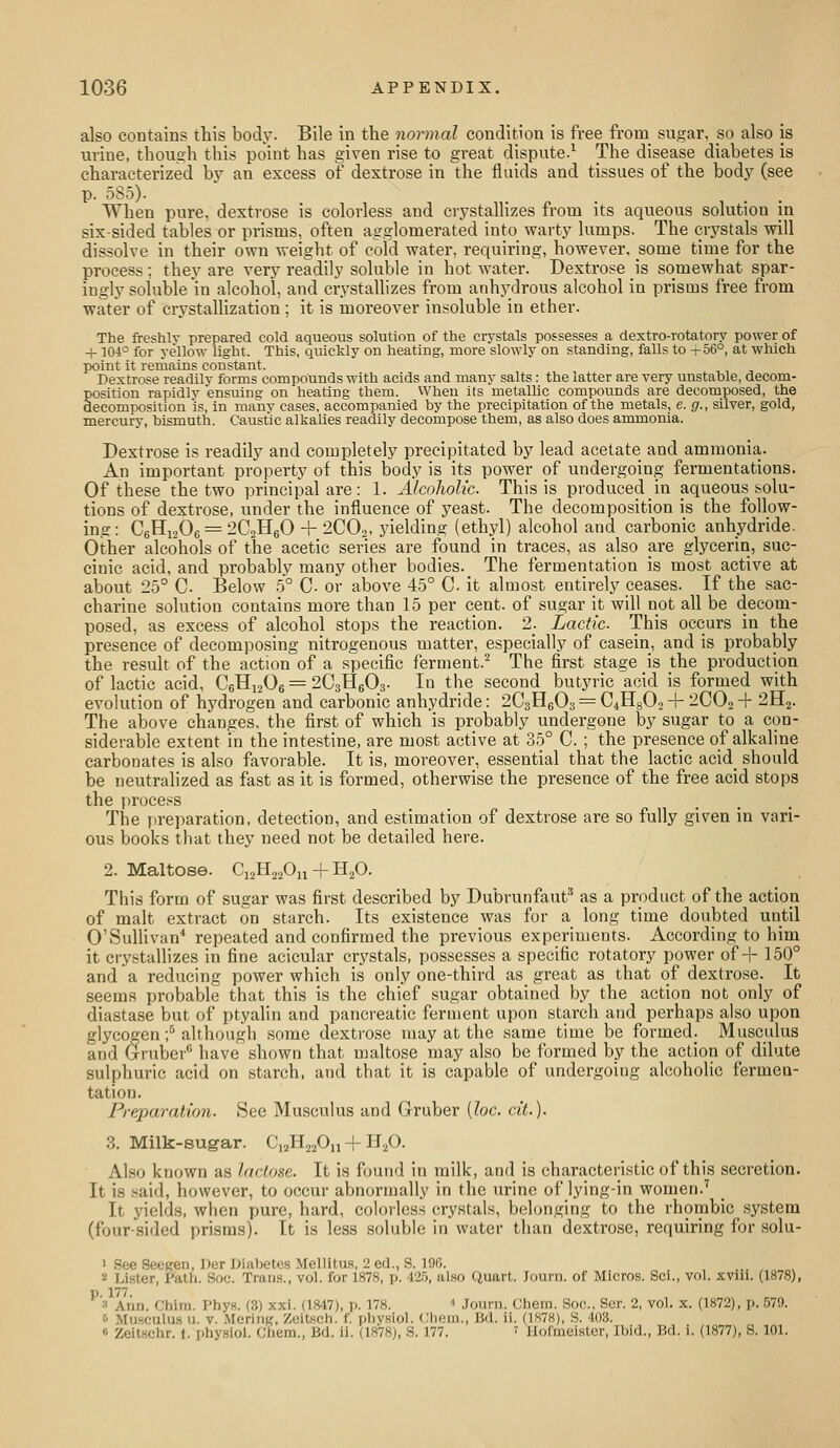 also contains this body. Bile in the normal condition is free from sugar, so also is urine, tlioueh this point has given rise to great dispute.^ The disease diabetes is characterized by an excess of dextrose in the fluids and tissues of the body (see P- oS^)- When pure, dextrose is colorless and crystallizes from its aqueous solution in six-sided tables or prisms, often agglomerated into warty lumps. The mystals will dissolve in their own weight of cold water, requiring, however, some time for the process ; they are very readily soluble in hot water. Dextrose is somewhat spar- ingly soluble in alcohol, and crystallizes from anhydrous alcohol in prisms free from water of crystalhzation ; it is moreover insoluble in ether. The freshly prepared cold aqueous solution of the crystals possesses a dextro-rotatory power of -f 104° for yellow light. This, quickly on heating, more slowly on standing, falls to i-56°, at which point it reniains constant. Dextrose readily forms compounds with acids and many salts: the latter are very unstable, decom- position rapidly ensuina: on heating them. When its metallic compounds are decomposed, the decomposition is, in many cases, accompanied by the precipitation of the metals, e. g., silver, gold, mercury, bismuth. Caustic alkalies readily decompose them, as also does ammonia. Dextrose is readily and completely precipitated by lead acetate and ammonia. An important property of this body is its power of undergoing fermentations. Of these the two principal are: 1. Alcoliolic. This is produced in aqueous solu- tions of dextrose, under the influence of yeast. The decomposition is the follow- ing: C6Hi206 = 2C2H60+ 2CO2. yielding (ethyl) alcohol and carbonic anhydride. Other alcohols of the acetic series are found in traces, as also are glycerin, suc- cinic acid, and probably many other bodies. The fermentation is most active at about 25° C. Below .5° C- or above 45° C it almost entirely ceases. If the sac- charine solution contains more than 15 per cent, of sugar it will not all be decom- posed, as excess of alcohol stops the reaction. 2. Lactic. This occurs in the presence of decomposing nitrogenous matter, especially of casein, and is probably the result of the action of a specific ferment.^ The first stage is the production of lactic acid, C6H12O6 = 2C3H6O3. In the second butyric acid is formed with evolution of hydrogen and carbonic anhydride: 2C3H6O3 = C^HgOs + 2CO2 + 2H2. The above changes, the first of which is probably undergone by sugar to a con- siderable extent in the intestine, are most active at 35° C. ; the presence of alkaline carbonates is also favorable. It is, moreover, essential that the lactic acid_ should be neutralized as fast as it is formed, otherwise the presence of the free acid stops the process The preparation, detection, and estimation of dextrose are so fully given in vari- ous books that they need not be detailed here. 2. Maltose. Ci2H220n + HjO. This form of sugar was first described by Dubrunfauf^ as a product of the action of malt extract on starch. Its existence was for a long time doubted until O'SuUivan^ repeated and confirmed the previous experiments. According to him it crystallizes in fine acicular crystals, possesses a specific rotatory power of + 150° and a reducing power which is only one-third as great as that of dextrose. It seems probable that this is the chief sugar obtained by the action not only of diastase but of ptyahn and pancreatic ferment upon starch and perhaps also upon glycogen ;^ although some dextrose may at the same time be formed. Musculus and Gruber have shown that maltose may also be formed by the action of dilute sulphuric acid on starch, and that it is capable of undergoing alcohohc fermen- tation. Preparation. See Musculus and Gruber {loc. cit.). 3. Milk-sugar. C12H22O1,-|-H2O. Also known as lactose. It is found in milk, and is characteristic of this secretion. It is .said, however, to occur abnormally in the urine of lying-in women.'' It yields, when pure, hard, coloiles.s crystals, belonging to the rhombic system (four-sided prisms). It is less soluble in water than dextrose, requiring for solu- 1 See Seegen, Der Diabetes Mellitus, 2 ed., S. 19fi. 2 Lister, Path. Soe. Trans., vol. for 1878, p. 425, al.so Quart. Journ. of Micros. Sci., vol. xviii. (1878), p. 177. 3 Ann. Chim. Phys. (3) xxi. (1847), p. 178. ' Journ. Chem. Soc. Scr. 2, vol. x. (1872), p. 579. <> Musculus u. V. Mering, Zeitsch. f. phv.siol. (Jliem., Bd. ii. (1878), .S. 403. « Zeitschr. f. physiol. Chem., Bd. ii. (1878), S. 177. ' Hofmeister, Ibid., Bd. i. (1877), S. 101.