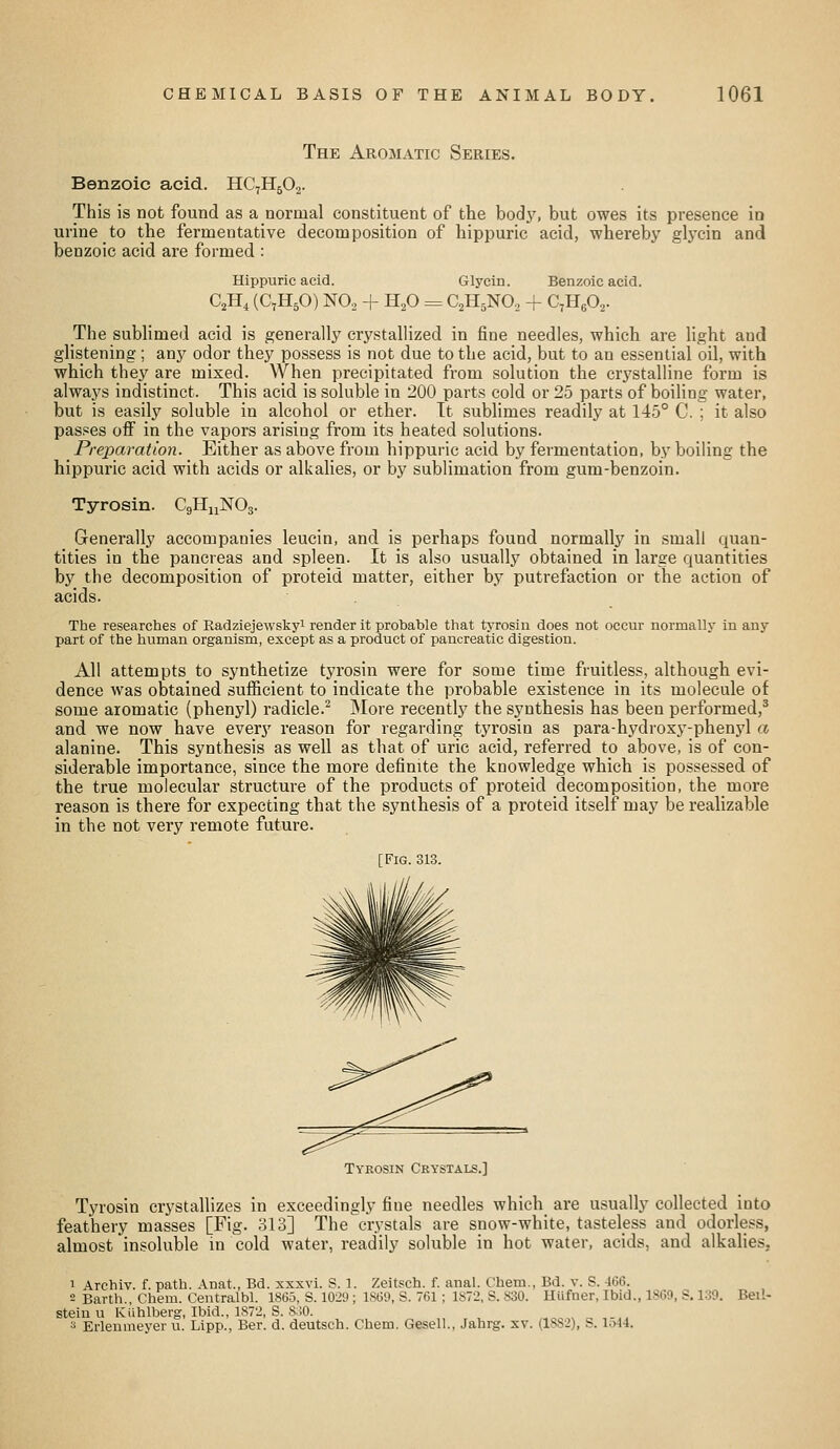 The Aromatic Series. Benzoic acid. HC7H5O2. This is not found as a normal constituent of the bodj', but owes its presence in urine to the fermentative decomposition of hippuric acid, whereby glycin and benzoic acid are formed : Hippuric acid. Glycin. Benzoic acid. C,H, (C7H5O) NO2 + HP = C2H5NO, + C^HeO^. The sublimed acid is generally crj'stallized in fine needles, which are light and glistening; any odor they possess is not due to the acid, but to an essential oil, with which they are mixed. When precipitated from solution the crystalline form is always indistinct. This acid is soluble in 200 parts cold or 25 parts of boiling water, but is easily soluble in alcohol or ether. It sublimes readily at 145° C. ; it also passes off in the vapors arising from its heated solutions. Preparation. Either as above from hippuric acid by fermentation, by boiling the hippuric acid with acids or alkalies, or by sublimation from gum-benzoin. Tyrosin. CgHnNOs. Generally accompanies leucin, and is perhaps found normally in small quan- tities in the pancreas and spleen. It is also usually obtained in large quantities by the decomposition of proteid matter, either by putrefaction or the action of acids. The researches of Radziejewsliyi render it probable that tj-rosiu does not occur normally in any part of the human organisin, except as a product of pancreatic digestion. All attempts to synthetize tyrosin were for some time fruitless, although evi- dence was obtained sufficient to indicate the probable existence in its molecule of some aromatic (phenyl) radicle.^ jNIore recently the synthesis has been performed,* and we now have every reason for regarding tyrosin as para-hydroxy-phenyl a alanine. This synthesis as well as that of uric acid, referred to above, is of con- siderable importance, since the more definite the knowledge which is possessed of the true molecular structure of the products of proteid decomposition, the more reason is there for expecting that the synthesis of a proteid itself may be realizable in the not very remote future. [Fig. 313. Tykosin Crystals.] Tyrosin crystallizes in exceedingly fine needles which are usually collected into feathery masses [Fig. 313] The crystals are snow-white, tasteless and odorless, almost insoluble in cold water, readily soluble in hot water, acids, and alkalies, 1 Archiv. f. path. Anat., Bd. xxxvi. S. 1. Zeitsch. f. anal. Chem., Bd. v. S. 4C6. 2 Earth., Chem. Centralbl. 1865, S. 1029 ; 18(59, S. 761; 1872, S. 830. Hiifner, Ibid., 18G9, S. 139. Beil- stein u Kiihlberg, Ibid., 1872, S. SMO. 3 Erleumeyer ii. Lipp., Ber. d. deutsch. Chem. Gesell., Jahrg. sv. (1882), S. Ii>l4.