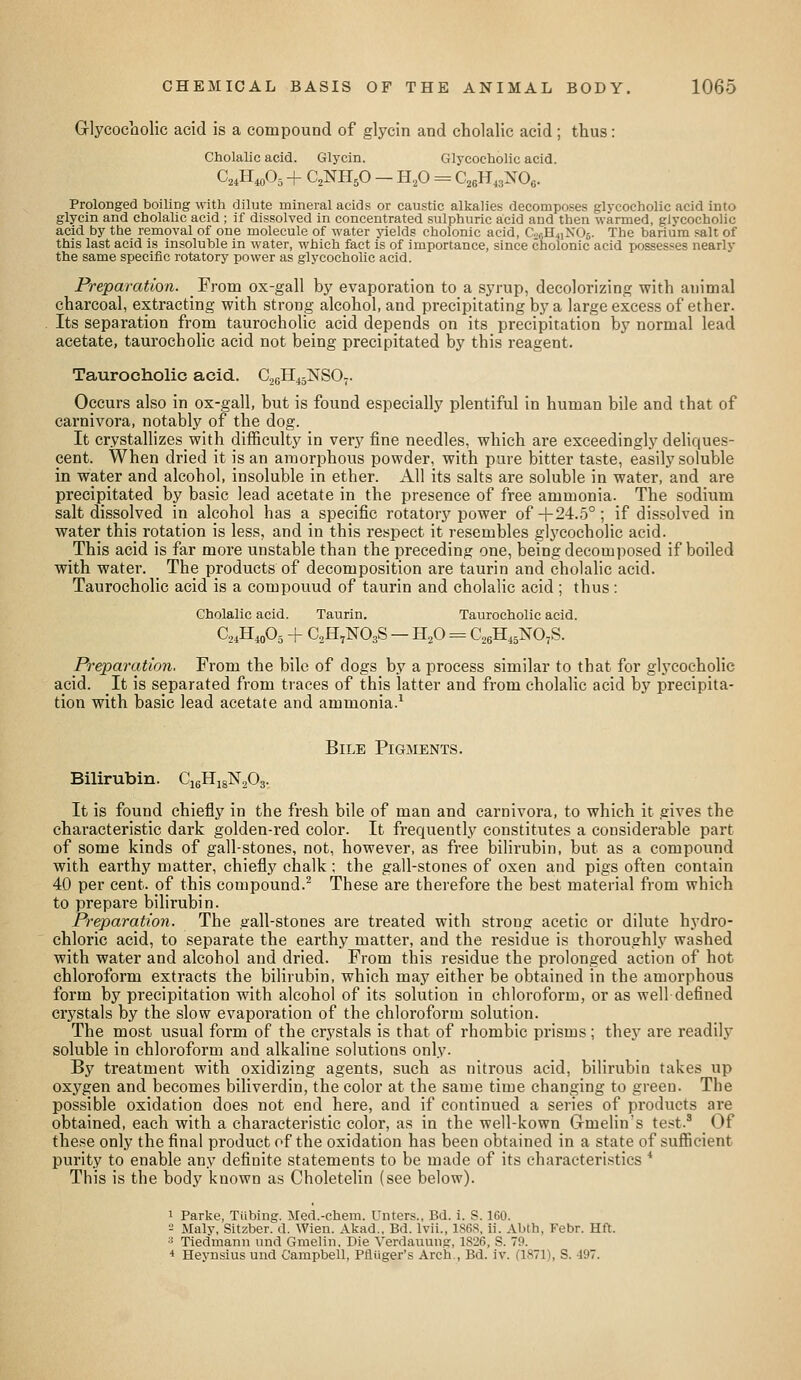 Glycocholic acid is a compound of glycin and cholalic acid ; thus: Cholalic acid. Glycin. Glycocholic acid. C^iH^Oj + C2NH5O - H.,0 = C,6H,3NOo. Prolonged boiling witli dilute mineral acids or caustic alkalies decomposes glvcoeholic acid into glycin and cholalic acid ; if dissolved in concentrated sulphuric acid and then warmed, glvcoeholic acid by the removal of one molecule of water yields cholonic acid, C.„;H4iN06. The barium salt of this last acid is insoluble in water, which fact is of importance, since cnolonic acid possesses nearly the same specific rotatory power as glycocholic acid. Preparation. From ox-gall by evaporation to a syrup, decolorizing with animal charcoal, extracting with strong alcohol, and precipitating by a large excess of ether. Its separation from taurocholic acid depends on its precipitation by normal lead acetate, taurocholic acid not being precipitated by this reagent. Taurocholic acid. C26H45NSO7. Occurs also in ox-gall, but is found especially plentiful in human bile and that of carnivora, notably of the dog. It crystallizeswith difficulty in very fine needles, which are exceedingly deliques- cent. When dried it is an amorphous powder, with pure bitter taste, easily soluble in water and alcohol, insoluble in ether. KW its salts are soluble in water, and are precipitated by basic lead acetate in the presence of free ammonia. The sodium salt dissolved in alcohol has a specific rotatory power of-|-24.5°; if dissolved in water this rotation is less, and in this respect it resembles glycocholic acid. This acid is far more unstable than the preceding one, being decomposed if boiled with water. The products of decomposition are taurin and cholalic acid. Taurocholic acid is a compouud of taurin and cholalic acid ; thus: Cholalic acid. Taurin. Taurocholic acid. C,„H„03 -f C^H.NOgS - H,0 = C^eH.^NO^S. Pi^eparation. From the bile of dogs by a process similar to that for glj'cocholic acid. It is separated from traces of this latter and from cholalic acid by precipita- tion with basic lead acetate and ammonia.^ Bile Pigments. Bilirubin. C'lgHigNjOa. It is found chiefly in the fresh bile of man and carnivora, to which it gives the characteristic dark golden-red color. It frequently constitutes a considerable part of some kinds of gall-stones, not, however, as free bilirubin, but as a compound with earthy matter, chiefly chalk; the gall-stones of oxen and pigs often contain 40 per cent, of this compound.^ These are therefore the best material from which to prepare bilirubin. Preparation. The gall-stones are treated with strong acetic or dilute hydro- chloric acid, to separate the earthy matter, and the residue is thoroughly washed with water and alcohol and dried. From this residue the prolonged action of hot chloroform extracts the bilirubin, which may either be obtained in the amorphous form by precipitation with alcohol of its solution in chloroform, or as well defined ci'ystals by the slow evaporation of the chloroform solution. The most usual form of the crystals is that of rhombic prisms ; the.y are readilj' soluble in chloroform and alkaline solutions only. By treatment with oxidizing agents, such as nitrous acid, bilirubin takes up oxygen and becomes biliverdin, the color at the same time changing to green. The possible oxidation does not end here, and if continued a series of products are obtained, each with a characteristic color, as in the well-kown G-melin's te.-Jt.^ Of these only the final product of the oxidation has been obtained in a state of sufficient purity to enable any definite statements to be made of its characteristics * This is the body known as Choletelin (see below). 1 Parke, Tiibing. Med.-chem. Unters., Bd. i. S. 160. 2 Maly, Sitzber. d. Wien. Akad., Bd. Ivii., 186S, ii. Abth, Febr. Hft. ^ Tiedmann und Gmelin, Die Verdauung, 1826, S. 79. * Heynsius und Campbell, Pfliiger's Arch., Bd. iv. (1871), S. 497.