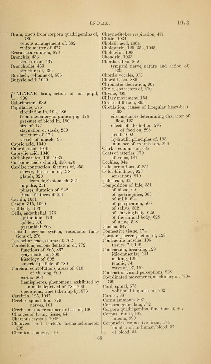 Brain, tracts from corpora quadrigemina of, 780 venous arrangement of, 882 white matter of, 677 Broca's conyolution, 823 Bronchia, 433 structure of, 435 Bronchioles, 433 structure of, 436 Burdach, columns of, 686 Butyric acid, 1040 CALABAR bean, action of, on pupil, 906 Calorimeters, 639 Capillaries, 176 circulation in, 192, 286 from mesentery of guinea-pig, 176 pressure of blood in, 190 size of, 177 stagnation or stasis, 289 structure of, 176 vessels of muscle, 96 Capric acid, 1040 Caproic acid, 1040 Caprylic acid, 1040 Carbohydrates, 109, 1035 Carbonic acid exhaled, 450, 470 Cardiac contraction, features of, 250 curves, discussion of, 218 glands, 320 from dog's stomach, 321 impulse, 211 phases, duration of, 222 tissue, features of, 251 Carnin, 1051 Casein, 315, 1020 Cell body, 163 _ Cells, endothelial, 176 epithelioid, 176 goblet, 370 pyramidal, 803 Central nervous system, vasomotor func- tions of, 276 Cerebellar tract, course of, 702 Cerebellum, corpus dentatum of, 772 functions of, 865, 867 gray matter of, 800 histology of, 802 superior pedicle of, 780 Cerebral convolutions, areas of, 810 of the dog, 809 cortex, 803 hemispheres, phenomena exhibited by animals deprived of, 784-790 operations, time taken up bv, 873 Cerebrin, 125, 1047 Cerebro-spinal fluid, 879 nerves, 161 Cerebrum, under surface or base of, 160 Changes of living tissue, 64 Charcot's crystals, 1048 Chauveau and Lortet's hrematachometer 202 Chemical clianges, 110 Chevne-Stokes respiration, 491 Chitin, 1034 Cholalic acid, 1064 Cholesterin, 125, 352, 1045 Choletelin, 1066 Chondrin, 1033 Chorda saliva, 869 tympani nerve, nature and actif)n of, 335 Chordae vocales, 973 Choroid coat, 889 Chromatic aberration, 907 Chyle, characters of, 410 Chyme, 389 Ciliary movement, 154 Circles, diffusion, 895 Circulation, causes of irregular heart-ljcat, 293 circumstances determining character of floAV, 193 effects of alcohol on, 295 of food on, 298 fwtal, 1002 hydraulic principles of, 193 mfiuence of exercise on, 296 Clarke, columns of, 685 Coats of arteries, 179 of veins, 181 Cochlea, 944 Cold, sensations of, 851 Color-blindness, 923 sensations, 919 Colostrum, 625 Composition of bile, 351 of blood, 69 of gastric juice, 308 of milk, 624 of perspiration, 560 of saliva, 302 of starving bod}^, 629 of the animal body, 628 of urine, 528 Concha, 947 Connective tissue, 174 Constant current, action of, 128 Contractile muscles, 106 tissues, 72, 149 Contraction, breaking, 129 idio-muscular, 141 making, 129 tetanic, 74 wave of, 97, 152 Contrast of visual perceptions, 928 Coordinated movements, machinery of, 790- 799 Cord, spinal, 675 volitional impulses in, 732 Cornea, 887 Cornu ammonis, 807 Corpora geniculata, 772 Corpora quadrigemina, functions of, 867 Corpus arantii, 182 luteum, 990 Corpuscles, connective tissue, 174 number of, in luiman blood, 57 of blood, 54 68