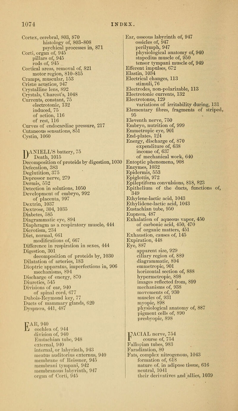 Cortex, cerebral, 803, 870 histology of, 803-808 psychical processes in, 871 Corti, organ of, 945 pillars of, 945 rods of, 945 Cortical areas, removal of, 821 motor region, 810-815 Cramps, muscular, 153 Cristae acusticae, 947 Crystalline lens, 892 Crystals, Charcot's, 1048 Currents, constant, 75 electrotonic, 132 induced, 75 of action, 116 of rest, 116 Curves of endocardiac pressure, 217 Cutaneous sensations, 851 Cystin, 1060 DANIELL'S battery, 75 Death, 1015 Decomposition of proteids by digestion, 1030 Defecation, 383 Deglutition, 375 Depressor nerve, 279 Dermis, 552 Detection in solutions, 1050 Development of embryo, 992 of placenta, 997 Dextrin, 1037 Dextrose, 304, 1035 Diabetes, 585 Diagrammatic eye, 894 Diaphragm as a respiratory muscle, 444 Dicrotism, 234 Diet, normal, 661 modifications of, 667 Difference in respiration in sexes, 444 Digestion, 301 decomposition of proteids by, 1030 Dilatation of arteries, 183 Dioptric apparatus, imperfections in, 906 mechanisms, 894 Discharge of energy, 870 Diuretics, 545 Divisions of ear, 940 of spinal cord, 677 Dubois-Keymond key, 77 Ducts of mammary glands, 620 Dyspnea, 441, 487 E AR, 940 cochlea of, 944 division of, 940 Eustachian tube, 948 external, 940 internal, or labyrinth, 943 meatus auditorius extemus, 940 membrane of Keissner, 945 membrani tyiiipani, 942 membranous laljyrinth, 947 organ of Corti, 945 Ear, osseous labyrinth of, 947 ossicles of, 947 perilymph, 947 physiological anatomy of, 940 stapedius muscle of, 950 tensor tympani muscle of, 949 Efferent impulses, 672 Elastin, 1034 Electrical changes, 113 stimuli, 76 Electrodes, non-polarizable, 113 Electrotonic cm-rents, 132 Electrotonus, 129 variations of irritability during, 131 Elementary fibres, fragments of striped, 95 Eleventh nerve, 750 Embryo, nutrition of, 999 Emmetropic eye, 901 End-plates, 124 Energy, discharge of, 870 expenditure of, 638 income of, 637 of mechanical work, 640 Entoptic phenomena, 908 Enzymes, 1032 Epidermis, 553 Epiglottis, 972 Epileptiform convulsions, 818, 823 Epithelium of the ducts, functions of, 349 Ethylene-lactic acid, 1043 Ethylidene-lactic acid, 1043 Eustachian tube, 950 Eupncea, 487 Exhalation of aqueous vapor, 450 of carbonic acid, 450, 470 of organic matters, 451 Exhaustion, causes of, 145 Expiration, 448 Eye, 887 apparent size, 929 ciliary region of, 889 diagrammatic, 894 emmetropic, 901 horizontal section of, 888 hypermetropic, 898 images reflected from, 899 mechanisms of, 938 movements of, 930 muscles of, 931 myopic, 898 physiological anatomy of, 887 pigment cells of, 890 presbyopic, 898 FACIAL nerve, 754 r course of, 754 Fallopian tubes, 983 Faradization, 80 Fats, complex nitrogenous, 1043 formation of, 618 nature of, in adipose tissue, 616 neutral, 1041 tlieir derivatives and_allies, 1039