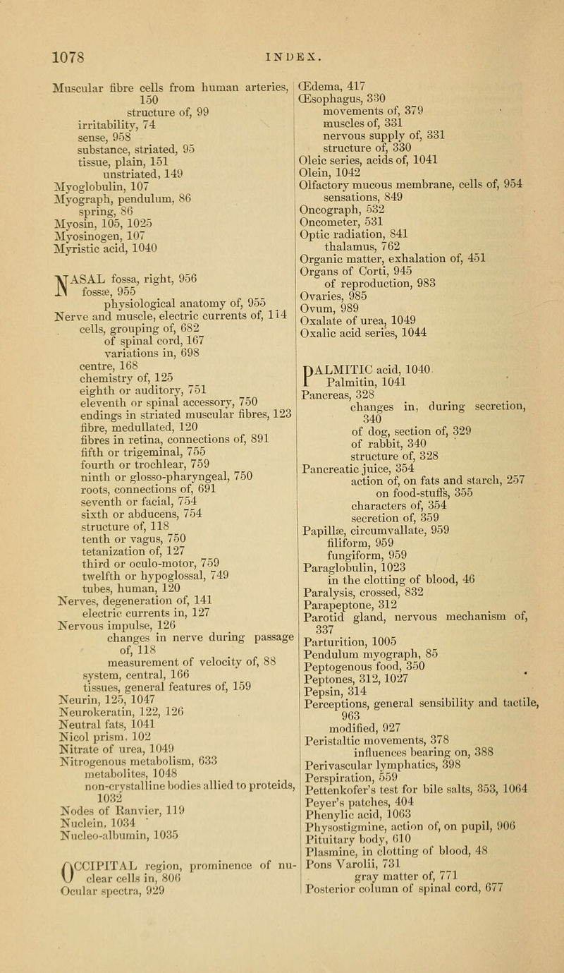 Muscular fibre cells from human arteries, 150 structure of, 99 irritability, 74 sense, 958 substance, striated, 95 tissue, plain, 151 unstriated, 149 Myoglobulin, 107 Myograph, pendulum, 86 spring, 86 Myosin, 105, 1025 Myosinogen, 107 Myristic acid, 1040 NASAL fossa, right, 956 fossa;, 955 physiological anatomy of, 955 Nerve and muscle, electric currents of, 114 cells, grouping of, 682 of spinal cord, 167 variations in, 698 centre, 168 chemistry of, 125 eighth or auditory, 751 eleventh or spinal accessory, 750 endings in striated muscular fibres, 123 fibre, meduUated, 120 fibres in retina, connections of, 891 fifth or trigeminal, 755 fourth or trochlear, 759 ninth or glosso-pharyngeal, 750 roots, connections of, 691 seventh or facial, 754 sixth or abducens, 754 structure of, 118 tenth or vagus, 750 tetanization of, 127 third or oculo-motor, 759 twelfth or hypoglossal, 749 tubes, human, 120 Nerves, degeneration of, 141 electric currents in, 127 Nervous impulse, 126 changes in nerve during passage of, 118 measurement of velocity of, 88 system, central, 166 tissues, general features of, 159 Neurin, 125, 1047 Neurokeratin, 122, 126 Neutral fats, 1041 Nicol prism, 102 Nitrate of urea, 1049 Nitrogenous metabolism, 633 metabolites, 1048 non-crystalline bodies allied to proteids, 1032 Nodes of Ranvier, 119 Nuclein, 1034 ' Nucleo-albumin, 1035 OCCIPITAL region, prominence of nu- clear cells in, 806 Ocular spectra, 929 CEdema, 417 (Esophagus, 3o0 movements of, 379 muscles of, 331 nervous supply of, 331 structure of, 330 Oleic series, acids of, 1041 Olein, 1042 Olfactory mucous membrane, cells of, 954 sensations, 849 Oncograph, 532 Oncometer, 531 Optic radiation, 841 thalamus, 762 Organic matter, exhalation of, 451 Organs of Corti, 945 of reproduction, 983 Ovaries, 985 Ovum, 989 Oxalate of urea, 1049 Oxalic acid series, 1044 PALMITIC acid, 1040. l Palmitin, 1041 Pancreas, 328 changes in, during secretion, 340 of dog, section of, 329 of rabbit, 340 structure of, 328 Pancreatic juice, 354 action of, on fats and starch, 257 on food-stuffs, 355 characters of, 354 secretion of, 359 Papillje, circumvallate, 959 filiform, 959 fungiform, 959 Paraglobulin, 1023 in the clotting of blood, 46 Paralysis, crossed, 832 Parapeptone, 312 Parotid gland, nervous mechanism of, 337 Parturition, 1005 Pendulum myograph, 85 Peptogenous food, 350 Peptones, 312, 1027 Pepsin, 314 Perceptions, general sensibility and tactile, 963 modified, 927 Peristaltic movements, 378 influences bearing on, 388 Perivascular lymphatics, 398 Perspiration, 559 Pettenkofer's test for bile salts, 353, 1064 Peyer's patches, 404 Phenylic acid, 1063 Physostigmine, action of, on pupil, 906 Pituitary body, (ilO Plasmine, in clotting of blood, 48 Pons Varolii, 731 gray matter of, 771 Posterior column of spinal cord, 677