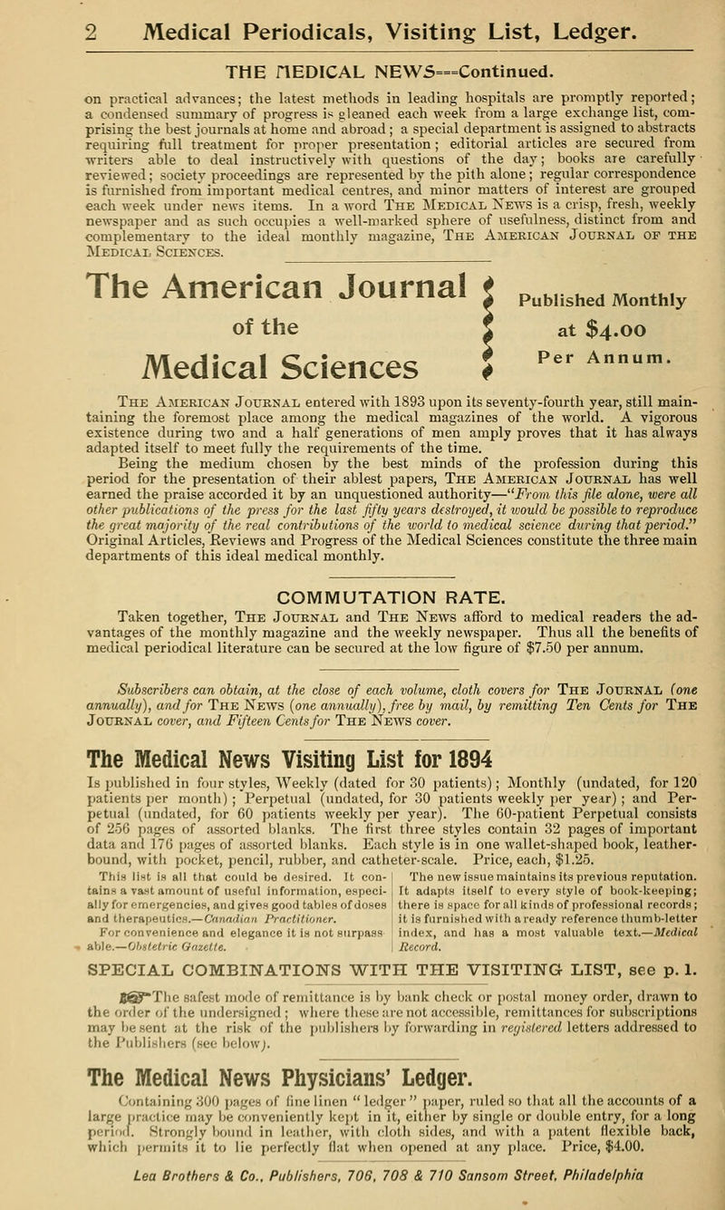 THE riEDICAL NEW5===Continued. on practical advances; the latest methods in leading hospitals are promptly reported; a condensed summary of progress is gleaned each week from a large exchange list, com- prising the best journals at home and abroad ; a special department is assigned to abstracts requiring full treatment for proper presentation ; editorial articles are secured from writers able to deal instructively with questions of the day; books are carefully reviewed; society proceedings are represented by the pith alone ; regular correspondence is furnished froni important medical centres, and minor matters of interest are grouped each week under news items. In a word The Medical NEVi^s is a crisp,^ fresh, weekly newspaper and as such occupies a well-marked sphere of usefulness, distinct from and complementary to the ideal monthly magazine, The American Journal of the Medical Sciences. The American Journal t p^Mtshed Monthly of the 5 at $4.00 Medical Sciences ^ Per Annum. The American Journal entered with 1893 upon its seventy-fourth year, still main- taining the foremost place among the medical magazines of the world. A vigorous existence during two and a half generations of men amply proves that it has always adapted itself to meet fully the requirements of the time. Being the medium chosen by the best minds of the profession during this period for the presentation of their ablest papers, The American Journal has well earned the praise accorded it by an unquestioned authority—^'From this file alone, were all other publications of the press for the last fifty years destroyed, it loould be possible to reproduce the great majority of the real contributions of the world to medical science during that period. Original Articles, Reviews and Pi'ogress of the Medical Sciences constitute the three main departments of this ideal medical monthly. COMMUTATION RATE. Taken together, The Journal and The News afford to medical readers the ad- vantages of the monthly magazine and the weekly newspaper. Thus all the benefits of medical periodical literature can be secured at the low figure of $7.50 per annum. Subscribers can obtain, at the close of each volume, cloth covers for The Journal (one annually), and for The News {one annually), free by mail, by remitting Ten Cents for The Journal cover, and Fifteen Cents for The News cover. The Medical News Visiting List for 1894 Is published in four styles. Weekly (dated for 30 patients); Monthly (undated, for 120 patients per month) ; Perpetual (undated, for 30 patients weekly per year) ; and Per- petual (undated, for 60 patients weekly per year). The 60-patient Perpetual consists of 256 pages of assorted blanks. The first three styles contain 32 pages of important data and 176 pages of assorted blanks. Each style is in one wallet-shaped book, leather- bound, with pocket, pencil, rubber, and catheter-scale. Price, each, $1.25. This list is all that could be desired. It con- tains a vast amount of useful information, especi- ally for emergencies, and gives good tables of doses and therapeutics.— Canadian Practitioner. The new issue maintains its previous reputation. It adapts itself to every style of book-keeping; there is space for all kinds of professional records; it is furnished with a ready reference thumb-letter For convenience and elegance it is not surpass ' index, and has a most valuable text.—Medical able.—Obstetric Oazette. I Record. SPECIAL COMBINATIONS WITH THE VISITING LIST, see p. 1. The safest mode of remittance is by bank check or postal money order, drawn to the order (jf the undersigned ; where these are not accessible, remittances for subscriptions may be sent at the risk of the j)nblisher8 by forwarding in registered letters addressed to the Publishers (see belowj. The Medical News Physicians' Ledger. Containing 300 pages of fine linen  ledger  paper, ruled so tliat all the accounts of a large practice may be conveniently kejit in it, eitlier by single or double entry, for a long perioil. Strongly bound in leather, with cloth sides, and with a patent flexible back, which permits it to lie perfectly flat when oi)ened at any place. Price, $4.00.