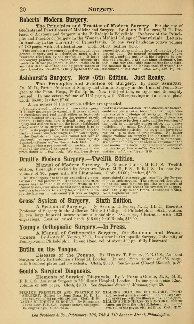 Roberts' Modern Surgery. The Principles and Practice of Modern Surgery. For the use of Students and Practitioners of Medicine and Surgery. By John B. Koberts, M. D., Pro- fessor of AQatomv and Surgery in the Philadelphia Polyclinic. Professor of the Princi- ples and Practice of Sargeiy in the Woman's Medical College of Pennsylvania. Lecturer in Anatomy in the University of Pennsylvania. In one very handsome octavo volume of 7S0 pages, with 501 illustrations. Cloth, $4.50; leather, $5.50. This work is a very comprehensive manual upon [ vanced doctrines and methods of practice of the general surgery, and will doubtless meet with a ] present day. Its general arrangement follows favorable reception by the profession. It has a I this rule, and the author in his desire to be con- thoroughly practical character, the subjects are j cise and practical is at times almost dogmatic, but treated with rare judgment, its conclusions are in this is entirely excusable considering the admira- aceord with those of the leading practitioners of | ble manner in which he has thus increased the the art, and its literature is fully up to all the ad- j usefulness of his work.—Med. Rec, Jan. 17, 1891. Ashhurst's Surgery.—New (6th) Edition. Just Ready. The Principles and Practice of Surgery. By John Ashhurst, Jr., M. D., Barton Pi-ofessor of Surgery and Clinical Surgery in the Univ. of Penn., Sur- geon to the Penn. Hosp., Philadelphia. New (6th) edition, enlarged and thoroughly revised. In one octavo volume of 1161 pages, with 656 engravings and a colored plate. Cloth, 86.00 ; leather, $7.00. A few notices of the previous edition are appended. peat that commendation. The student, we believe, could not get a better book for obtaining a com- prehensive knowledge of surgery. The latest advances are referred to with sufficient clearness A complete and most excellent work on surgery. It is only necessary to examine it to see at once its excellence and real merit either as text-book for the student or a guide for the general practi- tioner. It fully considers in detail every surgical injury and disease to which the body is liable, and every advance in surgery worth noting is to be found in its proper place. It is unquestionably the best and most complete single volume on surgery, in the English language, and cannot but receive that continued appreciation which its merits justly demand.—Southern Practitioner, Feb. 1890. In reviewing a previous edition we highly com- mended the work of Ashhurst to the student and practitioner as a textbook. We can heartily re- to stimulate to further study, and the teaching of the book is eminently conservative, but always judicious. As usual Dr. Ashhurst has included many valuable statistical tables, which have been revised up to date of preparation. No better single volume on surgery can be found in the English language, and they are quite numerous. We commend it to our readers as a resume of the best modern methods in general and of American practice in particular.—The New Orleans Medical and Surcjical Journal, Sept. 1890. 8vo. Druitt's Modern Surgery.—Twelfth Edition. Manual of Modern Surgery. By Egbert Druitt, M. E. C. S. Twelfth edition, thoroughly revised by Stanley Boyd, M.B., B. S., F. E. C. S. In volume of 965 pages, with 373 illustrations. Cloth, $4.00; leather, $5,00. Druitt's Surgery has been an exceedingly popu- lar work in the profession. It is stated that 50,000 copies have been sold in England, while in the United States, ever since its first issue, it has been used as a text-book to a very large extent. Dur- ing the late war in this country it was so highly appreciated that a copy was issued by the Govern- ment to each surgeon. The present edition, while it has the same features peculiar to the work at first, embodies all recent discoveries in surgery, and is fully up to the times.—Cincinnati Medical News, September, 1887. Gross' System of Surgery.—Sixth Edition. A System of Surgery. By Samuel D. Gross, M. D., LL. D., Emeritus Professor of Surgery in the Jefferson Medical College of Philadelphia. Sixth edition. In two large imperial octavo volumes containing 2382 pages, illustrated with 1623 engravings. Leather, raised bands, $15.00; half Eussia, $16.00. Young's Orthopaedic Surgery.—In Press. A Manual of Orthopaedic Surgery, for Students and Practi- tioners. By James K. Young, M. D., Instructor in Orthopsedic Surgery, University of Pennsylvania, Philadelphia. In one 12mo. vol. of about 400 pp., fully illustrated. Butlin on the Tongue. Diseases of the Tongue. By Henry T. Butlin, F. E. C. S., Assistant Surgeon to St. Bartholomew's Hospital, London. In one 12mo. volume of 456 pages, with S colored plates and 3 woodcuts. Cloth, $3.50. See Series of Clinical Manuals, p. 30. Gould's Surgical Diagnosis. Elements of Surgical Diagnosis. By A. Pearce Gould, M.S., M. B., F. E. C. S., Assistant Surgeon to Middlesex Hospital, London. In one pocket-size 12mo. volume of 589 pages. Cloth, $2.00. See Students' Series of Manuals, page 30. PIRRIE'S PRINCIPLES AND PRACTICE OP SURGERY. Edited by John Neill, M. D. In one 8vo. vol. of 784 pp. with 310 1 Huh. Cloth, $:i.75. GAN'J.S STUDENT'S SUIUJEUY. Ry Fhkdkuick Jajiks Gant, F. R. CS. Square octavo, 818 pages, 159 engravings. Cloth, 8.'J.75. MILLER'S PRACTICE OF SURGERY. Fourth and revised American edition. In one large 8vo. vol. of (;k2 pF'-. with 'MA lIluHtrations. Cloth, |.3.75. MILLKK'H PRINCIPLES OF SlIRGKRY. Fourth American from the third Edinburgh ed. In one 8vo. vol. of 6,38 pages, with 340 lllus. Cloth, $3.75.