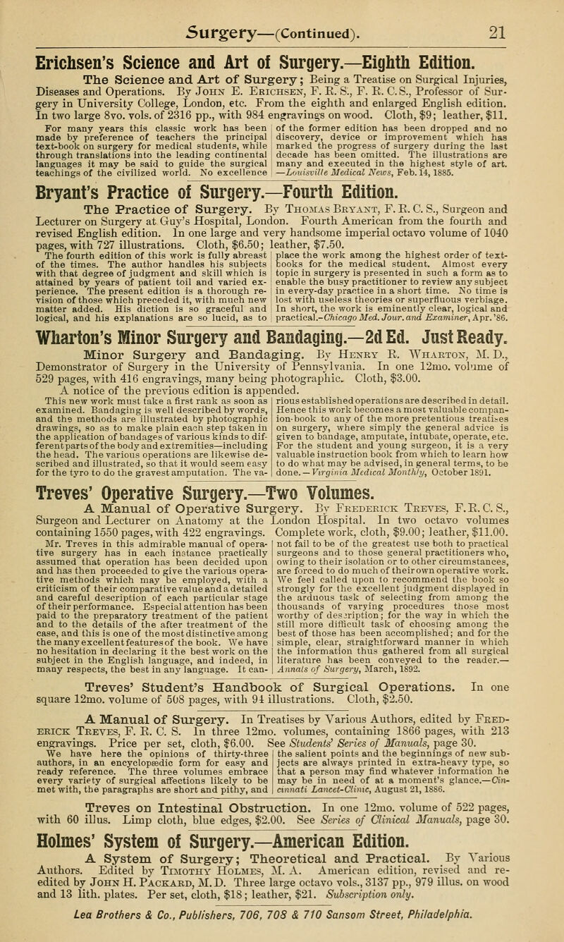 Erichsen's Science and Art of Surgery.—Eighth Edition. The Science and Art of Surgery; Being a Treatise on Surgical Injuries, Diseases and Operations. By John E. Erichsen, F. E. S., F. E. C. S., Professor of Sur- gery in University College, London, etc. From the eighth and enlarged English edition. In two large 8vo. vols, of 2316 pp., with 984 engravings on wood. Cloth, $9; leather, $11. of the former edition has been dropped and no discovery, device or improvement which has marked the progress of surgery during the last decade has been omitted. The illustrations are many and executed in the highest style of art. —LoidsviUe Medical News, Feb. 14,1885. For many years this classic work has been made by preference of teachers the principal text-book on surgery for medical students, while through translations into the leading continental languages it may be said to guide the surgical teachings of the civilized world. No excellence Bryant's Practice of Surgery.—Fourth Edition. The Practice of Surgery. By Thomas Bryant, F. E. C. S., Surgeon and Lecturer on Surgery at Guy's Hospital, London. Fourth American from the fourth and revised English edition. In one large and very handsome imperial octavo volume of 1040 pages, with 727 illustrations. Cloth, $6.50; leather, $7.50. The fourth edition of this work is fully abreast i place the work among the highest order of text- of the times. The author handles his subjects with that degree of judgment and skill which is attained by years of patient toil and varied ex- perience. The present edition is a thorough re- vision of those which preceded it, with much new matter added. His diction is so graceful and logical, and his explanations are so lucid, as to books for the medical student. Almost every topic in surgery is presented in such a form as to enable the busy practitioner to review any subject in every-day practice in a short time. No time is lost with useless theories or superfluous verbiage. In short, the work is eminently clear, logical and practical.-C7iicajro Med. Jour, arid Examiner, Apr. '86. Wharton's Minor Surgery and Bandaging.—2d Ed. Just Ready. Minor Surgery and Bandaging. By Henry E. Wharton, M. D., Demonstrator of Surgery in the University of Pennsylvania. In one 12mo. volume of 529 pages, with 416 engravings, many being photographic. Cloth, $3.00. A notice of the previous edition is appended This new work must take a first rank as soon as examined. Bandaging is well described by words, and the methods are illustrated by photographic drawings, so as to make plain each step taken in the application of bandages of various kinds to dif- ferent parts of the body and extremities—including the head. The various operations are likewise de- scribed and illustrated, so that it would seem easy for the tyro to do the gravest am.putation. The va- rious established operations are described in detail. Hence this work becomes a most valuable compan- ion-book to any of the more pretentious treatises on surgery, where simply the general advice is given to bandage, amputate, intubate, operate, etc. For the student and young surgeon, it is a very valuable instruction book from which to learn how to do what may be advised, in general terms, to be done. —Virginia Medical Monthly, October 1891. Treves' Operative Surgery.—Two Volumes. A Manual of Operative Surgery. By Frederick Treves, F.E. C. S., Surgeon and Lecturer on Anatomy at the London Hospital. In two octavo volumes containing 1550 pages, with 422 engravings. Complete work, cloth, $9.00; leather, $11.00. not fail to be of the greatest use both to practical surgeons and to those general practitioners who, owing to their isolation or to other circumstances, are forced to do much of their own operative work. We feel called upon to recommend the book so strongly for the excellent judgment displayed in the arduous task of selecting from among the thousands of varying procedures those most worthy of description; for the way in which the still more difHcult task of choosing among the best of those has been accomplished; and for the simple, clear, straightforward manner in which the information thus gathered from all surgical literature has been conveyed to the reader.— Annals of Surgery, March, 1892. Treves' Student's Handbook of Surgical Operations. In one square 12mo. volume of 508 pages, with 94 illustrations. Cloth, $2.50. A Manual of Surgery. In Treatises by Various Authors, edited by Fred- erick Treves, F. E. C. S. In three 12mo. volumes, containing 1866 pages, with 213 eiigravings. Price per set, cloth, $6.00. See Students' Series of Manuals, page 30 Mr. Treves in this admirable manual of opera- tive surgery has in each instance practically assumed that operation has been decided upon and has then proceeded to give the various opera- tive methods which may be employed, with a criticism of their comparativevalue and a detailed and careful description of each particular stage of their performance. Especial attention has been paid to the preparatory treatment of the patient and to the details of the after treatment of the case, and this is one of the most distinctive among the many excellent features of the book. We have no hesitation in declaring it the best work on the subject in the English language, and indeed, in many respects, the best in any language. It ean- We have here the opinions of thirty-three authors, in an encyclopeedic form for easy and ready reference. The three volumes embrace every variety of surgical affections likely to be met with, the paragraphs are short and pithy, and the salient points and the beginnings of new sub- jects are always printed in extra-heavy type, so that a person may find whatever information he may be in need of at a moment's glance.—Cin- cinnati Lancet-Climc, August 21,1886. Treves on Intestinal Obstruction. In one 12mo. volume of 522 pages, with 60 ill us. Limp cloth, blue edges, $2.00. See Series of Clinical Manuals, page 30. Holmes' System of Surgery.—American Edition. A System of Surgery; Theoretical and Practical. By Various Authors. Edited by Tijiothy Holmes, M. A. American edition, revised and re- edited by John H. Packard, M. D. Three large octavo vols., 3137 pp., 979 illus. on wood and 13 lith. plates. Per set, cloth, $18; leather, $21. Subscription only.