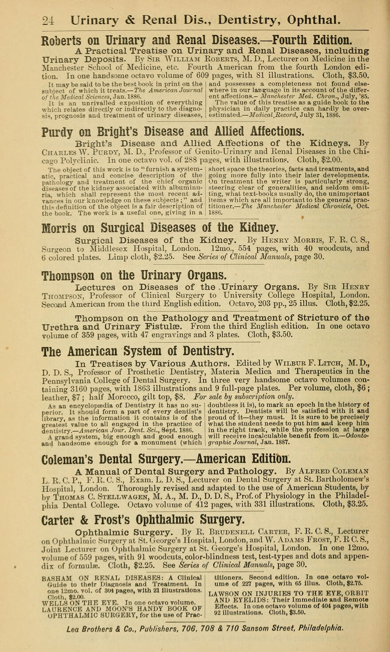 Roberts on Urinary and Renal Diseases.—Fourth Edition. A Praetieal Treatise on Urinary and Renal Diseases, including Urinary Deposits. By Sir WiLLiAjr Roberts, M.D., Lecturer on Medicine in the Manchester Scliool of Medicine, etc. Fourth American from the fourth London edi- tion. In one handsome octavo vohime of 609 pages, with 81 illustrations. Cloth, $3.50. It may be said to be the best book in print on the subject of which it treats.— The American Journal of the Medical Sciences, Jan. 1S86. It is an unrivalled exposition of everything which relates directly or indirectly to the diagno- sis, prognosis and treatment of urinary diseases, and possesses a completeness not found else- where in our language in its account of the differ- ent atTeetions.-il/nnc/iesfe?- Med. C/iroji., July,'85. The value of this treatise as a guide book to the physician in daily practice can hardly be over- estimated.—Medical,Mecord, July 31, 1886. Purdy on Bright's Disease and Allied Affections. Bi'ight's Disease and Allied Affections of the Kidneys. By CH.A.RLES W. PuRDY, M. D., Professor of Genito-Urinary and Renal Diseases in the Chi- cago Polvclinic. In one octavo a'oI. of 288 pa^es, with illustrations. Cloth, $2.00. The object of this work is to furnish a system- atic, practical and concise description of the pathology and treatment of the chief organic diseases of the kidney associated with albuminu- ria, which shall represent the most recent ad- vances in our knowledge on these subjects ; and this definition of the object is a fair description of the book. The work is a useful one, giving in a short space the theories, facts and treatments, and going more fully into their later developments. On treatment the writer is particularly strong, steering clear of generalities, and seldom omit- ting, what text-books usually do, the unimportant items which are all important to the general prac- titioner.— The Manchester Medical Chronicle, Oct. 1886. Morris on Surgical Diseases of the Kidney. Surgical Diseases of the Kidney. By Henry Morris, F. R. C. S., Surgeon to Middlesex Hospital, London. 12mo., 554 pages, with 40 woodcuts, and 6 colored plates. Limp cloth, $2.25. See Series of Clinical Manuals, page 30, Thompson on the Urinary Organs. Lectures on Diseases of the .Urinary Organs. By Sir Henry Thompson, Professor of Clinical Surgery to University College Hospital, London. Second American from the third English edition. Octavo, 203 pp,, 25 illus. Cloth, $2.25. Thompson on the Pathology and Treatment of Stricture of the Urethra and (Jrinary Fistulse. From the third English edition. In one octavo volume of 359 pages, with 47 engravings and 3 plates. Cloth, $3,50, The American System of Dentistry. In Treatises by Various Authors. Edited by Wilbur F, Litch, M, D., D. D. S., Professor of Prosthetic Dentistry, Materia Medica and Therapeutics in the Pennsylvania College of Dental Surgery, In three very handsome octavo volumes con- taining 3160 pages, with 1863 illustrations and 9 full-page plates. Per volume, cloth, $6 ; leather, $7 ; half Morocco, gilt top, $8, For sale by subscription only. doubtless it is), to mark an epoch In the history ol dentistry. Dentists will be satisfied with it and proud of it—they must. It is sure to be precisely what the student needs to put him and keep him in the right track, while the profession at large As an encyclopeedia of Dentistry it has no su- perior. It should form a part of every dentist's library, as the information it contains is of the greatest value to all engaged in the practice of dentistry.—American Jour. Dent. Sci., Sept. 1886. A grand system, big enough and good enough and handsome enough for a monument (which will receive incalculable benefit from it.—Odonto- I graphic Journal, Jan. 1887. Coleman's Dental Surgery.—American Edition. A Manual of Dental Surgery and Pathology. By Alfred Coleman L. R. C. p., F. U. C. S., Exam. L. D. H., Lecturer on Dental Surgery at St. Bartholomew's Hospital, London. Thoroughly revised and adapted to the use of American Students, by by Thomas C. Stellwagen, M. A., M, D,, D, D, S., Prof, of Physiology in the Philadel- phia Dental College, Octavo volume of 412 pages, with 331 illustrations. Cloth, $3,25. Carter & Frost's Ophthalmic Surgery. Ophthalmic Surgery. ]'>y R. I^rudenkll Carter, F. R. C. S., Lecturer on Ophthalmic Surgery at St. George's Hospital, London, and W, Adams Frost, F, RC, S,, Joint Lecturer on Ophthalmic Surgery at St. (jleorge's Hospital, London, In one 12mo. volume of 559 pages, with 91 woodcuts, color-blindness test, test-types and dots and appen- dix of formulae. Cloth, $2.25, See Series of Clinical Manuals, page 30. BASH AM ON RENAL DISEASES: A Clinical Guide to their DlagnoHiB and Treatment. In one 12mo. vol. of 304 pageH, with 21 lUuBtratlons. Cloth, $2.00. WELLS ON THE EYE. In one octavo volume. LAURENCE AND MOON'S HANDY HOOK OF OPHTHALMIC SURGERY, for the use of Prac- titioners. Second edition. In one octavo vol- ume of 227 pages, with 65 illus. Cloth, $2.75, LAWSON ON INJURIES TO THE EYE, ORBIT ANI; EYELIDS: Their Immediate and Remote EHectH. In one octavo volume of 404 pages, with 92 illustrations. Cloth, 83.50,