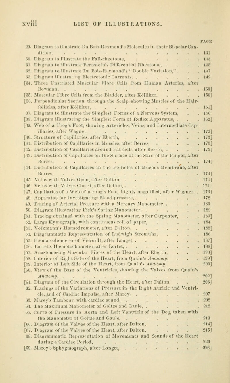 PAGE 29. Diagram to illustrate Du Buis-Reyinoiid's Molecules in their Hi-polar Con- dition, 131 30. Diaijram to illustrate the Fall-rheotoine, i'V.i 31. Diagram to illustrate Bernstein's Diirerential Rheotonie, .... i:!5 32. Diaj,'ram to illustrate Du Bois-Ri-ymond's  Double Variation, . . , l.i7 33. Diagran) illustrating Electrotouic Currents, 142 [34. Three Uustriated Muscular Fibre Cells from Human Arteries, after Bowman 150] [3-5. Muscular Fibre Cells from the Bladder, after Kolliker, .... 1-50] [36. Perpendicular Section through the Scalp, showing Muscles of the Hair- follicles, after Kolliker, l.^l] 37. Diagram to illustrate the Simplest Forms of a Nervous System, . . 1.56 [38. Diagram illustrating the Simplest Form of Reflex Apparatus, . . 162] [39. Web of a Frog's Foot, showing Arterioles, Veins, and Intermediate Cap- illaries, after Wagner, 172] [40. Structure of Capillaries, after Ebertli, 173] [41. Distribution of Cai)illaries in Muscles, after Berres 173] [42. Distril)Ution of Cauillaries around Fat-cells, after Berres, .... 173] [43. Distribution of Capillaries on the Surface of the Skin of the Finger, after Berres, 174] [44. Distribution of Capillaries in the Follicles of Mucous Membrane, after Berres, 174] [45. Veins with Valves Open, after Dalton, 174] [46. Veins with Valves Closed, after Dalton, 174] [47. Capillaries of a Web of a Frog's Foot, highly magnified, after Wagner, . 176] 48. Apparatus for Investigating Blood-pressure, 178 49. Tracing of Arterial Pressure with a Mercury Manometer, .... 180 50. Diagram illustrating Pick's Spring Manometer, 182 [51. Tracing obtained with the Spring Manometer, after Carpenter, . . 183] 52. Large Kymograph, with contiiiuous roll of paper, 184 [•53. Volkmann's Hfemodrometer, after Dalton, 185] 54. Diagrammatic Representation of Ludwig's Stromuhr, .... 186 [55. HjEmatochometer of Vierordt, after Longet, 187] [56. Lortet's Hsemotochonieter, after Lortet, 188] [57. Anastomosing Muscular Fibres of the Heart, after Eberth, . . . 198] [58. Interior of Right Side of the Heart, from Quain's Anatomy, . . . 199] [59. Interior of Left Side of the Heart, from Quain's ^wt'omy, . . . 200] [60. View of the Base of the Ventricles, showing the Valves, from Quain's Anatomy, 202] [61. Diagram of the Circulation through the Heart, after Dalton, . . . 203] 62. Tracings of the Variations of Pressure in the Right Auricle and Ventri- cle, and of Cardiac Impulse, after Marey, 207 63. Marey's Tambour, with cardiac sound, . 208 64. The Maximum Manometer of Goltze and Gaule, 212 65. Curve of Pressure in Aorta and Left Ventricle of the Dog, taken with the Manometer of Goltze and Gaule, 213 [66. Diagram of the Valves of the Heart, after Dalton, 214] [67. Diagram of the Valves of the Heart, after Dalton, 215] 68. Diagrammatic Ref)resentation of Movements and Sounds of the Heart during a Cardiac Period, 220 [69. Marey's Sphygmograph, after Longei, 226]