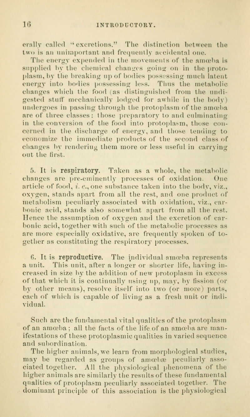 orally called excretions. The distinclioii between the two is an unimportant and fre(iuenlly accidental one. Tiie energy expended in the movements of the amceha is snpi)lied by the chemical chanucs goini; on in the proto- plasm, by the breaking np of bodies possi'ssing much latent energy into bodies possessing less. Thus the metabolic changes wiiich the food (as distinguished from the undi- gested stulf mechanically lodged for awiiile in the body) undergoes in passing through the protoplasm of the amceiia are of three classes: those prei)aratory to and culminating in the conveision of tiie food into protf)|)lasm, tlujse con- cerned in the discharge of energy, and those tending to economize the immediate products of the second class of changes by rendering them more or less useful in carrying out the first. 5. It is respiratory. Taken as a whole, the metabolic changes are pre-ennnently processes of oxidation. One article of food, i. e.,one substance taken into the body, viz., oxygen, stands apart from all the rest, and one product of metabolism peculiarly associated with oxidation, viz., car- bonic acid, stands also somewhat apart from all the rest. Hence the assumption of oxygen and the excretion of car- bonic acid, together with such of the metabolic processes as are more especially oxidative, are frequently spoken of to- gether as constituting the respirator}' j)rocesses. 6. It is reproductive. The ijidividual amo?ba represents a unit. This unit, after a longer or shorter life, having in- creased in size l»y the addition of new i)r()to})lasm in excess of that which it is continually using np, may, by fission (or by other means), resolve itself into two (or more) parts, each of which is ca])able of living as a fresh unit or indi- vidual. Such are the fundamental vital qualities of the protoplasm of an amoeba; all the facts of the life of an amneba are man- ifestations of these protoplasmic qualities in varied sequence and sul)ordination. The higher animals, we learn from morphological studies, may be regarded as groups of amoebaj i)eculiarly asso- ciated togetlier. All tlie physiological jjhenomena of the higher animals are similarly tlie results of these fundamental qualities of protoplasm peculiarly associated together. The dominant princii)le of this association is the physiological