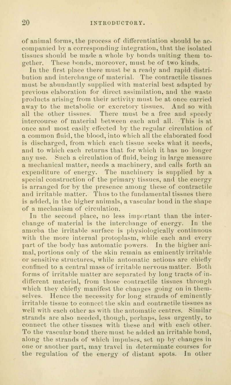 of animal forms, the process of differentiation should be ac- companied hy a correspondintr integration, tliat the isolated tissues should be made a whole by bonds uniting them to- gether. These bonds, moreover, must be of two kinds. In tiie first i)lace tiiere must be a ready and rapid distri- bution and interciiange of material. The contractile tissues must be abundantly supplied with material best adapted by previous elaboration for direct assimilation, and the waste jjroducts arising from their activity must be at once carried away to tlie metabolic or excretory tissues. And so with all the other tissues. There must be a free and speedy intercourse of material between each and all. Tiiis is at once and most easily effected b}' the regular circulation of a common fluid, the blood, into which all the elaborated food is discharged, from which each tissue seeks what it needs, and to which eacii returns that for which it has no longer any use. Such a circulation of fluid, being in large measure a mechanical matter, needs a machiner}^ and calls forth an expenditure of energy. The machinery is supplied by a s[)eclal construction of the primary tissues, and the energy is arranged for by the presence among these of contractile and irritable matter. Thus to the fundamental tissues there is added, in the higher animals, a vascular l)ond in tlie shape of a mechanism of circulation. In the second place, no less important tlian the inter- change of material is the interchange of energy. In the amoiba the irritable surface is physiologically continuous with the more internal protoplasm, while eacii and every part of tlie body has automatic powers. In the higher ani- mal, portions onl}' of the skin remain as eminently irrital)le or sensitive structures, while automatic actions are chiefly confined to a central mass of irritable nervous matter. Both forms of irritable matter are separated b^^ long tracts of in- different material, from those contractile tissues through which they chiefly manifest the changes going on in them- selves. Hence the necessity for long strands of eminently irritable tissue to connect the skin and contractile tissues as well with each other as witli the automatic centres. Similar strands are also needed, though, perliaps, less urgently, to connect the other tissues with tiiese and with each other. To the vascular bond there must be added an irritable bond, along the strands of wliich impulses, set up by clianges in one or another part, may travel in determinate courses for the regulation of the energy of distant spots. In other