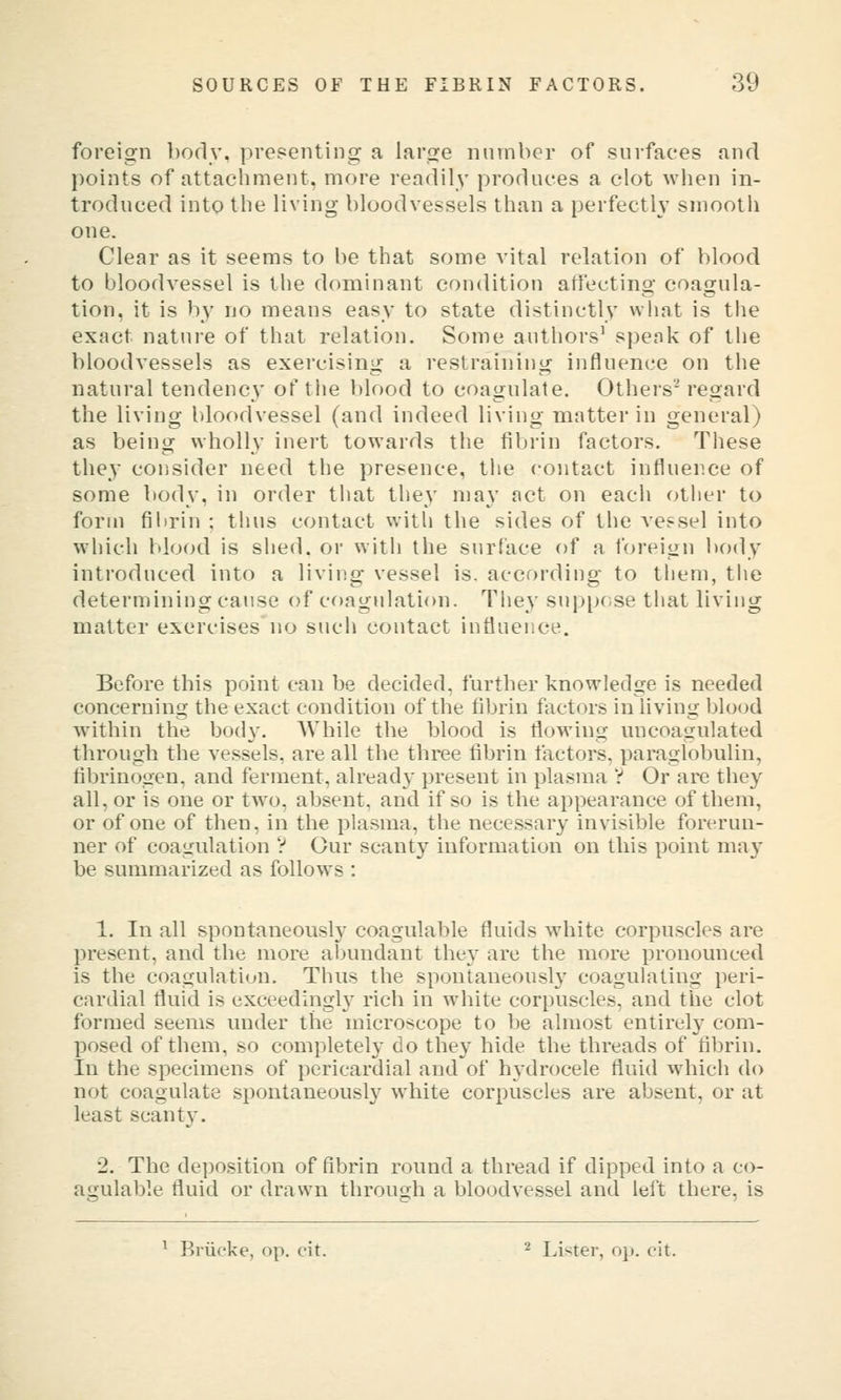 foreign body, prepeiiting a large number of surfaces and points of attacliment, more readily produces a clot when in- troduced into the living bloodvessels than a perfectly smooth one. Clear as it seems to be that some vital relation of blood to bloodvessel is the dominant condition affecting coagula- tion, it is by no means easy to state distinctly wliat is the exact nature of that relation. Some authors' speak of the bloodvessels as exercising a restraining influence on the natural tendency of the blood to coagulate. Others' regard the living bloodvessel (and indeed living matter in general) as being wholly inert towards the fibrin factors. These the}- consider need the presence, the contact influence of some body, in order that they ma\' act on each other to form fibrin ; thus contact with the sides of the vessel into which blood is shed, or with the surface of a foreign body introduced into a living vessel is. according to them, the determining cause of coagulation. The}' sup[)ose tliat living matter exercises no such contact influence. Before this point can be decided, further knowledge is needed concerning the exact condition of the fibrin factors in living blood within the body. AVhile the blood is flowing micoagulated through the vessels, are all the three fibrin factors, paraglobulin, fibrinogen, and ferment, already present in plasma V Or are they all, or is one or two, absent, and if so is the appearance of them, or of one of then, in the plasma, the necessary invisible forerun- ner of coagulation V Our scanty information on this point may be summarized as follows : 1. In all spontaneous!}' coagulable fluids white corpuscles are present, and the more alnmdant they are the more pronounced is the coagulation. Thus the spontaneously coagulating peri- cardial fluid is exceedingly rich in white corpuscles, and the clot formed seems under the microscope to be almost entirely com- posed of them, so completely do they hide the threads of fibrin. In the specimens of pericardial and of hydrocele fluid which do not coagulate spontaneously white corpuscles are absent, or at least scanty. 2. The deposition of fibrin round a thread if dipped into a co- agulable fluid or drawn through a bloodvessel and left there, is ^ Briicke, op. cit. ^ leister, op. cit.