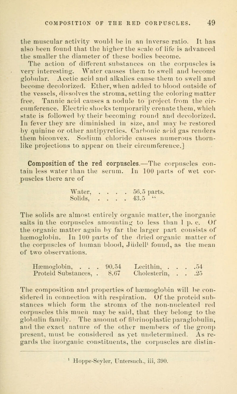 the muscular activity would be iu au inverse ratio. It has also been found that the higher the scale of life is advanced the smaller the diameter of these bodies become. The action of different substances on the corpuscles is very interesting. Water causes them to swell and become gloljular. Acetic acid and alkalies cause tliem to swell and become decolorized. Ether, when added to l)lood outside of the vessels, dissolves the stroma, setting the coloring matter free. Tannic acid causes a nodule to project from the cir- cumference. Electric shocks temporarily crenate them, which state is followed by their becoming round and decolorized. In fever they are diminished in size, and may be restored by quinine or other antipyretics. Cari)onic acid gas renders them biconvex. Sodium chloride causes numerous thorn- like projections to appear on their circumference.] Composition of the red corpuscles.—The corpuscles con- tain less water liian the serum. In 100 parts of wet cor- puscles there are of Water, .... 56.5 parts. Solids, .... 43.5  The solids are almost entireh' organic matter, the inorganic salts in the corpuscles amounting to less tlian 1 p. c. Of the organic matter again by far the larger part consists of haemoglobin. In 100 parts of the dried organic matter of the corpuscles of human blood, JiidelF found, as the mean of two observations. Hremoglobin, . . . 90.54 Lecithin, . . . .54 Proteid Substances, . 8.67 Cholesterin, . . .25 The composition and properties of haemoglobin will be con- sidered in connection with respiration. Of the proteid sub- stances which form the stroma of the non-nucleated red corpuscles this mucii may be said, that they belong to the globulin family. The amount of filu'inoplastic paraglobuliu, a!ul the exact nature of the other members of the group present, must be considered as yet undetermined. As re- gards the inorganic constituents, the corpuscles are distin- Hoppe-Seyler, Untei*snch., ill, 390.