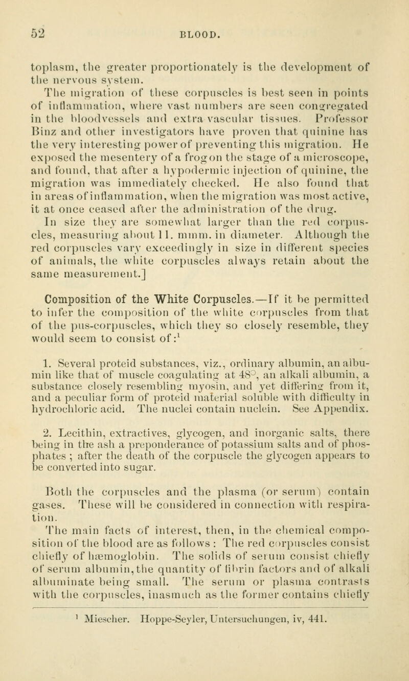toplasm, the o^reater proportionate!}^ is the development of the nervous svstem. The niii^ration of these corpuscles is best seen in points of inrtamniation, where vast numbers are seen cong^regjated in the bloodvessels and extra vascular tissues. Professor Binz and other investigators have proven that quinine has the very interesting power of preventing this migration. He exposed tiie mesentery of a frogon the stage of a microscope, and found, that after a hypodermic injection of quinine, the migration was immediately checked. He also found that in areas of inflammation, wlien the migration was most active, it at once ceased after the administration of the drug. In size they are somewhat larger than the red corpus- cles, measuring about 11. mmm. in diameter. Although the red corpuscles vary exceedingly in size in different species of animals, the white corpuscles always retain about the same measui'ement.] Composition of the White Corpuscles.—If it be permitted to infer the composition of the white corpuscles from that of the pus-corpuscles, which they so closely resemble, they would seem to consist of :^ 1. Several proteid substances, viz., ordinary albumin, an albu- min like that of muscle coagulating at 48^, an alkali albumin, a substance closely resembling myosin, and yet ditferinix from it, and a peculiar form of proteid material soluble with difficulty in hydrochloric acid. The nuclei contain nuclein. See Appendix. 2. Lecithin, extractives, glycogen, and inorganic salts, there being in the ash a preponderance of potassium salts and of phos- phates ; after the death of the corpuscle the glycogen appears to be converted into sugar. Both the corpuscles and the plasma (or serum) contain gases. These will be considered in connection with respira- tion. The main facts of interest, then, in the ciiemical compo- sition of the blood are as follows : The red corpuscles consist chiefly of hiemoglobin. The solids of serum consist chiefly of serum albumin, the quantity of flbrin factors and of alkali albuminate being small. The serum or plasma contrasts with the corpuscles, inasmuch as the former contains chiefly ^ Miescher. Hoppe-Seyler, Untersuchungen, iv, 441.