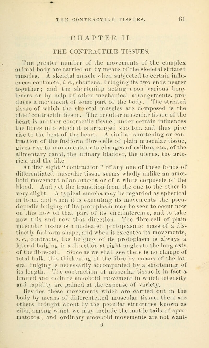 CHAPTER ir. THE COXTRACTILE TISSUES. The greater number of the movements of the complex animal body are carried on by means of the skeletal striated muscles. A skeletal muscle when subjected to certain influ- ences contracts, i. e., shortens, bringing its two ends nearer together; and the shortening acting upon various bony levers or l>y help of other mechanical arrangements, pro- duces a movement of some part of the body. The striated tissue of which the skeletal muscles are composed is the chief contractile tis-siie. The peculiar muscular tissue of the heart is another contractile tissue; under certain influences the fibres into which it is arranged shorten, and thus give rise to the beat of the iieart. A similar shortening or con- traction of the fusiform fibre-cells of plain muscular tissue, gives rise to movements or to changes of calibre, etc., of the alimentary canal, the urinary bladder, the uterus, the arte- ries, and the like. At first sight '' contraction of any one of these forms of difterentiated muscular tissue seems wholly unlike an amoe- boid movement of an amoeba or of a white corpuscle of the lilood. And yet tlie transition from the one to the other is very slight. A typical amoeba may be regarded as spherical in form, and when it is executing its movements the pseu- dopodic bulging of its protoplasm may be seen to occur now on this now on that part of its circumference, and to take now this and now that direction. The fibre-cell of plain muscular tissue is a nucleated protoi)lasmic juasss of a dis- tinctly fusifoim shai)e, and when it executes its movements, i. e., contracts, tlie l)ulgiug of its protoplasm is always a lateral bulging in a direction at right angles to the long axis of the fibre-cell. Since as we shall see there is no change of total bulk, this thickening of the fibre by means of the lat- eral bulging is necessarily accom.panied by a shortening of its length. The contraction of muscular tissue is in fact a limited and definite amoeboid movement in which intensity and rapidity are gained at the expense of variety. Besides these movements which are carried out in the bod}' by means of diflferentiated muscular tissue, there are others brought about by the peculiar structures known as cilia, among which we ma}' include the motile tails of sper- matozoa ; and ordinary amoeboid movements are not waut- 6
