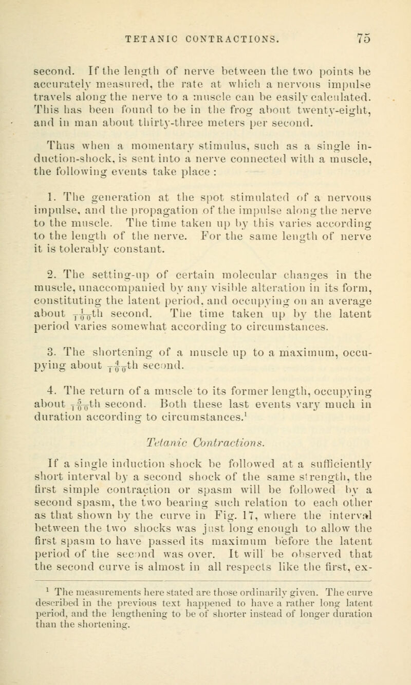 second. If the length of nerve between the two points be accurately measured, the rate at which a nervous impulse travels along the nerve to a muscle can be easily calculated. This has been found to be in the frog about twenty-eight, and in man about thirty-three meters per second. Thus when a momentary stimulus, such as a single in- duction-shock, is sent into a nerve connected with a muscle, the following events take place : 1. The generation at the spot stim.ulated of a nervous impulse, and the propagation of the impulse along the nerve to the muscle. The time taken up by this varies according to the length of the nerve. For the same length of nerve it is tolerablj' constant. 2. The setting-up of certain molecular changes in the muscle, unaccompanied by any visible alteration in its form, constituting the latent period, and occupying on an average about y^o^th second. The time taken up by the latent period varies somewhat according to circumstances. 3. The shortening of a muscle up to a maximum, occu- pying about j-Q-Q^tli second. 4. The return of a muscle to its former length, occupying about jfijth second. Both these last events varj' much in duration according to circumstances.^ Ti'tam'c Contractions. If a single induction shock be followed at a sufficiently sliort interval by a second shock of the same strengtli, the first simple contraction or spasm will be followed by a second spasm, the two bearing such relation to each other as that shown by the curve in Fig. IT, where the interval between the two shocks was just long enough to allow the first spasm to have passed its maximum before the latent period of the seond was over. It will be observed that the second curve is almost in all respects like the first, ex- ^ The measurements here stated are those ordinarily given. The curve described in the previous text happened to have a rather long latent period, and the lengthening to be of shorter instead of longer duration than the shortenina:.