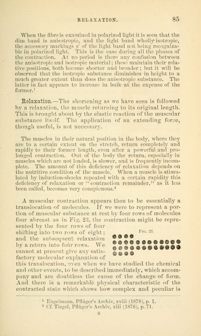 When the fibre is exarahied in polarized light it is seen that the dim band is anisotropic, and the light band Avholh isotropic, the accessory markings //' of the light band not being^recogniza- ble in polarized light. This is the case dnring all the phases of the contraction. At no period is there an}' confusion between the anisotropic and isotropic material; these maintain their rela- tive positions, both become shorter and broader ; but it will be observed that the isotropic substance diminishes in height to a much greater extent than does the anisotropic substance. The latter in fact appears to increase in bulk at the expense of the former.^ Relaxation.—The shortening as we have seen is followed by a relaxation, the muscle returning to its original length. This is brought about by the elastic reaction of the muscular substance itself. The application of an extending force, though useful, is not necessary. The muscles in their natural position in the body, where they are to a certain extent on the stretch, return completely and rapidl}' to their former length, even after a powerful and pro- longed contraction. Out of the body the return, especially in muscles which are not loaded, is slower, and is frequently incom- plete. The amount of this deficiency of relaxation depends on the nutritive condition of the muscle. AVhen a muscle is stimu- lated by induction-shocks repeated with a certain rapidity this deficiency of relaxation or contraction remainder, as it has been called, becomes very conspicuous.^ A muscular contraction appears then to be essentiall} a translocation of molecules. If we were to represent a por- tion of muscular substance at rest by four rows of molecules four abreast as in Fig. 23. the contraction might be repre- sented by the four rows of four shiftins? into two rows of eisfht: ^ ^^^- -^- A A A A and the subsequent relaxation JJJJ^^^^Afi^ft by a return into four rows. We ??552J^a & aS a cannot at present give any satis- © ® 9 9 factory molecular explanation of tiiis translocation, even when we have studied the chemical and other events, to be described immediately, which accom- pany and are doubtless the cause of the change of form. And there is a remarkable physical characteristic of the contracted state wliich shows how complex and peculiar is ^ Enaelmann, Pfliiger's Archiv, xviii (1878), p. 1. 2 Cf. Tiegel, PfliigeVs Archiv, xiii (1876), p. 71.