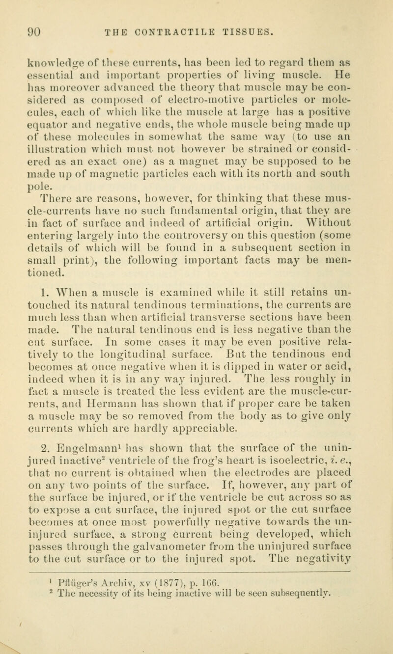 knowle(lii:e of these currents, has been led to regard them as essential and important properties of living muscle. He has moreover advanced the theory that muscle may be con- sidered as composed of electro-motive particles or mole- cules, each of whicii like the muscle at large has a positive equator and negative ends, tiie whole muscle being made up of these molecules in somewhat the same wa}^ (to use an illustration which must not however be strained or consid- ered as an exact one) as a magnet may be supposed to i)e made up of magnetic particles each with its north and south pole. There are reasons, however, for thinking that these mus- cle-currents have no such fundamental origin, that they are in fact of surface and indeed of artificial origin. Without entering largely into the controvers}^ on this question (some details of which will be found in a subsequent section in small print), the following important facts may be men- tioned. 1. When a muscle is examined while it still retains un- touched its natural tendinous terminations, the currents are much less than when artificial transverse sections have been made. The natural tendinous end is less negative than the cut surface. In some cases it may be even positive rela- tivel}^ to the longitudinal surface. But the tendinous end becomes at once negative when it is dipped in water or acid, indeed when it is in any way injured. The less roughly in fact a muscle is treated the less evident are the muscle-cur- rents, and Hermann has shown that if proper care be taken a muscle may be so removed from the body as to give only currents which are hardly appreciable. 2. Engelmann^ lias shown that the surface of the unin- jured inactive'^ ventricle of the frog's heart is isoelectric, i. e., that no current is obtained when the electrodes are placed on any two points of the surface. If, however, any part of the surface be injured, or if the ventricle be cut across so as to expose a cut surface, the injured spot or the cut surface becomes at once most powerfully negative towards the un- injured surface, a strong current being developed, which passes through the galvanometer from the uninjured surface to the cut surface or to the injured spot. The negativity ' Pfliiger's Arcliiv, xv (1877), p. 166. ^ The necessity of its being inactive will be seen subsequently.