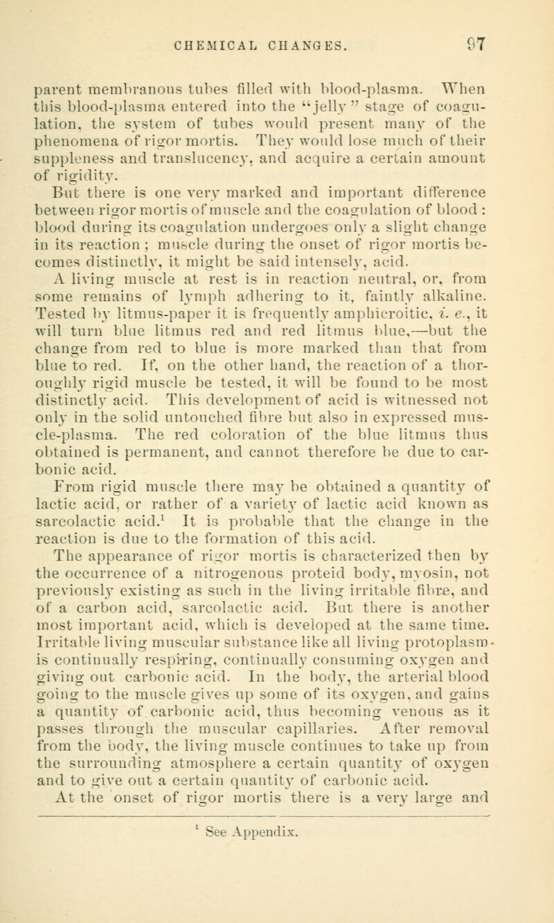 parent raemln'anons tubes filler] with Itlood-plasma. When this blood-i)lasma entered into the jelly stage of coagu- lation, the system of tubes would present many of the phenomena of rigor mortis. They would lose mucli of their suppleness and translucency, and acquire a certain amount of rigidity. But there is one very marked and important difference between rigor mortis of muscle and the coagulation of blood : blood during its coagulation undergoes only a slight change in its reaction ; muscle during the onset of rigor mortis be- comes distinctly, it might be said intensely, acid. A living muscle at rest is in reaction neutral, or, from some remains of 13'mph adhering to it, faintly alkaline. Tested by litmus-paper it is frequently amphicroitic, i. e., it will turn blue litmus red and red litmus blue,—but the change from red to blue is more marked than that from blue to red. If, on the other hand, the reaction of a thor- oughl}' rigid muscle be tested, it will be found to be most distinctly acid. This development of acid is witnessed not only in the solid untouched fibre but also in expressed mus- cle-plasma. The red coloration of the blue litmus thus obtained is permanent, and cannot therefore be due to car- bonic acid. From rigid muscle there may be obtained a quantity of lactic acid, or rather of a variet}' of lactic acid known as sarcolactic acid.^ It is probable that the change in the reaction is due to tlie formation of this acid. The appearance of rigor mortis is characterized then b} the occurrence of a nitrogenous proteid body, myosin, not previously existing as such in the living irritable fibr-e, and of a carbon acid, sarcolactic acid. But there is another most important acid, which is developed at the same time. Irritable living muscular suV)stance like all living protoplasm- is continually respiting, continually consuming oxygen and giving out carbonic acid. In the body, the arterial blood going to the muscle gives up some of its oxygen, and gains a quantity of carbonic acid, thus becoming venous as it passes through the muscular capillaries. After removal from the body, the living muscle continues to take up from the surrounding atmosphere a certain quantitv of oxygen and to give out a certain quantity of carbonic acid. At the onset of rigor mortis there is a very large and * See Appendix.