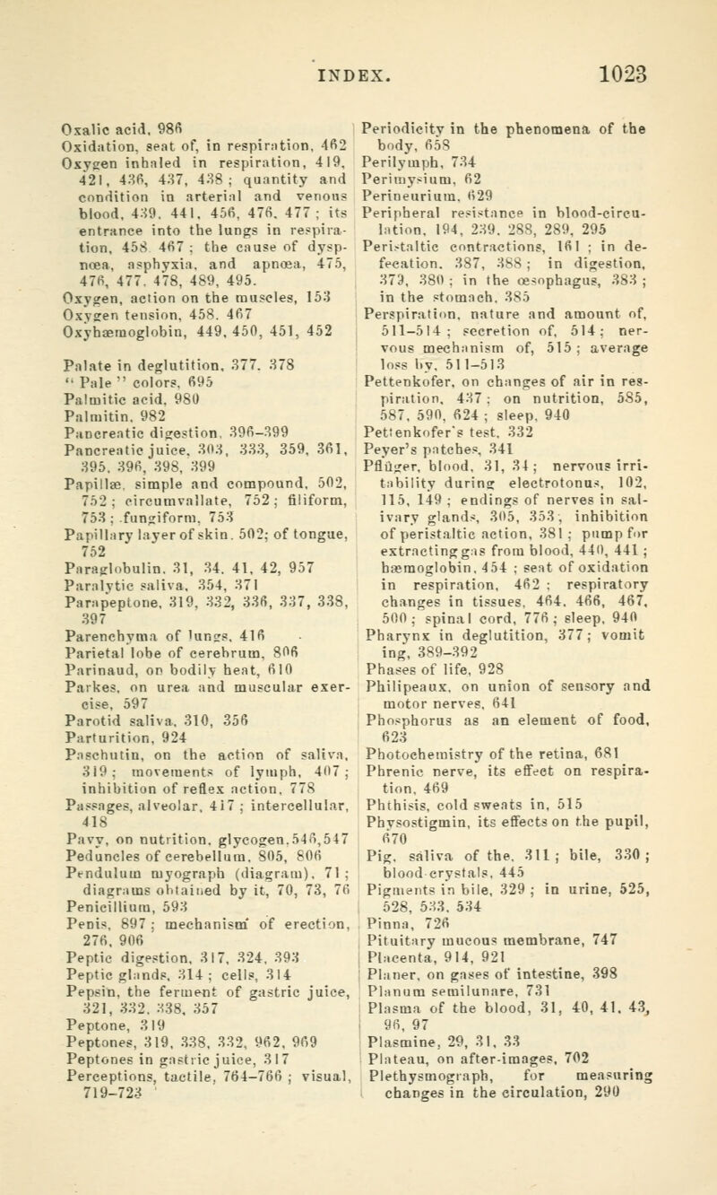 Oxalic acid. 98fi Oxidation, seat of, in respirntion, 462 Oxygen inhnled in respiration, 419, 421, 48P, 487, 438; quantity and condition in arterial and venous biood. 4.S9. 441. 456, 476. 477; its entrance into the lungs in respira- tion, 458 467 ; the cause of dysp- noea, asphyxia, and apnoea, 475, 476, 477. 478, 489, 495. Oxygen, action on the muscles, 15.} Oxygen tension. 458. 467 Oxyhaetnoglobin, 449. 450, 451, 452 Palate in deglutition, 377. 378  Pale colors. 695 Palmitic acid. 980 Palmitin. 982 Pancreatic digestion, 396-399 Pancreatic juice. 303, 333, 359, 361, 395. 396, 398, 399 Papillae, simple and compound. 502, 752; eircumvallate, 752; filiform, 753 ; fungiform, 753 Papillary layer of skin. 502; of tongue, 752 Paraglobulin. 31, 34. 41, 42, 957 Paralvtic saliva, 354, 371 Parapeptone, 319, 332, 336, 337, 338, 397 Parenchyma of lunes. 416 Parietal lobe of cerebrum, 806 Parinaud, on bodily heat, 610 Parkes. on urea and muscular exer- cise, 597 Parotid saliva. 310, 356 Parturition, 924 P.nschutin, on the action of saliva, 319; movements of lymph, 407; inhibition of reflex action, 778 Passages, alveolar, 417; intercellular, 418 Pavy, on nutrition, glycogen.546,547 Peduncles of cerebellum. 805, 806 Pendulum myograph (diagram). 71 ; diagrams obtained by it, 70, 73, 76 Penicilliura, 593 Penis. 897 ; mechanism* of erection, 276, 906 ' Peptic digestion, 317, 324, 393 Peptic glands, 314; cells, 314 Pepsin, the ferment of gastric juice, 321, 332. 338, 357 Peptone, 319 Peptones, 319, 338, 332, 962, 969 Peptones in gastric juice, 317 Perceptions, tactile. 764-766 ; visual, 719-723 Periodicity in the phenomena of the body, 658 Perilymph, 734 Perimysium, 62 Perineurium. 629 Peripheral resistance in blood-circu- lation, 194, 239. 288, 289, 295 Peri.-taltic contractions, 161 ; in de- fecation. 387, 388 ; in digestion, 379, 380 ; in the oesophagus, 383 ; in the stomach, 385 Perspiration, nature and amount of, 511-514; secretion of, 514; ner- vous mechanism of, 515 ; average loss by, 511-513 Pettenkofer, on changes of air in res- piration, 437 : on nutrition, 585, 587, 590, 624 ; sleep, 940 Pettenkofer's test, 332 Peyer's patches, 341 Pfliiger, blood. 31, 34; nervous irri- tability during electrotonus. 102, 115, 149 ; endings of nerves in sal- ivary glands, 305, 353, inhibition of peristaltic action. 381 ; pump for extractingg.is from blood, 440, 441 ; hsemoglobin. 454 ; seat of oxidation in respiration, 462 : respiratory changes in tissues, 464. 466, 467, 500; spinal cord, 776; sleep, 940 Pharynx in deglutition, 377; vomit ing, 389-392 Phases of life, 928 Philipeaux, on union of sensory and motor nerves, 641 Phosphorus as an element of food, 623 Photochemistry of the retina, 681 Phrenic nerve, its eflFeet on respira- tion, 469 Phthisis, cold sweats in. 515 Phvsostigmin, its effects on the pupil, 670 Pig. saliva of the, 311; bile, 330; blood crystals, 445 Pigments in bile, 329; in urine, 525, 528, 533. 534 , Pinna, 726 Pituitary mucous membrane, 747 ; Placenta, 914, 921 ! Planer, on gases of intestine, 398 Planum semilunare, 731 Plasma of the blood, 31, 40, 41. 43, ! 96, 97 Plasmine, 29, 31, 33 Plateau, on after-images, 702 Plethysmograph, for measuring changes in the circulation, 290