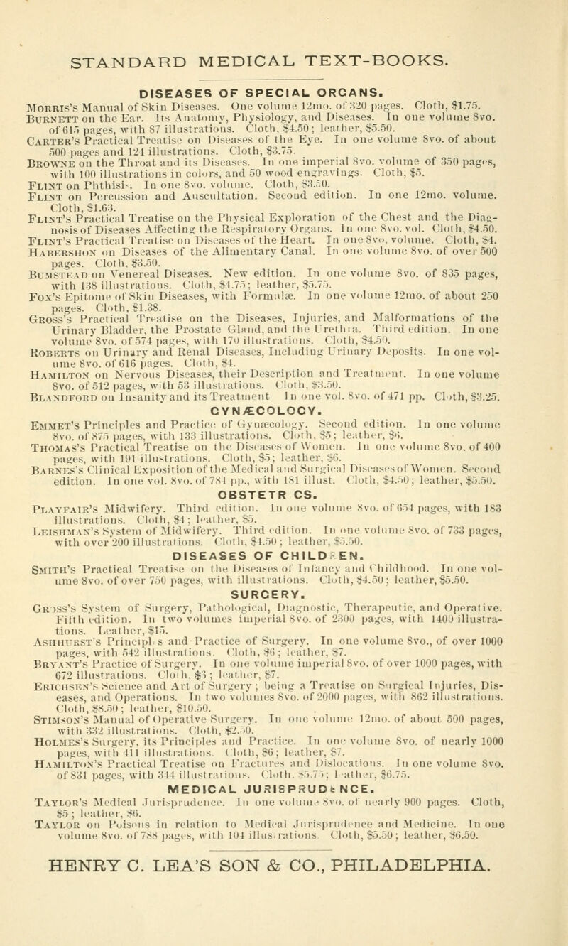 DISEASES OF SPECIAL ORGANS. Morris's Manual of Skin Diseases. One volume 12mo. of 320 pages. Cloth, S1.75. Burnett on the Ear. Its Auatomv, Physiology, and Diseases. In one volume 8vo. of 61.') pages, with 87 illustrations. Cloth, §4.50; leather, $.5.50. Carter's Practical Treatise on Diseases of the Eye. In one volume 8vo. of ahout 500 pages and 124 illustrations. Cloth, $3.75. Browne on the Throat and its Diseases. In one imperial 8vo. volume of 350 pages, ■with 100 illustrations in colors, and 50 wood engravings. Cloth, $5. Flint on Piithisi-. In one 8vo. vi.hiuie. Cloth, $3.50. Flint on Percussion and Auscultation. Secoud edition. In one 12mo. volume. Cloth, $1.63. Flint's Practical Treatise on the Physical Exploration of the Chest and the Diag- nosis of Diseases Atfecting the Respiratory Organs. In one8vo. vol. Cloth, $4.50. Flint's Practical Treatise on Diseases of the Heart. In one 8v(i. volume. Cloth, $4. Habersuun on Disea.ses of the Alimentary Canal. In one volume 8vo. of over 500 pages. Cloth. $3.50. Bu.MSTKAD on Venereal Diseases. New edition. In one volume 8vo. of 835 pages, with 138 illustrations. Cloth, $4.75; leather, $5.75. Fox's Epitome of Skin Diseases, with Formulae. In one volume 12mo. of about 250 pages. Cloth, $1.38. Gross's Practical Treati.se on the Diseases, Injuries, and Malformations of the Urinary Bladder, the Prostate Gland, and the Urethia. Third edition. In one volume 8vo. of 574 pages, with 170 illustratiiMis. Cloth, $4.50. ROBKRTS on Urinary and Renal Diseases, Including Urinary Deposits. In one vol- ume 8vo. of 616 pages. Cloth, $4. Hamilton on Nervous Disease.s, their Description and Treatment. In one volume Svo. of 512 pages, with 53 illustrations. Cloth, $3..50. Blandford on Iu^anity and its Treatment I n one vol. Svo. of 471 pp. Cloth, $3.25. CYN/ECOLOCY. Emmet's Principles and Practice of Gvmecohigv. Second edition. In one volume Svo. of 875 pages, with 133 illustrations. Cloth, $5; leather, $ti. Thomas's Practical Treatise on tlie Diseases of Women. In one volume 8vo. of 400 pages, with 191 illustrations. Cloth, $5; leather, $6. Barnes's Clinical Exposition of the Medical and Surgical Diseases of Women. Second edition. In one vol. Svo. of 781 i)p., with ISl ilhist. Cloth, $4..'i0; leather, $5.50. OBSTETR CS. Playfair's Midwifery. Third edition. In one volume Svo. of 654 pages, with 183 illustrations. Cloth, $4; leather, $.5. Leishman's System of Midwifery. Third edition. In one volume Svo. of 733 pages, with over 200 illustrations. Cloth, $4.50 ; leather, $5..50. DISEASES OF CHILDREN. Smith's Practical Treatise on the Diseases of Iiilancy and Childhood. In one vol- ume Svo. of over 750 pages, with illustrations. Cloth, $4.50; leather, $5.50. SURGERY. Gross's System of Surgery, Pathological, Diagnostic, Therapeutic, and Operative. Fifth edition. In two volumes imperial Svo. of 2;W0 pages, with 1400 illustra- tions. Leather, $15. Ashhukst's Principl.s and Practice of Surgerv. In one volume Svo., of over 1000 pages, with 542 illustrations. Cloth, $6; leather, $7. Bryant's Practice of Surgery. In one volume imperial Svo. of over 1000 pages, with 672 illustrations. Cloih,$); leather, $7. Erichsen's Science and Art of Surgery ; heing a Treatise on Surgical Injuries, Dis- eases, and Operations. In two volumes Svo. of 2000 pages, with 862 illustrations. Cloth, $8.-50; leather, $10.50. Stimson's Manual of Operative Surgery. In one volume 12mo. of about 500 pages, with 332 illustrations. Cloth, $2.-50. Holmes's Surgery, its Principles and Practice. In one volume Svo. of nearly 1000 pages, with 411 illustrations, t loth, $6; leather, $7. HAMiLTitN's Practical Treatise on Fractures and Dishjcations. In one volume Svo. of 831 pages, with 344 illustraiious. Cloth. $5.75; 1 at her, $6.75. MEDICAL JURISPRUDbNCE. Taylor's Medical Juri.-prudcnce. lu one volume Svo. of nearly 900 pages. Cloth, $5; leather, $6. Taylor ou Poisons in relation to Medical Jurisprudence and Medicine. In cue volume Svo. of 7SS pages, with 104 illus. rations. Cloth, $5.-50 ; leather, $6.50.