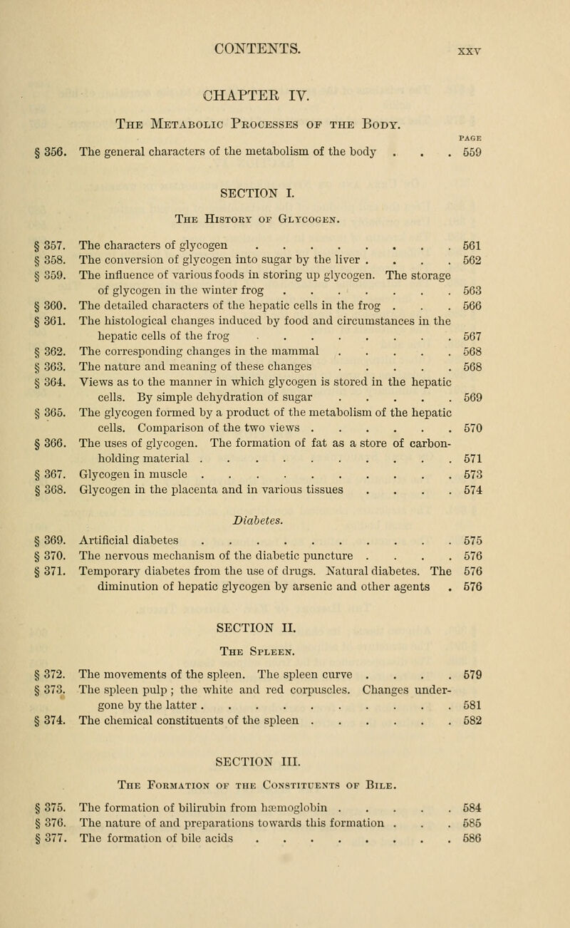 CHAPTEE IV. The Metabolic Processes of the Body. PAGE § 356. The general characters of the metabolism of the body . . . 559 SECTION I. The History op Glycogen. § 357. The characters of glycogen 561 § 358. The conversion of glycogen into sugar by the liver .... 562 § .359. The iniluence of various foods in storing up glycogen. The storage of glycogen in the winter frog 563 § 360. The detailed characters of the hepatic cells in the frog . . . 566 § 361. The histological changes induced by food and circumstances in the hepatic cells of the frog 567 § 362. The corresponding changes in the mammal 568 § .363. The nature and meaning of these changes 568 § 364. Views as to the manner in which glycogen is stored in the hepatic cells. By simple dehydration of sugar 569 § 365. The glycogen formed by a product of the metabolism of the hepatic cells. Comparison of the two views 570 § 366. The uses of glycogen. The formation of fat as a store of carbon- holding material 571 § 367. Glycogen in muscle 573 § 368. Glycogen in the placenta and in various tissues .... 574 Diabetes. § 369. Artificial diabetes 575 § 370. The nervous mechanism of the diabetic puncture .... 576 § 371. Temporary diabetes from the use of drugs. Natural diabetes. The 576 diminution of hepatic glycogen by arsenic and other agents . 576 SECTION II. The Spleen. § 372. The movements of the spleen. The spleen curve .... 579 § 373. The spleen pulp ; the white and red corpuscles. Changes under- gone by the latter 581 § 374. The chemical constituents of the spleen 582 SECTION III. The Formation of the Constituents of Bile. § 375. The formation of bilirubin from haemoglobin 684 § 376. The nature of and preparations towards this formation . . . 585 § 377. The formation of bile acids 686