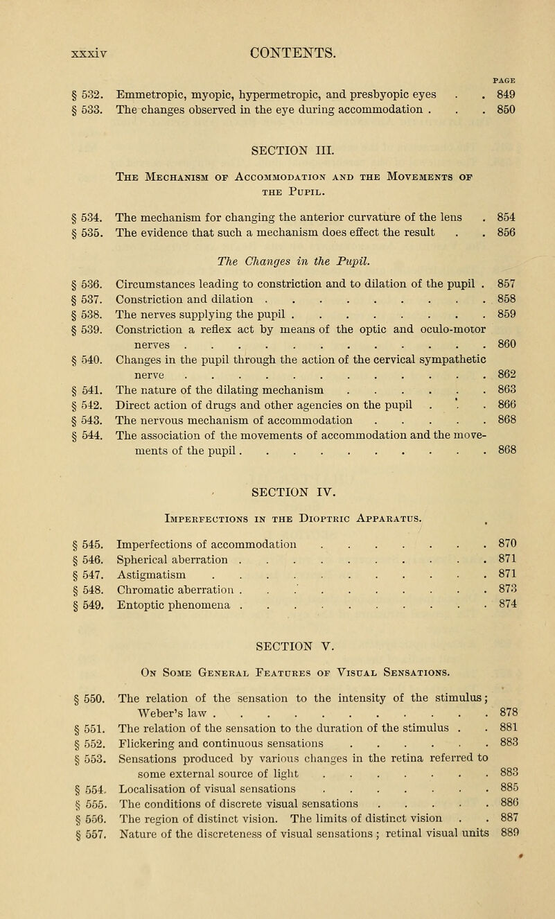 PAGE § 532. Emmetropic, myopic, hypermetropic, and presbyopic eyes . . 849 § 533. The changes observed in the eye during accommodation . . . 850 SECTION III. The Mechanism op Accommodation and the Movements op THE Pupil. § 534. The mechanism for changing the anterior curvature of the lens . 854 § 535. The evidence that such a mechanism does effect the result . . 856 The Changes in the Pupil. § 5-36. Circumstances leading to constriction and to dilation of the pupil . 857 § 537. Constriction and dilation 858 § 538. The nerves supplying the pupil 859 § 539. Constriction a reflex act by means of the optic and oculo-motor nerves 860 § 540. Changes in the pupil through the action of the cervical sympathetic nerve 862 § 541. The nature of the dilating mechanism 863 § 542. Direct action of drugs and other agencies on the pupil . '. . 866 § 543. The nervous mechanism of accommodation 868 § 544. The association of the movements of accommodation and the move- ments of the pupil 868 SECTION IV. Imperfections in the Dioptric Apparatus. , § 545. Imperfections of accommodation 870 § 546. Spherical aberration 871 § 547. Astigmatism 871 § 548. Chromatic aberration . . .' 873 § 549. Entoptic phenomena 874 SECTION V. On Some General Features op Visual Sensations. § 550. The relation of the sensation to the intensity of the stimulus; Weber's law 878 § 551. The relation of the sensation to the duration of the stimulus . . 881 § 552. Flickering and continuous sensations 883 § 553. Sensations produced by various changes in the retina referred to some external source of light 883 § 554, Localisation of visual sensations 885 § 565. The conditions of discrete visual sensations 886 § 556. The region of distinct vision. The limits of distinct vision . . 887 § 557. Nature of the discreteness of visual sensations ; retinal visual units 889