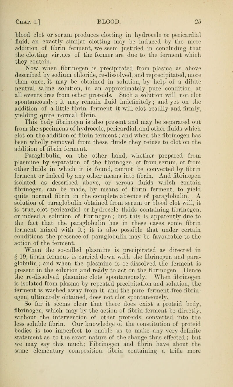 blood clot or serum produces clotting in hydrocele or pericardial fluid, an exactly similar clotting may be induced by the mere addition of fibrin ferment, we seem justified in concluding that the clotting virtues of the former are due to the ferment which they contain. Now, when fibrinogen is precipitated from plasma as above described by sodium chloride, re-dissolved, and reprecipitated, more than once, it may be obtained in solution, by help of a dilute neutral saline solution, in an approximately pure condition, at all events free from other proteids. Such a solution will not clot spontaneously; it may remain fluid indefinitely; and yet on the addition of a little fibrin ferment it will clot readily and firmly, yielding quite normal fibrin. This body fibrinogen is also present and may be separated out from the specimens of hydrocele, pericardial, and other fluids which clot on the addition of fibrin ferment; and when the fibrinogen has been wholly removed from these fluids they refuse to clot on the addition of fibrin ferment. Paraglobulin, on the other hand, whether prepared from plasmine by separation of the fibrinogen, or from serum, or from other fluids in which it is found, cannot be converted by fibrin ferment or indeed by any other means into fibrin. And fibrinogen isolated as described above, or serous fluids which contain fibrinogen, can be made, by means of flbrin ferment, to yield quite normal fibrin in the complete absence of paraglobulin. A solution of paraglobulin obtained from serum or blood clot will, it is true, clot pericardial or hydrocele fluids containing fibrinogen, or indeed a solution of fibrinogen; but this is apparently due to the fact that the paraglobulin has in these cases some fibrin ferment mixed with it; it is also possible that under certain conditions the presence of paraglobulin may be favourable to the action of the ferment. When the so-called plasmine is precipitated as directed in § 19, fibrin ferment is carried down with the fibrinogen and para- globulin ; and when the plasmine is re-dissolved the ferment is present in the solution and ready to act on the fibrinogen. Hence tlie re-dissolved plasmine clots spontaneously. When fibrinogen is isolated from plasma by repeated precipitation and solution, the ferment is washed away from it, and the pure ferment-free fibrin- ogen, ultimately obtained, does not clot spontaneously. So far it seems clear that there does exist a proteid body, fibrinogen, which may by the action of fibrin ferment be directly, without the intervention of other proteids, converted into the less soluble fibrin. Our knowledge of the constitution of proteid bodies is too imperfect to enable us to make any very definite statement as to the exact nature of the change thus effected ; but we may say this much: Fibrinogen and fibrin have about the same elementary composition, fibrin containing a trifle more