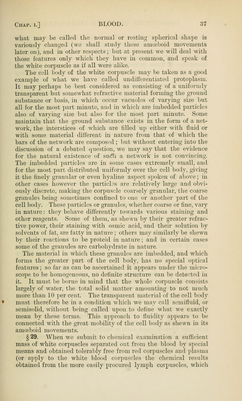 what may be called the normal or resting spherical shape is variously changed (we shall study these amceboid movements later on), and in other respects; but at present we will deal with those features only which they have in common, and speak of the white corpuscle as if all were alike. The cell body of the white corpuscle may be taken as a good example of what we have called undifferentiated protoplasm. It may perhaps be best considered as consisting of a uniformly transparent but somewhat refractive material forming the ground substance or basis, in which occur vacuoles of varying size 1jut all for the most part minute, and in which are imbedded particles also of varying size but also for the most part minute. Some maintain that the ground substance exists in the form of a net- work, the interstices of which are filled up either with fluid or with some material different in nature from that of which the bars of the network are composed ; but without entering into the discussion of a debated question, we may say that the evidence for the natural existence of sudh a network is not convincing. The imbedded particles are in some cases extremely small, and for the most part distributed uniformly over the cell body, giving it the finely granular or even hyaline aspect spoken of above; in other cases however the partialis are relatively large and obvi- ously discrete, making the corpuscle coarsely granular, the coarse granules being sometimes confined to one or another part of the cell body. These particles or granules, whether coarse or fine, vary in nature: they behave differently towards various staining and other reagents. Some of them, as shewn by their greater refrac- tive power, their staining with osmic acid, and their solution by solvents of fat, are fatty in nature ; others may similarly be shewn by their reactions to be proteid in nature; and in certain cases some of the granules are carbohydrate in nature. The material in which these granules are imbedded, and which forms the greater part of the cell body, has no special optical features; so far as can be ascertained it appears under the micro- scope to be homogeneous, no definite structure can be detected in it. It must be borne in mind that the whole corpuscle consists largely of water, the total solid matter amounting to not much more than 10 per cent. The transparent material of the cell body must therefore be in a condition which we may call semifluid, or semisolid, without being called upon to define what we exactly mean by these terms. This ai^proach to fiuidity appears to be connected with the great mobility of the cell body as shewn in its amoeboid movements. § 29. When we submit to chemical examination a sufficient mass of white corpuscles separated out from the blood by special means and obtained tolerably free from red corpuscles and plasma (or apply to the white blood corpuscles the chemical results obtained from the more easily procured lymph corpuscles, which