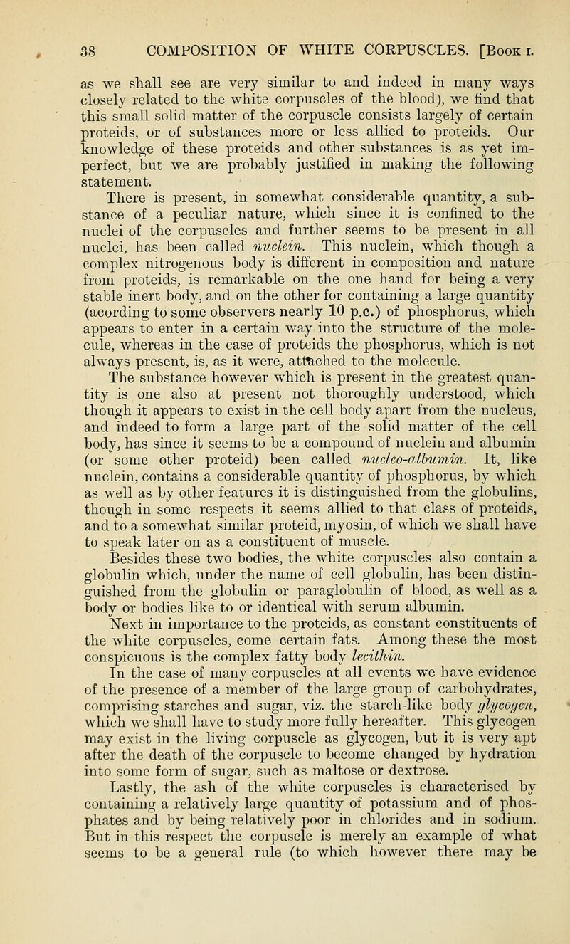 as we shall see are very similar to and indeed in many ways closely related to the white corpuscles of the blood), we find that this small solid matter of the corpuscle consists largely of certain proteids, or of substances more or less allied to proteids. Our knowledge of these proteids and other substances is as yet im- perfect, but we are probably justified in making the following statement. There is present, in somewhat considerable quantity, a sub- stance of a peculiar nature, which since it is confined to the nuclei of the corpuscles and further seems to be present in all nuclei, has been called nuclein. This nuclein, which though a complex nitrogenous body is different in composition and nature from proteids, is remarkable on the one hand for being a very stable inert body, and on the other for containing a large quantity (acording to some observers nearly 10 p.c.) of phosphorus, which appears to enter in a certain way into the structure of the mole- cule, whereas in the case of proteids the phosphorus, which is not always present, is, as it were, attached to the molecule. The substance however which is present in the greatest quan- tity is one also at present not thoroughly understood, which though it appears to exist in the cell body apart from the nucleus, and indeed to form a large part of the solid matter of the cell body, has since it seems to be a compound of nuclein and albumin (or some other proteid) been called nucleo-albumin. It, like nuclein, contains a considerable quantity of phosphorus, by which as well as by other features it is distinguished from the globulins, though in some respects it seems allied to that class of proteids, and to a somewhat similar proteid, myosin, of which we shall have to speak later on as a constituent of muscle. Besides these two bodies, the white corpuscles also contain a globulin which, under the name of cell globulin, has been distin- guished from the globulin or paraglobulin of blood, as well as a body or bodies like to or identical with serum albumin. Next in importance to the proteids, as constant constituents of the white corpuscles, come certain fats. Among these the most conspicuous is the complex fatty body lecithin. In the case of many corpuscles at all events we have evidence of the presence of a member of the large group of carbohydrates, comprising starches and sugar, viz. the starch-like body glycogen, which we shall have to study more fully hereafter. This glycogen may exist in the living corpuscle as glycogen, but it is very apt after the death of the corpuscle to become changed by hydration into some form of sugar, such as maltose or dextrose. Lastly, the ash of the white corpuscles is characterised by containing a relatively large quantity of potassium and of phos- phates and by being relatively poor in chlorides and in sodium. But in this respect the corpuscle is merely an example of what seems to be a general rule (to which however there may be