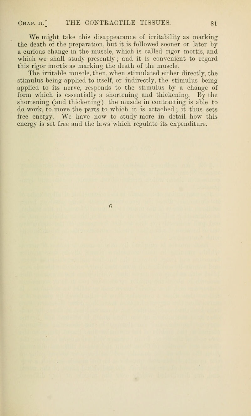 We might take this disappearance of irritability as marking the death of the preparation, but it is followed sooner or later by a curious change in the muscle, which is called rigor mortis, and which we shall study presently ; and it is convenient to regard this rigor mortis as marking the death of the muscle. The irritable muscle, then, when stimulated either directly, the stimulus being applied to itself, or indirectly, the stimulus being applied to its nerve, responds to the stimulus by a change of form which is essentially a shortening and thickening. By the shortening (and thickening), the muscle in contracting is able to do work, to move the parts to which it is attached ; it thus sets free energy. We have now to study more in detail how this energy is set free and the laws which regulate its expenditure.