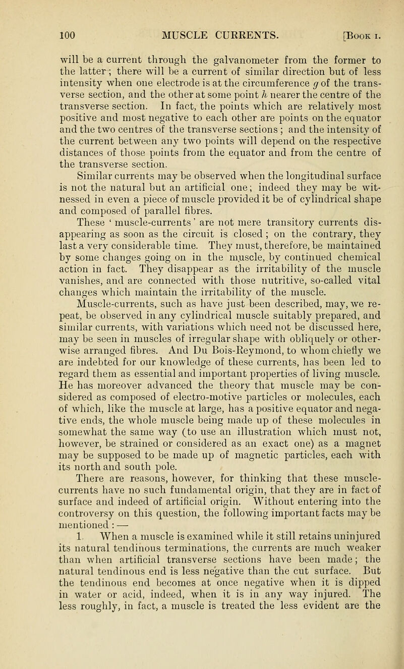 will be a current through the galvanometer from the former to the latter; there will be a current of similar direction but of less intensity when one electrode is at the circumference g of the trans- verse section, and the other at some point h nearer the centre of the transverse section. In fact, the points which are relatively most positive and most negative to each other are points on the equator and the two centres of the transverse sections ; and the intensity of the current between any two points will depend on the respective distances of those points from the equator and from the centre of the transverse section. Similar currents may be observed when the longitudinal surface is not the natural but an artificial one; indeed they may be wit- nessed in even a piece of muscle provided it be of cylindrical shape and composed of parallel fibres. These ' muscle-currents' are not mere transitory currents dis- appearing as soon as the circuit is closed ; on the contrary, they last a very considerable time. They must, therefore, be maintained by some changes going on in the muscle, by continued chemical action in fact. They disappear as the irritability of the muscle vanishes, and are connected with those nutritive, so-called vital changes which maintain the irritability of the muscle. Muscle-currents, such as have just been described, may, we re- peat, be observed in any cylindrical muscle suitably prepared, and similar currents, with variations which need not be discussed here, may be seen in muscles of irregular shape with obliquely or other- wise arranged fibres. And Du Bois-Eeymond, to whom chiefly we are indebted for our knowledge of these currents, has been led to regard them as essential and important properties of living muscle. He has moreover advanced the theory that muscle may be con- sidered as composed of electro-motive particles or molecules, each of which, like the muscle at large, has a positive equator and nega- tive ends, the whole muscle being made up of these molecules in somewhat the same way (to use an illustration which must not, however, be strained or considered as an exact one) as a magnet may be supposed to be made up of magnetic particles, each with its north and south pole. There are reasons, however, for thinking that these muscle- currents have no such fundamental origin, that they are in fact of surface and indeed of artificial origin. Without entering into the controversy on this question, the following important facts may be mentioned : — 1. When a muscle is examined while it still retains uninjured its natural tendinous terminations, the currents are much weaker than when artificial transverse sections have been made; the natural tendinous end is less negative than the cut surface. But the tendinous end becomes at once negative when it is dipped in water or acid, indeed, when it is in any way injured. The less roughly, in fact, a muscle is treated the less evident are the
