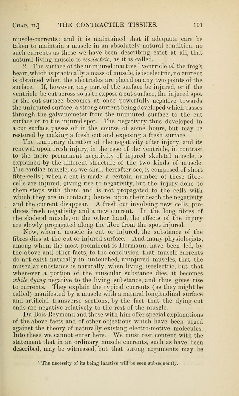muscle-currents; and it is maintained that if adequate care be taken to maintain a muscle in an absolutely natural condition, no such currents as those we have been describing exist at all, that natural living muscle is isoelectric, as it is called. 2. The surface of the uninjured inactive ' ventricle of the frog's heart, which is practically a mass of muscle, is isoelectric, no current is obtained when the electrodes are placed on any two points of the surface. If, however, any part of the surface be injured, or if the ventricle be cut across so as to expose a cut surface, the injured spot or the cut surface becomes at once powerfully negative towards the uninjured surface, a strong current being developed which passes through the galvanometer from the uninjured surface to the cut surface or to the injured spot. The negativity thus developed in a cut surface passes oil' in the course of some hours, but may be restored by making a fresh cut and exposing a fresh surface. The temporary duration of the negativity after injury, and its renewal upon fresh injury, in the case of the ventricle, in contrast to the more permanent negativity of injured skeletal muscle, is explained by the difi'erent structure of the two kinds of muscle. The cardiac muscle, as we shall hereafter see, is composed of short fibre-cells; when a cut is made a certain number of these fibre- cells are injured, giving rise to negativity, but the injury done to them stops with them, and is not propagated to the cells with which they are in contact; hence, upon their death the negativity and the current disappear. A fresh cut involving new cells, pro- duces fresh negativity and a new current. In the long fibres of the skeletal muscle, on the other hand, the effects of the injury are slowly propagated along the fibre from the spot injured. Now, when a muscle is cut or injured, the substance of the fibres dies at the cut or injured surface. And many physiologists, among whom the most prominent is Hermann, have been led, by the above and other facts, to the conclusion that muscle-currents do not exist naturally in untouched, uninjured muscles, that the muscular substance is naturally, when living, isoelectric, but that whenever a portion of the muscular substance dies, it becomes while dying negative to the living substance, and thus gives rise to currents. They explain the typical currents (as they might be called) manifested by a muscle with a natural longitudinal surface and artificial transverse sections, by the fact that the dying cut ends are negative relatively to the rest of the muscle. Du Bois-Reymond and those with him offer special explanations of the above facts and of other objections which have been urged against the tlieory of naturally existing electro-motive molecules. Into these we cannot enter here. We must rest content with the statement that in an ordinary muscle currents, such as have Iteeu described, may be witnessed, but that strong arguments may be ' The necessity of its being inactive will be seen subsequently.