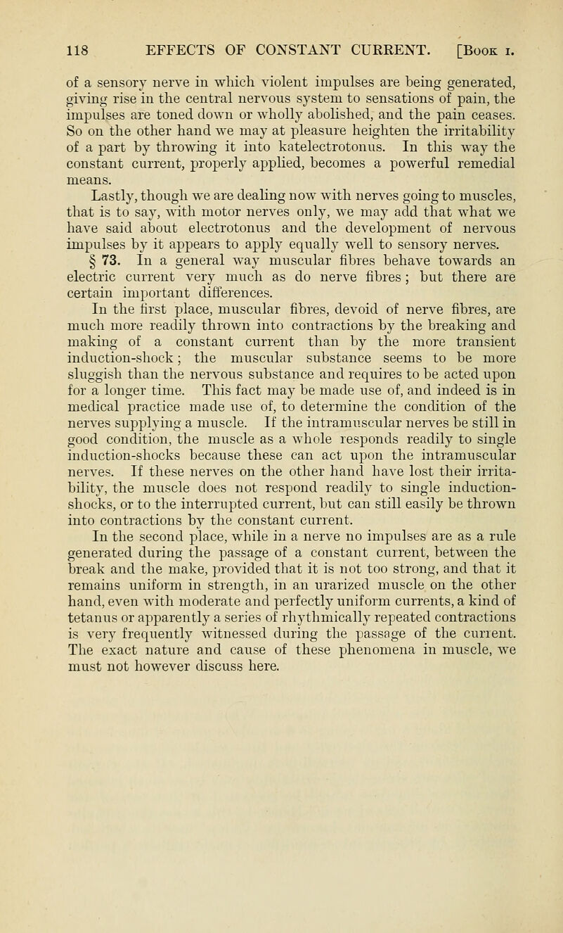 of a sensory nerve in which violent impulses are being generated, giving rise in the central nervous system to sensations of pain, the impulses are toned down or wholly abolished, and the pain ceases. So on the other hand we may at pleasure heighten the irritability of a part by throwing it into katelectrotonus. In this way the constant current, properly applied, becomes a powerful remedial means. Lastly, though we are dealing now with nerves going to muscles, that is to say, with motor nerves only, we may add that what we have said about electrotonus and the development of nervous impulses by it appears to apply equally well to sensory nerves. § 73. In a general way muscular fibres behave towards an electric current very much as do nerve fibres ; but there are certain important differences. In the first place, muscular fibres, devoid of nerve fibres, are much more readily thrown into contractions by the breaking and making of a constant current than by the more transient induction-shock; the muscular substance seems to be more sluggish than the nervous substance and requires to be acted upon for a longer time. This fact may be made use of, and indeed is in medical practice made use of, to determine the condition of the nerves supplying a muscle. If the intramuscular nerves be still in good condition, the muscle as a whole responds readily to single induction-shocks because these can act upon the intramuscular nerves. If these nerves on the other hand have lost their irrita- bility, the muscle does not respond readily to single induction- shocks, or to the interrupted current, but can still easily be thrown into contractions by the constant current. In the second place, while in a nerve no impulses are as a rule generated during the passage of a constant current, between the break and the make, provided that it is not too strong, and that it remains uniform in strength, in an urarized muscle on the other hand, even with moderate and perfectly uniform currents, a kind of tetanus or apparently a series of rhythmically repeated contractions is very frequently witnessed during the passage of the current. The exact nature and cause of these phenomena in muscle, we must not however discuss here.