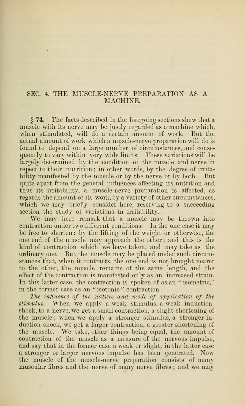 MACHINE. § 74. The facts described in the foregoing sections shew that a muscle with its nerve may be justly regarded as a machine which, when stimulated, will do a certain amount of work. But the actual amount of work which a muscle-nerve preparation will do is found to depend on a large number of circumstances, and conse- quently to vary within very wide limits. These variations will be largely determined by the condition of the muscle and nerve in repect to their nutrition; in other words, by the degree of irrita- bility manifested by the miiscle or by the nerve or by both. But quite apart from the general influences affecting its nutrition and thus its irritability, a muscle-nerve preparation is affected, as regards the amount of its work, by a variety of other circumstances, which we may briefly consider here, reserving to a succeeding section the study of variations in irritability. We may here remark that a muscle may be thrown into contraction under two different conditions. In the one case it may be free to shorten: by the lifting of the weight or otherwise, the one end of the muscle may approach the other; and this is the kind of contraction which we have taken, and may take as the ordinary one. But the muscle may be placed under such circum- stances that, when it contracts, the one end is not brought nearer to the other, the muscle remains of the same length, and the effect of the contraction is manifested only as an increased strain. In this latter case, the contraction is spoken of as an isometric, in the former case as an  isotonic  contraction. The influence of the nature and mode of application of the stimulus. When we apply a weak stimulus, a weak induction- shock, to a nerve, we get a small contraction, a slight shortening of the muscle; when we apply a stronger stimulus, a stronger in- duction-shock, we get a larger contraction, a greater shortening of the muscle. We take, other things being equal, the amount of contraction of the muscle as a measure of the nervous impulse, and sny that in the former case a weak or slight, in the latter case a stronger or larger nervous impulse has been generated. Now the muscle of the muscle-nerve preparation consists of many muscular fibres and the nerve of many nerve fibres ; and we may